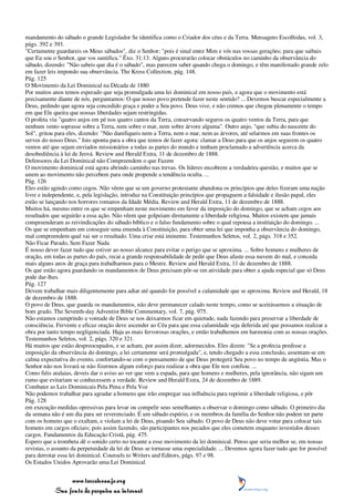mandamento do sábado o grande Legislador Se identifica como o Criador dos céus e da Terra. Mensagens Escolhidas, vol. 3,
págs. 392 e 393.
"Certamente guardareis os Meus sábados", diz o Senhor; "pois é sinal entre Mim e vós nas vossas gerações; para que saibais
que Eu sou o Senhor, que vos santifica." Êxo. 31:13. Alguns procurarão colocar obstáculos no caminho da observância do
sábado, dizendo: "Não sabeis que dia é o sábado", mas parecem saber quando chega o domingo, e têm manifestado grande zelo
em fazer leis impondo sua observância. The Kress Collection, pág. 148.
Pág. 125
O Movimento da Lei Dominical na Década de 1880
Por muitos anos temos esperado que seja promulgada uma lei dominical em nosso país, e agora que o movimento está
precisamente diante de nós, perguntamos: O que nosso povo pretende fazer neste sentido? ... Devemos buscar especialmente a
Deus, pedindo que agora seja concedido graça e poder a Seu povo. Deus vive, e não cremos que chegou plenamente o tempo
em que Ele queira que nossas liberdades sejam restringidas.
O profeta viu "quatro anjos em pé nos quatro cantos da Terra, conservando seguros os quatro ventos da Terra, para que
nenhum vento soprasse sobre a Terra, nem sobre o mar, nem sobre árvore alguma". Outro anjo, "que subia do nascente do
Sol", gritou para eles, dizendo: "Não danifiqueis nem a Terra, nem o mar, nem as árvores, até selarmos em suas frontes os
servos do nosso Deus." Isto aponta para a obra que temos de fazer agora: clamar a Deus para que os anjos segurem os quatro
ventos até que sejam enviados missionários a todas as partes do mundo e tenham proclamado a advertência acerca da
desobediência à lei de Jeová. Review and Herald Extra, 11 de dezembro de 1888.
Defensores da Lei Dominical não Compreendem o que Fazem
O movimento dominical está agora abrindo caminho nas trevas. Os líderes encobrem a verdadeira questão, e muitos que se
unem ao movimento não percebem para onde propende a tendência oculta. ...
Pág. 126
Eles estão agindo como cegos. Não vêem que se um governo protestante abandona os princípios que deles fizeram uma nação
livre e independente, e, pela legislação, introduz na Constituição princípios que propaguem a falsidade e ilusão papal, eles
estão se lançando nos horrores romanos da Idade Média. Review and Herald Extra, 11 de dezembro de 1888.
Muitos há, mesmo entre os que se empenham neste movimento em favor da imposição do domingo, que se acham cegos aos
resultados que seguirão a essa ação. Não vêem que golpeiam diretamente a liberdade religiosa. Muitos existem que jamais
compreenderam as reivindicações do sábado bíblico e o falso fundamento sobre o qual repousa a instituição do domingo. ...
Os que se empenham em conseguir uma emenda à Constituição, para obter uma lei que imponha a observância do domingo,
mal compreendem qual vai ser o resultado. Uma crise está iminente. Testemunhos Seletos, vol. 2, págs. 318 e 352.
Não Ficar Parado, Sem Fazer Nada
É nosso dever fazer tudo que estiver ao nosso alcance para evitar o perigo que se aproxima. ... Sobre homens e mulheres de
oração, em todas as partes do país, recai a grande responsabilidade de pedir que Deus afaste essa nuvem do mal, e conceda
mais alguns anos de graça para trabalharmos para o Mestre. Review and Herald Extra, 11 de dezembro de 1888.
Os que estão agora guardando os mandamentos de Deus precisam pôr-se em atividade para obter a ajuda especial que só Deus
pode dar-lhes.
Pág. 127
Devem trabalhar mais diligentemente para adiar até quando for possível a calamidade que se aproxima. Review and Herald, 18
de dezembro de 1888.
O povo de Deus, que guarda os mandamentos, não deve permanecer calado neste tempo, como se aceitássemos a situação de
bom grado. The Seventh-day Adventist Bible Commentary, vol. 7, pág. 975.
Não estamos cumprindo a vontade de Deus se nos deixarmos ficar em quietude, nada fazendo para preservar a liberdade de
consciência. Fervente e eficaz oração deve ascender ao Céu para que essa calamidade seja deferida até que possamos realizar a
obra por tanto tempo negligenciada. Haja as mais fervorosas orações, e então trabalhemos em harmonia com as nossas orações.
Testemunhos Seletos, vol. 2, págs. 320 e 321.
Há muitos que estão despreocupados, e se acham, por assim dizer, adormecidos. Eles dizem: "Se a profecia predisse a
imposição da observância do domingo, a lei certamente será promulgada", e, tendo chegado a essa conclusão, assentam-se em
calma expectativa do evento, confortando-se com o pensamento de que Deus protegerá Seu povo no tempo de angústia. Mas o
Senhor não nos livrará se não fizermos algum esforço para realizar a obra que Ele nos confiou. ...
Como fiéis atalaias, deveis dar o aviso ao ver que vem a espada, para que homens e mulheres, pela ignorância, não sigam um
rumo que evitariam se conhecessem a verdade. Review and Herald Extra, 24 de dezembro de 1889.
Combater as Leis Dominicais Pela Pena e Pela Voz
Não podemos trabalhar para agradar a homens que irão empregar sua influência para reprimir a liberdade religiosa, e pôr
Pág. 128
em execução medidas opressivas para levar ou compelir seus semelhantes a observar o domingo como sábado. O primeiro dia
da semana não é um dia para ser reverenciado. É um sábado espúrio, e os membros da família do Senhor não podem ter parte
com os homens que o exaltam, e violam a lei de Deus, pisando Seu sábado. O povo de Deus não deve votar para colocar tais
homens em cargos oficiais; pois assim fazendo, são participantes nos pecados que eles cometem enquanto investidos desses
cargos. Fundamentos da Educação Cristã, pág. 475.
Espero que a trombeta dê o sonido certo no tocante a esse movimento da lei dominical. Penso que seria melhor se, em nossas
revistas, o assunto da perpetuidade da lei de Deus se tornasse uma especialidade. ... Devemos agora fazer tudo que for possível
para derrotar essa lei dominical. Counsels to Writers and Editors, págs. 97 e 98.
Os Estados Unidos Aprovarão uma Lei Dominical


                 www.terceiroanjo.org
            Sua fonte de pesquisa na internet
 