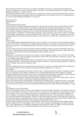 Muitos desviarão o olhar dos deveres atuais, do conforto e das bênçãos no presente, e tomarão emprestado aflições com
respeito à crise futura. Isso causará um tempo de angústia antecipado, e não receberemos graça para tais aflições antecipadas.
Mensagens Escolhidas, vol. 3, págs. 383 e 384.
Há um tempo de angústia a sobrevir ao povo de Deus, mas não devemos manter isto constantemente diante dele, e incitá-lo
para ter um tempo de angústia antecipado. Haverá uma sacudidura entre o povo de Deus, mas isto não é a verdade presente a
ser levada às igrejas. Mensagens Escolhidas, vol. 1, pág. 180.
2
Sinais de que Cristo
Voltará em Breve
Pág. 18
A Grande Profecia de Nosso Senhor
Cristo preveniu Seus discípulos da destruição de Jerusalém e dos sinais que ocorreriam antes da vinda do Filho do homem.
Todo o capítulo vinte e quatro de Mateus é uma profecia a respeito dos acontecimentos que precederão esse evento, e a
destruição de Jerusalém é usada para representar a última grande destruição do mundo pelo fogo. Manuscrito 77, 1899.
Cristo, no Monte das Oliveiras, enumerou os juízos terríveis que deviam preceder Sua volta: "E ouvireis de guerras e de
rumores de guerras." "Porquanto se levantará nação contra nação, e reino contra reino, e haverá fomes, e pestes, e terremotos,
em vários lugares. Mas todas estas coisas são o princípio de dores." Mat. 24:6 e 7. Se bem que essas profecias tivessem tido
cumprimento parcial na destruição de Jerusalém, aplicam-se mais diretamente aos últimos dias. Testemunhos Seletos, vol. 2,
pág. 351.
Pág. 19
Sinais nos Céus
Ao fim da grande perseguição papal, declarou Cristo, o Sol se escureceria, e a Lua não daria sua luz. Em seguida, cairiam as
estrelas do céu. E Ele diz: "Aprendei pois esta parábola da figueira: Quando já os seus ramos se tornam tenros e brotam folhas,
sabeis que está próximo o verão. Igualmente, quando virdes todas estas coisas, sabei que Ele está próximo às portas." Mat.
24:32 e 33.
Cristo deu sinais de Sua vinda. Declara que podemos conhecer quando Ele está perto, às portas. Ele diz daqueles que vêem
estas coisas: "Não passará esta geração sem que todas estas coisas aconteçam." Estes sinais apareceram. Agora sabemos com
certeza que a vinda do Senhor está às portas. O Desejado de Todas as Nações, pág. 632.
Sinais na Terra
Declara Jesus: "E haverá sinais no Sol, na Lua e nas estrelas; e na Terra angústia das nações." Luc. 21:25; Mat. 24:29; Mar.
13:24-26; Apoc. 6:12-17. Os que contemplam estes prenúncios de Sua vinda, devem saber que "está próximo, às portas". Mat.
24:33. O Grande Conflito, págs. 37 e 38.
As nações estão agitadas. Tempos de perplexidade se acham diante de nós. O coração dos homens está desmaiando de terror
das coisas que sobrevirão ao mundo. Mas os que crêem em Deus ouvirão Sua voz em meio à tormenta, dizendo: "Sou Eu. Não
temais." The Signs of the Times, 9 de outubro de 1901.
Pág. 20
Estranha e momentosa história está sendo registrada nos livros do Céu - eventos que, segundo foi declarado, precederiam de
perto o grande dia de Deus. Tudo no mundo está em agitação. Manuscript Releases, vol. 3, pág. 313.
Falsos Profetas
Como um dos sinais da destruição de Jerusalém, Cristo havia dito: "E surgirão muitos falsos profetas, e enganarão a muitos."
Mat. 24:11. Ergueram-se falsos profetas, enganando o povo, e levando grande número ao deserto. Mágicos e exorcistas,
pretendendo miraculoso poder, arrastaram o povo após si, às solidões das montanhas. Mas esta profecia foi dada também para
os últimos dias. Este sinal é o indício do segundo advento. O Desejado de Todas as Nações, pág. 631.
Encontraremos falsas pretensões; erguer-se-ão falsos profetas; haverá falsos sonhos e visões falsas; pregai, porém, a Palavra,
não vos desvieis da voz de Deus em Sua Palavra. Mensagens Escolhidas, vol. 2, pág. 49.
Têm-me sido mostrados muitos que pretenderão ser especialmente ensinados por Deus, e tentarão levar outros, e por erradas
idéias de dever empreenderão uma obra que Deus nunca pôs sobre eles. O resultado será confusão. Busque cada um a Deus
com mais fervor por si mesmo, para que possa compreender individualmente Sua vontade. Mensagens Escolhidas, vol. 2, pág.
72.
Pág. 21
Uma Experiência com um Falso Profeta
Ontem à noite um jovem, estranho a todos nós, mas alegando ser um irmão de Vitória [Austrália], veio visitar-nos e disse que
queria ver a Irmã White. Era de noite, e eu recusei vê-lo. Nós o convidamos, porém, a permanecer conosco durante a noite, e a
tomar o desjejum. Após o nosso costumeiro culto matinal, ao estarmos prestes a nos dirigir a nossas várias ocupações, esse
jovem se levantou, e com um gesto autoritário pediu que nos sentássemos. Ele disse: "Vocês têm hinários? Cantaremos um
hino e então lhes transmitirei uma mensagem." Declarei: "Se tem uma mensagem, transmita-a sem demora, pois estamos com
muita pressa de remeter a correspondência para a América, e não temos tempo a perder." Ele começou então a ler alguma coisa
que havia escrito, declarando, entre outras coisas, que agora começou o julgamento dos vivos. ...
Eu prestei atenção enquanto ele prosseguia, e disse finalmente: "Meu irmão, você não está em perfeitas condições mentais.
Exponha claramente como a sua mensagem se refere a nós. Por favor, nos diga isso imediatamente. Seu espírito está muito
tenso e você compreende mal o seu trabalho. Grande parte do que disse está de acordo com a Bíblia e cremos em cada uma
dessas palavras. Mas você se acha extremamente agitado. Por favor, declare o que tem para nós!"



                 www.terceiroanjo.org
            Sua fonte de pesquisa na internet
 
