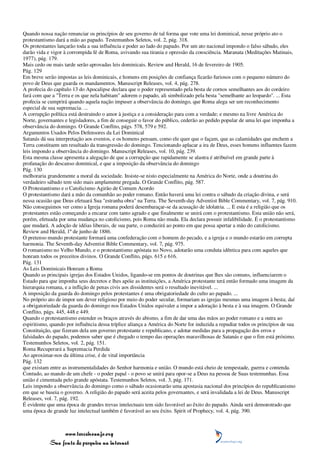 Quando nossa nação renunciar os princípios de seu governo de tal forma que vote uma lei dominical, nesse próprio ato o
protestantismo dará a mão ao papado. Testemunhos Seletos, vol. 2, pág. 318.
Os protestantes lançarão toda a sua influência e poder ao lado do papado. Por um ato nacional impondo o falso sábado, eles
darão vida e vigor à corrompida fé de Roma, avivando sua tirania e opressão da consciência. Maranata (Meditações Matinais,
1977), pág. 179.
Mais cedo ou mais tarde serão aprovadas leis dominicais. Review and Herald, 16 de fevereiro de 1905.
Pág. 129
Em breve serão impostas as leis dominicais, e homens em posições de confiança ficarão furiosos com o pequeno número do
povo de Deus que guarda os mandamentos. Manuscript Releases, vol. 4, pág. 278.
A profecia do capítulo 13 do Apocalipse declara que o poder representado pela besta de cornos semelhantes aos do cordeiro
fará com que a "Terra e os que nela habitam" adorem o papado, ali simbolizado pela besta "semelhante ao leopardo". ... Esta
profecia se cumprirá quando aquela nação impuser a observância do domingo, que Roma alega ser um reconhecimento
especial de sua supremacia. ...
A corrupção política está destruindo o amor à justiça e a consideração para com a verdade; e mesmo na livre América do
Norte, governantes e legisladores, a fim de conseguir o favor do público, cederão ao pedido popular de uma lei que imponha a
observância do domingo. O Grande Conflito, págs. 578, 579 e 592.
Argumentos Usados Pelos Defensores da Lei Dominical
Satanás dá sua interpretação aos eventos, e os homens pensam, como ele quer que o façam, que as calamidades que enchem a
Terra constituem um resultado da transgressão do domingo. Tencionando aplacar a ira de Deus, esses homens influentes fazem
leis impondo a observância do domingo. Manuscript Releases, vol. 10, pág. 239.
Esta mesma classe apresenta a alegação de que a corrupção que rapidamente se alastra é atribuível em grande parte à
profanação do descanso dominical, e que a imposição da observância do domingo
Pág. 130
melhoraria grandemente a moral da sociedade. Insiste-se nisto especialmente na América do Norte, onde a doutrina do
verdadeiro sábado tem sido mais amplamente pregada. O Grande Conflito, pág. 587.
O Protestantismo e o Catolicismo Agirão de Comum Acordo
O protestantismo dará a mão da comunhão ao poder romano. Então haverá uma lei contra o sábado da criação divina, e será
nessa ocasião que Deus efetuará Sua "estranha obra" na Terra. The Seventh-day Adventist Bible Commentary, vol. 7, pág. 910.
Não conseguimos ver como a Igreja romana poderá desembaraçar-se da acusação de idolatria. ... E esta é a religião que os
protestantes estão começando a encarar com tanto agrado e que finalmente se unirá com o protestantismo. Esta união não será,
porém, efetuada por uma mudança no catolicismo, pois Roma não muda. Ela declara possuir infalibilidade. É o protestantismo
que mudará. A adoção de idéias liberais, de sua parte, o conduzirá ao ponto em que possa apertar a mão do catolicismo.
Review and Herald, 1º de junho de 1886.
O pretenso mundo protestante formará uma confederação com o homem do pecado, e a igreja e o mundo estarão em corrupta
harmonia. The Seventh-day Adventist Bible Commentary, vol. 7, pág. 975.
O romanismo no Velho Mundo, e o protestantismo apóstata no Novo, adotarão uma conduta idêntica para com aqueles que
honram todos os preceitos divinos. O Grande Conflito, págs. 615 e 616.
Pág. 131
As Leis Dominicais Honram a Roma
Quando as principais igrejas dos Estados Unidos, ligando-se em pontos de doutrinas que lhes são comuns, influenciarem o
Estado para que imponha seus decretos e lhes apóie as instituições, a América protestante terá então formado uma imagem da
hierarquia romana, e a inflição de penas civis aos dissidentes será o resultado inevitável. ...
A imposição da guarda do domingo pelos protestantes é uma obrigatoriedade do culto ao papado. ...
No próprio ato de impor um dever religioso por meio do poder secular, formariam as igrejas mesmas uma imagem à besta; daí
a obrigatoriedade da guarda do domingo nos Estados Unidos equivaler a impor a adoração à besta e à sua imagem. O Grande
Conflito, págs. 445, 448 e 449.
Quando o protestantismo estender os braços através do abismo, a fim de dar uma das mãos ao poder romano e a outra ao
espiritismo, quando por influência dessa tríplice aliança a América do Norte for induzida a repudiar todos os princípios de sua
Constituição, que fizeram dela um governo protestante e republicano, e adotar medidas para a propagação dos erros e
falsidades do papado, podemos saber que é chegado o tempo das operações maravilhosas de Satanás e que o fim está próximo.
Testemunhos Seletos, vol. 2, pág. 151.
Roma Recuperará a Supremacia Perdida
Ao aproximar-nos da última crise, é de vital importância
Pág. 132
que existam entre as instrumentalidades do Senhor harmonia e união. O mundo está cheio de tempestade, guerra e contenda.
Contudo, ao mando de um chefe - o poder papal - o povo se unirá para opor-se a Deus na pessoa de Suas testemunhas. Essa
união é cimentada pelo grande apóstata. Testemunhos Seletos, vol. 3, pág. 171.
Leis impondo a observância do domingo como o sábado ocasionarão uma apostasia nacional dos princípios do republicanismo
em que se baseia o governo. A religião do papado será aceita pelos governantes, e será invalidada a lei de Deus. Manuscript
Releases, vol. 7, pág. 192.
É evidente que uma época de grandes trevas intelectuais tem sido favorável ao êxito do papado. Ainda será demonstrado que
uma época de grande luz intelectual também é favorável ao seu êxito. Spirit of Prophecy, vol. 4, pág. 390.



                 www.terceiroanjo.org
            Sua fonte de pesquisa na internet
 