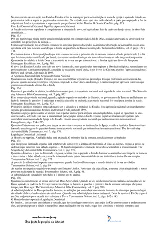No movimento ora em ação nos Estados Unidos a fim de conseguir para as instituições e usos da igreja o apoio do Estado, os
protestantes estão a seguir as pegadas dos romanistas. Na verdade, mais que isto, estão abrindo a porta para o papado a fim de
adquirir na América protestante a supremacia que perdeu no Velho Mundo. O Grande Conflito, pág. 573.
Uma Lei Dominical Nacional Significa Apostasia Nacional
A fim de se fazerem populares e conquistarem a simpatia do povo, os legisladores hão de ceder ao desejo deste, de obter leis
dominicais. ...
Pág. 133
Por um decreto que visará impor uma instituição papal em contraposição à lei de Deus, a nação americana se divorciará por
completo dos princípios da justiça. ...
Como a aproximação dos exércitos romanos foi um sinal para os discípulos da iminente destruição de Jerusalém, assim essa
apostasia será para nós um sinal de que o limite da paciência de Deus está atingido. Testemunhos Seletos, vol. 2, págs. 150 e
151.
Precisamos tomar a firme posição de que não reverenciaremos o primeiro dia da semana como o sábado, pois ele não é o dia
que foi abençoado e santificado por Jeová, e reverenciando o domingo nós nos colocaríamos ao lado do grande enganador. ...
Quando for invalidada a lei de Deus e a apostasia se tornar um pecado nacional, o Senhor agirá em favor de Seu povo.
Mensagens Escolhidas, vol. 3, pág. 388.
O povo dos Estados Unidos tem sido um povo favorecido, mas quando eles restringirem a liberdade religiosa, renunciarem ao
protestantismo e apoiarem o papado, a medida de sua culpa estará cheia, e nos livros do Céu será escrito: "apostasia nacional".
Review and Herald, 2 de maio de 1893.
A Apostasia Nacional Será Seguida de Ruína Nacional
Quando nossa nação [Estados Unidos], em suas assembléias legislativas, promulgar leis que restrinjam a consciência das
pessoas quanto ao seus privilégios religiosos, impondo a observância do domingo e exercendo poder opressor contra os que
guardam o sábado do sétimo dia, a lei de
Pág. 134
Deus será, para todos os efeitos, invalidada em nosso país, e a apostasia nacional será seguida de ruína nacional. The Seventh-
day Adventist Bible Commentary, vol. 7, pág. 977.
É ao tempo da apostasia nacional, quando, agindo segundo os métodos de Satanás, os governantes da Terra se enfileirarem ao
lado do homem do pecado - é então que a medida da culpa se encherá; a apostasia nacional é o sinal para a ruína da nação.
Mensagens Escolhidas, vol. 2, pág. 373.
Princípios católicos romanos serão adotados sob o cuidado e a proteção do Estado. Esta apostasia nacional será rapidamente
seguida pela ruína nacional. Review and Herald, 15 de junho de 1897.
Quando as igrejas protestantes se unirem com o poder secular para amparar uma religião falsa, à qual se opuseram os seus
antepassados, sofrendo com isso a mais terrível perseguição, então o dia de repouso papal será tornado obrigatório pela
autoridade mancomunada da Igreja e do Estado. Haverá uma apostasia nacional que só terminará em ruína nacional.
Evangelismo, págs. 234 e 235.
Quando o Estado usar seu poder para impor os decretos e amparar as instituições da Igreja - então a América Protestante terá
formado uma imagem do papado e haverá uma apostasia nacional que só terminará em ruína nacional. The Seventh-day
Adventist Bible Commentary, vol. 7, pág. 976.
Legislação Dominical Universal
A História se repetirá. A religião falsa será exaltada. O primeiro dia da semana, um dia comum de trabalho
Pág. 135
que não possui santidade alguma, será estabelecido como o foi a estátua de Babilônia. A todas as nações, línguas e povos se
ordenará que venerem esse sábado espúrio. ... O decreto impondo a veneração desse dia se estenderá a todo o mundo. The
Seventh-day Adventist Bible Commentary, vol. 7, pág. 976.
Quando a América, o país da liberdade religiosa, se aliar com o papado, a fim de dominar as consciências e impelir os homens
a reverenciar o falso sábado, os povos de todos os demais países do mundo hão de ser induzidos a imitar-lhe o exemplo.
Testemunhos Seletos, vol. 2, pág. 373.
A questão do sábado será o ponto controverso no grande final conflito em que o mundo inteiro há de ser envolvido.
Testemunhos Seletos, vol. 3, pág. 19.
As nações estrangeiras seguirão o exemplo dos Estados Unidos. Posto que ela seja a líder, a mesma crise atingirá todo o nosso
povo em toda parte do mundo. Testemunhos Seletos, vol. 3, pág. 46.
A substituição do verdadeiro pelo falso é o último ato do drama.
Pág. 136
Quando esta substituição se tornar universal, Deus Se revelará. Quando as leis dos homens forem exaltadas acima das leis de
Deus, quando os poderes da Terra procurarem obrigar os homens a guardar o primeiro dia da semana, sabei que chegou o
tempo para Deus agir. The Seventh-day Adventist Bible Commentary, vol. 7, pág. 980.
A substituição da lei de Deus pelas dos homens, a exaltação, por autoridade meramente humana, do domingo, posto em lugar
do sábado bíblico, é o derradeiro ato do drama. Quando essa substituição se tornar universal, Deus Se revelará. Ele Se erguerá
em Sua majestade para sacudir terrivelmente a Terra. Testemunhos Seletos, vol. 3, págs. 142 e 143.
O Mundo Inteiro Apoiará a Legislação Dominical
Os ímpios... declaravam que tinham a verdade, que havia milagres entre eles; que anjos do Céu conversavam e andavam com
eles, que grande poder e sinais e maravilhas eram realizados em seu meio, e que isso constituía o milênio temporal que



                 www.terceiroanjo.org
            Sua fonte de pesquisa na internet
 