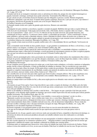 aguardavam há tanto tempo. Todo o mundo se convertera e estava em harmonia com a lei dominical. Mensagens Escolhidas,
vol. 3, págs. 427 e 428.
O mundo todo há de ser instigado à inimizade contra os adventistas do sétimo dia, porque eles não rendem homenagem ao
papado, honrando o domingo, instituição desse poder anticristão. Testemunhos Para Ministros, pág. 37.
Os que calcam aos pés a lei de Deus fazem leis humanas que eles obrigarão as pessoas a aceitar. Homens imaginarão,
deliberarão e planejarão o que irão fazer. O mundo inteiro guarda o domingo, dizem eles, e por que este povo, cujo número é
tão pequeno, não haveria de proceder de acordo com as leis do país? Manuscrito 163.
O Conflito Concentra-se na Cristandade
O chamado mundo cristão será o palco de grandes ações decisivas. Homens com autoridade
Pág. 137
promulgarão leis para controlar a consciência, segundo o exemplo do papado. Babilônia fará que todas as nações bebam do
vinho da ira de sua prostituição. Toda nação será envolvida. João, o Revelador, declara o seguinte sobre esse tempo: ... "Têm
estes um só pensamento." (Apoc. 18:3-7; 17:13 e 14.) Haverá um laço de união universal, uma grande harmonia, uma
confederação de forças satânicas. "E oferecem à besta o poder e a autoridade que possuem." Assim é manifestado o mesmo
poder arbitrário e opressor contra a liberdade religiosa, contra a liberdade de adorar a Deus de acordo com os ditames da
consciência, que foi manifestado pelo papado, quando no passado ele perseguiu os que ousaram recusar conformar-se aos ritos
e cerimônias religiosas dos romanistas. Mensagens Escolhidas, vol. 3, pág. 392.
Todo o mundo cristão estará envolvido no grande conflito entre a fé e a incredulidade. Review and Herald, 7 de fevereiro de
1893.
Toda a cristandade estará dividida em duas grandes classes - os que guardam os mandamentos de Deus e a fé de Jesus, e os que
adoram a besta e sua imagem, e recebem o seu sinal. O Grande Conflito, pág. 450.
Como o sábado se tornou o ponto especial de controvérsia por toda a cristandade, e as autoridades religiosas e seculares se
combinaram para impor a observância do domingo, a recusa persistente de uma pequena minoria em ceder à exigência popular,
fará com que esta minoria seja objeto de execração universal. O Grande Conflito, pág. 615.
Pág. 138
Quando o decreto promulgado pelos vários governantes da cristandade contra os observadores dos mandamentos lhes retirar a
proteção do governo, abandonando-os aos que lhes desejam a destruição, o povo de Deus fugirá das cidades e vilas e reunir-se-
á em grupos, habitando nos lugares mais desertos e solitários. O Grande Conflito, pág. 626.
Não Manifestar Provocação
Os que compõem nossas igrejas têm traços de caráter que, se não forem muito cuidadosos, os levarão a sentirem-se indignados,
porque, devido a falsas informações, é tirada sua liberdade de trabalhar no domingo. Não vos encolerizeis por causa dessa
questão, mas levai tudo a Deus em oração. Só Ele pode refrear o poder dos governantes. Não procedais irrefletidamente. Que
ninguém se vanglorie insensatamente de sua liberdade, usando-a por pretexto da malícia, mas como servos de Deus, "tratai a
todos com honra, amai aos irmãos, temei a Deus, honrai ao rei". I Ped. 2:17.
Este conselho deve ser de real valor para todos aqueles que forem levados a situações difíceis. Não se deve manifestar coisa
alguma que denote provocação ou possa ser interpretado como maldade. Manuscript Releases, vol. 2, págs. 193 e 194.
Abster-se de Trabalhar no Domingo
Quanto ao campo relativo aos Estados do Sul, a obra nessa região precisa ser efetuada o mais sensata e cuidadosamente
possível,
Pág. 139
e da maneira em que Cristo agiria. O povo logo descobrirá o que credes a respeito do domingo e do sábado, pois eles farão
perguntas. Então podeis dizer-lhes isso, mas não de tal modo que atraia a atenção para vosso trabalho. Não precisais abreviar
vossa obra por trabalhar no domingo. ...
Abster-se de trabalhar no domingo não é receber o sinal da besta. ... Nos lugares em que a oposição é tão forte que suscite
perseguição, se for efetuado algum trabalho no domingo, que nossos irmãos façam desse dia uma ocasião para realizar genuíno
trabalho missionário. The Southern Work, págs. 69 e 70.
Se eles viessem até aqui e dissessem: "Deveis parar vosso trabalho e vossos prelos no domingo", eu não vos diria: ...
"Mantende os prelos em movimento", pois o conflito não é entre vós e o vosso Deus. Manuscrito 163.
Não devemos achar que temos a obrigação de irritar nossos vizinhos que veneram o domingo, fazendo decididos esforços para
expor intencionalmente diante deles o trabalho realizado nesse dia, a fim de demonstrar independência. Nossas irmãs não
precisam escolher o domingo como o dia para mostrarem a lavagem de roupa. Mensagens Escolhidas, vol. 3, pág. 399.
Empenhar-se em Atividades Espirituais no Domingo
Procurarei responder à vossa pergunta quanto ao que deveis fazer no caso de serem decretadas leis dominicais.
A luz que me foi dada pelo Senhor numa ocasião em que esperávamos justamente essa crise que parece estar-se
Pág. 140
aproximando de vós, foi que, quando o povo estivesse sendo, por um poder de baixo, compelido à observância do domingo, os
adventistas do sétimo dia mostrassem prudência deixando seu trabalho ordinário nesse dia e dedicando-se a atividades
missionárias.
Desafiar as leis dominicais não fará senão fortalecer em suas perseguições os fanáticos religiosos que as buscam impor. Não
lhes deis ocasião alguma de vos chamarem violadores da lei. ... Ninguém receberá o sinal da besta pelo fato de mostrar que
compreende a sabedoria de manter a paz mediante a abstenção de trabalho que constitua delito. ...
O domingo pode ser empregado para desenvolver vários ramos de trabalho que muito farão em proveito do Senhor. Podem
realizar-se nesse dia reuniões ao ar livre, ou em casas de família. Pode fazer-se trabalho de casa em casa. Os que escrevem,


                 www.terceiroanjo.org
            Sua fonte de pesquisa na internet
 