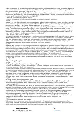 podem consagrar esse dia para redigir seus artigos. Realizem-se cultos religiosos no domingo, sempre que possível. Tornem-se
essas reuniões vivamente interessantes. Cantem-se verdadeiros hinos de reavivamento, e fale-se com firmeza e poder do amor
de Cristo. Testemunhos Seletos, vol. 3, págs. 395 e 396.
Levai os estudantes para fora, a fim de realizarem reuniões em lugares diferentes e efetuarem obra médico-missionária. Eles
encontrarão as pessoas em casa e terão excelente oportunidade para apresentarem a verdade. Esta maneira de passar o domingo
é sempre agradável ao Senhor. Testimonies, vol. 9, pág. 238.
A Beleza da Verdade Evidenciada Pela Oposição
O zelo dos que obedecem ao Senhor aumentará à medida que o mundo e a Igreja se unirem para
Pág. 141
invalidar a lei. Toda objeção levantada contra os mandamentos de Deus abrirá o caminho para o avanço da verdade e habilitará
os seus defensores a apresentarem seu valor perante os homens. Há uma beleza e poder na verdade que nada poderá tornar tão
evidente como a oposição e a perseguição. Manuscript Releases, vol. 13, págs. 71 e 72.
Este tempo, em que se faz tanto esforço para impor a observância do domingo, é a verdadeira oportunidade para apresentar ao
mundo o autêntico sábado em contraste com o falso. O Senhor, em Sua providência, está muito à frente de nós. Ele tem
permitido que essa questão do domingo seja realçada para que o sábado do quarto mandamento possa ser apresentado perante
as assembléias legislativas. Assim os dirigentes da nação poderão ter a atenção despertada para o testemunho da Palavra de
Deus a favor do verdadeiro sábado. Manuscript Releases, vol. 2, pág. 197.
Antes Obedecer a Deus do que aos Homens
Os seguidores da verdade são agora compelidos a escolher entre desrespeitar um claro preceito da Palavra de Deus, ou perder a
liberdade. Se renunciarmos à Palavra de Deus e aceitarmos costumes e tradições humanos, talvez ainda nos seja permitido
viver entre os homens, comprar e vender, e ter os nossos direitos respeitados. Se, porém, mantivermos a lealdade a Deus, isto
se dará à custa de nossos direitos entre os homens, pois os inimigos da lei de Deus têm-se coligado para esmagar o juízo
independente nas questões da fé religiosa e do controle das consciências humanas. ...
Pág. 142
O povo de Deus reconhecerá o governo humano como sistema estabelecido por determinação divina e, por preceito e exemplo,
ensinará obediência a ele como dever sagrado enquanto sua autoridade for exercida em sua legítima esfera de ação. Mas
quando as suas reivindicações estão em desacordo com as reivindicações de Deus, devemos escolher obedecer antes a Deus do
que aos homens. A Palavra de Deus precisa ser reconhecida e obedecida como autoridade acima de toda legislação humana. O
"Assim diz o Senhor" não deve ser posto de lado por um "Assim diz a Igreja ou o Estado". A coroa de Cristo deve ser erguida
acima de todos os diademas dos potentados terrestres. The Home Missionary, 1º de novembro de 1893.
Satanás oferece aos homens os reinos do mundo se lhe concederem a supremacia. Muitos fazem isso e renunciam ao Céu.
Antes morrer do que pecar; é melhor passar necessidade do que defraudar; melhor passar fome do que mentir. Testimonies,
vol. 4, pág. 495.
10
O Pequeno Tempo de Angústia
Pág. 143
Um Tempo de Angústia Antes que Termine o Tempo da Graça
Na página 33 [de Primeiros Escritos] é dito o seguinte: "... Ao início do tempo de angústia fomos cheios do Espírito Santo ao
sairmos para proclamar o sábado mais amplamente."
Esta visão foi dada em 1847, quando havia apenas poucos dentre os irmãos do advento observando o sábado, e desses somente
uns poucos supunham que sua observância era de suficiente importância para constituir uma linha de separação entre o povo de
Deus e os incrédulos. Agora o cumprimento desta visão está começando a ser visto. O "início do tempo de angústia" ali
mencionado, não se refere ao tempo em que as pragas começarão a ser derramadas, mas a um breve período, pouco antes,
enquanto Cristo está no santuário. Nesse tempo, enquanto a obra de salvação está se encerrando, tribulações virão sobre a
Terra, e as nações ficarão iradas, embora contidas para não impedir a obra do terceiro anjo. Primeiros Escritos, págs. 85 e 86.
Pág. 144
O Fim da Liberdade Religiosa nos Estados Unidos
A lei de Deus, pela intervenção de Satanás, irá ser invalidada. Em nossa terra [Estados Unidos] de alardeada liberdade, a
liberdade religiosa terá o seu fim. A luta será decidida no que toca ao assunto do sábado, e agitará o mundo inteiro.
Evangelismo, pág. 236.
Uma grande crise aguarda o povo de Deus. Muito em breve nossa nação procurará impor a todos a observância do primeiro dia
da semana como dia sagrado. Ao fazer isto, eles não hesitarão em compelir os homens, contra a voz de sua própria consciência,
a observarem o dia que a nação declara ser o sábado. Review and Herald Extra, 11 de dezembro de 1888.
Os adventistas do sétimo dia travarão a batalha pelo sábado do sétimo dia. As autoridades nos Estados Unidos e em outros
países se levantarão em seu orgulho e poder, e farão leis para restringir a liberdade religiosa. Manuscrito 78, 1897.
Os protestantes dos Estados Unidos, serão os primeiros a estender as mãos através da voragem para apanhar a mão do
espiritismo; estender-se-ão por sobre o abismo para dar mãos ao poder romano; e, sob a influência desta tríplice união, este
país seguirá as pegadas de Roma, desprezando os direitos da consciência. O Grande Conflito, pág. 588.
Pág. 145
A Igreja e o Estado se Opõem ao Povo de Deus
Todos quantos não se curvarem ao decreto dos concílios nacionais e obedecerem às leis nacionais para exaltar o sábado
instituído pelo homem do pecado, para menosprezar o santo dia de Deus, sentirão, não somente o poder opressivo do papado,
mas do mundo protestante, a imagem da besta. Mensagens Escolhidas, vol. 2, pág. 380.


                 www.terceiroanjo.org
            Sua fonte de pesquisa na internet
 