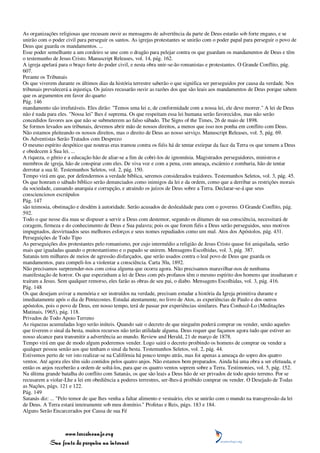 As organizações religiosas que recusam ouvir as mensagens de advertência da parte de Deus estarão sob forte engano, e se
unirão com o poder civil para perseguir os santos. As igrejas protestantes se unirão com o poder papal para perseguir o povo de
Deus que guarda os mandamentos. ...
Esse poder semelhante a um cordeiro se une com o dragão para pelejar contra os que guardam os mandamentos de Deus e têm
o testemunho de Jesus Cristo. Manuscript Releases, vol. 14, pág. 162.
A igreja apelará para o braço forte do poder civil, e nesta obra unir-se-ão romanistas e protestantes. O Grande Conflito, pág.
607.
Perante os Tribunais
Os que viverem durante os últimos dias da história terrestre saberão o que significa ser perseguidos por causa da verdade. Nos
tribunais prevalecerá a injustiça. Os juízes recusarão ouvir as razões dos que são leais aos mandamentos de Deus porque sabem
que os argumentos em favor do quarto
Pág. 146
mandamento são irrefutáveis. Eles dirão: "Temos uma lei e, de conformidade com a nossa lei, ele deve morrer." A lei de Deus
não é nada para eles. "Nossa lei" lhes é suprema. Os que respeitam essa lei humana serão favorecidos, mas não serão
concedidos favores aos que não se submeterem ao falso sábado. The Signs of the Times, 26 de maio de 1898.
Se formos levados aos tribunais, devemos abrir mão de nossos direitos, a menos que isso nos ponha em conflito com Deus.
Não estamos pleiteando os nossos direitos, mas o direito de Deus ao nosso serviço. Manuscript Releases, vol. 5, pág. 69.
Os Adventistas Serão Tratados com Desprezo
O mesmo espírito despótico que noutras eras tramou contra os fiéis há de tentar extirpar da face da Terra os que temem a Deus
e obedecem à Sua lei. ...
A riqueza, o gênio e a educação hão de aliar-se a fim de cobri-los de ignomínia. Magistrados perseguidores, ministros e
membros de igreja, hão de conspirar com eles. De viva voz e com a pena, com ameaça, escárnio e zombaria, hão de tentar
derrotar a sua fé. Testemunhos Seletos, vol. 2, pág. 150.
Tempo virá em que, por defendermos a verdade bíblica, seremos considerados traidores. Testemunhos Seletos, vol. 3, pág. 45.
Os que honram o sábado bíblico serão denunciados como inimigos da lei e da ordem, como que a derribar as restrições morais
da sociedade, causando anarquia e corrupção, e atraindo os juízos de Deus sobre a Terra. Declarar-se-á que seus
conscienciosos escrúpulos
Pág. 147
são teimosia, obstinação e desdém à autoridade. Serão acusados de deslealdade para com o governo. O Grande Conflito, pág.
592.
Todo o que nesse dia mau se dispuser a servir a Deus com destemor, segundo os ditames de sua consciência, necessitará de
coragem, firmeza e do conhecimento de Deus e Sua palavra; pois os que forem fiéis a Deus serão perseguidos, seus motivos
impugnados, desvirtuados seus melhores esforços e seus nomes repudiados como um mal. Atos dos Apóstolos, pág. 431.
Perseguições de Todo Tipo
As perseguições dos protestantes pelo romanismo, por cujo intermédio a religião de Jesus Cristo quase foi aniquilada, serão
mais que igualadas quando o protestantismo e o papado se unirem. Mensagens Escolhidas, vol. 3, pág. 387.
Satanás tem milhares de meios de agressão disfarçados, que serão usados contra o leal povo de Deus que guarda os
mandamentos, para compeli-los a violentar a consciência. Carta 30a, 1892.
Não precisamos surpreender-nos com coisa alguma que ocorra agora. Não precisamos maravilhar-nos de nenhuma
manifestação de horror. Os que espezinham a lei de Deus com pés profanos têm o mesmo espírito dos homens que insultaram e
traíram a Jesus. Sem qualquer remorso, eles farão as obras de seu pai, o diabo. Mensagens Escolhidas, vol. 3, pág. 416.
Pág. 148
Os que desejam avivar a memória e ser instruídos na verdade, precisam estudar a história da Igreja primitiva durante e
imediatamente após o dia de Pentecostes. Estudai atentamente, no livro de Atos, as experiências de Paulo e dos outros
apóstolos, pois o povo de Deus, em nosso tempo, terá de passar por experiências similares. Para Conhecê-Lo (Meditações
Matinais, 1965), pág. 118.
Privados de Todo Apoio Terreno
As riquezas acumuladas logo serão inúteis. Quando sair o decreto de que ninguém poderá comprar ou vender, senão aqueles
que tiverem o sinal da besta, muitos recursos não terão utilidade alguma. Deus requer que façamos agora tudo que estiver ao
nosso alcance para transmitir a advertência ao mundo. Review and Herald, 21 de março de 1878.
Tempo virá em que de modo algum poderemos vender. Logo sairá o decreto proibindo os homens de comprar ou vender a
qualquer pessoa senão aos que tenham o sinal da besta. Testemunhos Seletos, vol. 2, pág. 44.
Estivemos perto de ver isto realizar-se na Califórnia há pouco tempo atrás, mas foi apenas a ameaça do sopro dos quatro
ventos. Até agora eles têm sido contidos pelos quatro anjos. Não estamos bem preparados. Ainda há uma obra a ser efetuada, e
então os anjos receberão a ordem de soltá-los, para que os quatro ventos soprem sobre a Terra. Testimonies, vol. 5, pág. 152.
Na última grande batalha do conflito com Satanás, os que são leais a Deus hão de ser privados de todo apoio terreno. Por se
recusarem a violar-Lhe a lei em obediência a poderes terrestres, ser-lhes-á proibido comprar ou vender. O Desejado de Todas
as Nações, págs. 121 e 122.
Pág. 149
Satanás diz: ... "Pelo temor de que lhes venha a faltar alimento e vestuário, eles se unirão com o mundo na transgressão da lei
de Deus. A Terra estará inteiramente sob meu domínio." Profetas e Reis, págs. 183 e 184.
Alguns Serão Encarcerados por Causa de sua Fé



                 www.terceiroanjo.org
            Sua fonte de pesquisa na internet
 
