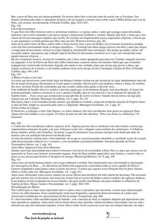 Mas o povo de Deus não será desencaminhado. Os ensinos deste falso cristo não estão de acordo com as Escrituras. Sua
bênção é pronunciada sobre os adoradores da besta e de sua imagem, a mesma classe sobre a qual a Bíblia declara que a ira de
Deus, sem mistura, será derramada. O Grande Conflito, págs. 624 e 625.
Pág. 158
Falsos Reavivamentos
Vi que Deus tem filhos honestos entre os adventistas nominais e as igrejas caídas, e antes que as pragas sejam derramadas,
ministros e povo serão chamados a sair dessas igrejas e alegremente receberão a verdade. Satanás sabe disto, e antes que o alto
clamor da terceira mensagem angélica seja ouvido, ele suscitará um despertamento nessas corporações religiosas, a fim de que
os que rejeitaram a verdade pensem que Deus está com eles. Primeiros Escritos, pág. 261.
Antes de os juízos finais de Deus caírem sobre a Terra, haverá, entre o povo do Senhor, tal avivamento da primitiva piedade
como não fora testemunhado desde os tempos apostólicos. ... O inimigo das almas deseja estorvar esta obra; e antes que chegue
o tempo para tal movimento, esforçar-se-á para impedi-la, introduzindo uma contrafação. Nas igrejas que puder colocar sob
seu poder sedutor, fará parecer que a bênção especial de Deus foi derramada; manifestar-se-á o que será considerado como
grande interesse religioso. ...
Há um excitamento emotivo, mistura do verdadeiro com o falso, muito apropriado para transviar. Contudo, ninguém necessita
ser enganado. À luz da Palavra de Deus não é difícil determinar a natureza destes movimentos. Onde quer que os homens
negligenciem o testemunho da Escritura Sagrada, desviando-se das verdades claras que servem para provar a alma e que
exigem a renúncia de si mesmo e a do mundo, podemos estar certos de que ali não é outorgada a bênção de Deus. O Grande
Conflito, págs. 464 e 465.
Pág. 159
A Música Torna-se um Laço
As coisas que descrevestes como tendo lugar em Indiana o Senhor revelou-me que haviam de ter lugar imediatamente antes do
fim do tempo da da graça. Demonstrar-se-á tudo quanto é estranho. Haverá gritos com tambores, música e dança. Os sentidos
dos seres racionais ficarão tão confundidos que não se pode confiar neles quanto a decisões retas. ...
Uma balbúrdia de barulho choca os sentidos e perverte aquilo que, se devidamente dirigido, seria uma bênção. As forças das
instrumentalidades satânicas misturam-se com o alarido e barulho, para ter um carnaval, e isto é chamado de operação do
Espírito Santo. ... Essas coisas que aconteceram no passado hão de ocorrer no futuro. Satanás fará da música um laço pela
maneira por que é dirigida. Mensagens Escolhidas, vol. 2, págs. 36 e 38.
Não demos lugar a essas estranhas tensões mentais, que afastam na verdade a mente das profundas atuações do Espírito Santo.
A obra de Deus sempre se caracteriza pela calma e a dignidade. Mensagens Escolhidas, vol. 2, pág. 42.
O Falso Falar em Línguas
O fanatismo, a exaltação, o falso falar línguas e os cultos ruidosos, têm sido considerados dons postos na igreja por Deus.
Alguns têm sido iludidos a esse respeito. Os frutos de tudo isto não têm sido bons. "Pelos seus frutos os conhecereis." O
fanatismo

Pág. 160
e o ruído têm sido considerados indícios especiais de fé. Algumas pessoas não se satisfazem com uma reunião, a menos que
experimentem momentos de poder e de gozo. Esforçam-se por isto, e chegam a uma confusão dos sentimentos. A influência
dessas reuniões, porém, não é benéfica. Ao passar o auge do sentimento, essas pessoas imergem mais fundo que antes da
reunião, pois sua satisfação não proveio da devida fonte.
As mais proveitosas reuniões para o bem espiritual, são as que se caracterizam pela solenidade e o profundo exame do coração,
cada um procurando conhecer-se a si mesmo e, com sinceridade e profunda humildade, buscando aprender de Cristo.
Testemunhos Seletos, vol. 1, pág. 161.
Anjos Maus Aparecem Como Seres Humanos
Satanás usará toda oportunidade para seduzir os homens e desviá-los de sua lealdade a Deus. Ele e os anjos que caíram com ele
aparecerão na Terra como homens, procurando enganar. Anjos de Deus também aparecerão como homens, e usarão todos os
meios ao seu alcance para frustrar os desígnios do inimigo. Manuscript Releases, vol. 8, pág. 399.
Pág. 161
Anjos maus em forma humana falarão com os que conhecem a verdade. Eles interpretarão mal e desvirtuarão as declarações
dos mensageiros de Deus. ... Os Adventistas do Sétimo Dia esqueceram a advertência dada no sexto capítulo de Efésios?
Estamos empenhados numa peleja contra as hostes das trevas. A menos que sigamos nosso Dirigente bem de perto, Satanás
obterá a vitória sobre nós. Mensagens Escolhidas, vol. 3, pág. 411.
Anjos maus, disfarçados como crentes, atuarão em nossas fileiras para introduzir um forte espírito de descrença. Não permitais
que nem mesmo isso vos desanime, mas trazei um coração leal ao socorro do Senhor contra os poderes das agências satânicas.
Esses poderes do mal se juntarão em nossas reuniões, não para receber uma bênção, mas para combater as influências do
Espírito de Deus. Mente, Caráter e Personalidade, vol. 2, págs. 504 e 505.
Personificação dos Mortos
Não é difícil para os anjos maus representar tanto os santos como os pecadores que morreram, e tornar essas representações
visíveis aos olhos humanos. Essas manifestações serão mais freqüentes e aparecerão desenvolvimentos de caráter mais
sensacional à medida que nos aproximarmos do fim do tempo. Evangelismo, pág. 604.
É o mais fascinante e bem-sucedido engano de Satanás - com a intenção de atrair as simpatias daqueles que depositaram seus
entes queridos na sepultura. Anjos maus vêm na forma desses entes queridos, relatam incidentes relacionados com sua vida e
efetuam atos que eles realizaram enquanto viviam. Desse modo, levam as pessoas a crer que seus amigos falecidos são anjos


                 www.terceiroanjo.org
            Sua fonte de pesquisa na internet
 
