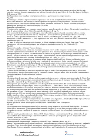 que pairam sobre essas pessoas e se comunicam com elas. Esses anjos maus, que aparentam ser os amigos falecidos, são
encarados com certa idolatria e, para muitos, suas palavras têm mais valor do que a Palavra de Deus. The Signs of the Times,
26 de agosto de 1889.
Ele [Satanás] tem poder para fazer surgir perante os homens a aparência de seus amigos falecidos.
Pág. 162
A contrafação é perfeita; a expressão familiar, as palavras, o tom da voz, são reproduzidos com maravilhosa exatidão. ...
Muitos serão defrontados por espíritos de demônios personificando parentes ou amigos queridos, e declarando as mais
perigosas heresias. Estes visitantes apelarão para os nossos mais ternos sentimentos de simpatia, efetuando prodígios para
apoiarem suas pretensões. O Grande Conflito, págs. 552 e 560.
Satanás Personifica a Cristo
O inimigo está-se preparando para enganar o mundo inteiro por seu poder operador de milagres. Ele pretenderá personificar os
anjos de luz, personificar a Jesus Cristo. Mensagens Escolhidas, vol. 2, pág. 96.
Se os homens são tão facilmente transviados agora, como subsistirão eles quando Satanás personificar a Cristo, e operar
milagres? Quem ficará inabalado então por suas deturpações - professar ser Cristo quando é apenas Satanás assumindo a
pessoa de Cristo, e operando aparentemente as obras do próprio Cristo? Mensagens Escolhidas, vol. 2, pág. 394.
Satanás sairá a campo e personificará a Cristo. Representará mal, usará mal e perverterá tudo ao seu alcance. Testemunhos
Para Ministros, pág. 411.
Um poder de baixo está operando a fim de promover as últimas grandes cenas do drama: Satanás vindo como Cristo, e
operando com todo o engano da injustiça nos que se ligam em sociedades secretas. Serviço Cristão, pág. 50.
Pág. 163
Satanás se Assemelha a Cristo em Todos os Sentidos
Há, porém, um limite do qual Satanás não pode ir; e aí ele chama em seu auxílio o engano, e falsifica a obra que não tem
realmente o poder de efetuar. Nos últimos dias ele se apresentará de tal maneira que faça os homens crerem que ele é Cristo
vindo pela segunda vez ao mundo. Ele se transformará na verdade em anjo de luz. Mas ao passo que ostentará em todos os
sentidos a aparência de Cristo, até aonde possa chegar a simples aparência, isto não enganará a ninguém senão aos que, como
Faraó, estão procurando resistir à verdade. Testemunhos Seletos, vol. 1, págs. 122 e 123.
Como ato culminante no grande drama do engano, o próprio Satanás personificará Cristo. A igreja tem há muito tempo
professado considerar o advento do Salvador como a realização de suas esperanças. Assim, o grande enganador fará parecer
que Cristo veio. Em várias partes da Terra, Satanás se manifestará entre os homens como um ser majestoso, com brilho
deslumbrante, assemelhando-se à descrição do Filho de Deus dada por João no Apocalipse. (Apoc. 1:13-15.) A glória que o
cerca não é excedida por coisa alguma que os olhos mortais já tenham contemplado. Ressoa nos ares a aclamação de triunfo:
"Cristo veio! Cristo veio!"
O povo se prostra em adoração diante dele, enquanto este ergue as mãos e sobre eles pronuncia uma bênção, assim como
Cristo abençoava Seus discípulos quando aqui na Terra esteve. Sua voz é meiga e branda, cheia de melodia. Em tom manso e
compassivo apresenta algumas das mesmas verdades
Pág. 164
celestiais e cheias de graça que o Salvador proferia; cura as moléstias do povo, e então, em seu pretenso caráter de Cristo, alega
ter mudado o sábado para o domingo, ordenando a todos que santifiquem o dia que ele abençoou. O Grande Conflito, pág. 624.
Satanás Dá a Impressão de que Responde às Orações dos Santos
Satanás percebe que está prestes a perder a sua causa. Não pode iludir o mundo inteiro. Ele faz um último e desesperado
esforço para vencer os fiéis pelo engano. Efetua isso personificando a Cristo. Cobre-se com as vestes da realeza que foram
acuradamente descritas na visão de João. Tem poder para fazer isso. Aparecerá a seus seguidores iludidos, o mundo cristão que
não recebeu o amor da verdade, antes teve prazer na iniqüidade (transgressão da lei), como Cristo vindo pela segunda vez.
Ele se proclama o Cristo, e é aceito como tal, um ser imponente e belo, revestido de majestade, com voz suave, palavras
agradáveis e uma glória não superada por coisa alguma que olhos humanos já contemplaram. Então os seus enganados e
iludidos seguidores soltam uma exclamação de vitória: "Cristo veio pela segunda vez! Cristo veio! Ele levantou as mãos assim
como fazia quando esteve na Terra, e nos abençoou." ...
Os santos observam o que se passa com estupefação. Eles também serão enganados? Adorarão a Satanás? Há anjos de Deus ao
seu redor. É ouvida uma voz clara, firme, musical, dizendo: "Olhai para cima!"
Aqueles que oravam tinham um só objetivo: a salvação final e eterna de sua alma. Esse objetivo
Pág. 165
estava constantemente diante deles - a vida imortal prometida aos que perseveram até o fim. Oh! quão sinceros e fervorosos
tinham sido os seus anseios! O juízo e a eternidade estavam à vista. Pela fé, os seus olhos estavam cravados no trono
resplandecente, perante o qual terão de comparecer as pessoas vestidas de branco. Isto os impedia de condescenderem com o
pecado. ...
Mais uma tentativa, e então será usado o último ardil de Satanás. Ele ouve o incessante clamor de que Cristo venha, de que
Cristo os liberte. Essa última estratégia é personificar a Cristo e fazer com que eles pensem que suas orações estão sendo
atendidas. Manuscrito 16, 1884.
Como a Falsificação Difere do que é Genuíno
Não será permitido a Satanás imitar a maneira do advento de Cristo. O Grande Conflito, pág. 625.
Satanás... se apresentará personificando a Jesus Cristo e realizando poderosos milagres; e os homens se prostrarão e o adoração
como Jesus Cristo. Ser-nos-á ordenado adorar este ser, a quem o mundo glorificará como Cristo. Que havemos de fazer?
Dizer-lhes que Cristo nos acautelou contra semelhante adversário, o qual é o pior inimigo do homem, mas afirma ser Deus, e


                 www.terceiroanjo.org
            Sua fonte de pesquisa na internet
 