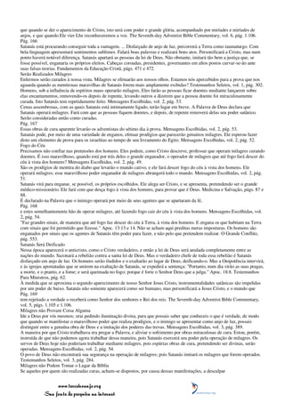 que quando se der o aparecimento de Cristo, isto será com poder e grande glória, acompanhado por miríades e miríades de
anjos, e que quando Ele vier Lhe reconheceremos a voz. The Seventh-day Adventist Bible Commentary, vol. 6, pág. 1.106.
Pág. 166
Satanás está procurando conseguir toda a vantagem. ... Disfarçado de anjo de luz, percorrerá a Terra como taumaturgo. Com
bela linguagem apresentará sentimentos sublimes. Falará boas palavras e realizará bons atos. Personificará a Cristo, mas num
ponto haverá notável diferença. Satanás apartará as pessoas da lei de Deus. Não obstante, imitará tão bem a justiça que, se
fosse possível, enganaria os próprios eleitos. Cabeças coroadas, presidentes, governantes em altos postos curvar-se-ão ante
suas falsas teorias. Fundamentos da Educação Cristã, págs. 471 e 472.
Serão Realizados Milagres
Enfermos serão curados à nossa vista. Milagres se efetuarão aos nossos olhos. Estamos nós apercebidos para a prova que nos
aguarda quando as mentirosas maravilhas de Satanás forem mais amplamente exibidas? Testemunhos Seletos, vol. 1, pág. 302.
Homens, sob a influência de espíritos maus operarão milagres. Eles farão as pessoas ficar doentes mediante lançarem sobre
elas encantamentos, removendo-os depois de repente, levando outros a dizerem que a pessoa doente foi miraculosamente
curada. Isto Satanás tem repetidamente feito. Mensagens Escolhidas, vol. 2, pág. 53.
Cenas assombrosas, com as quais Satanás está intimamente ligado, terão lugar em breve. A Palavra de Deus declara que
Satanás operará milagres. Fará com que as pessoas fiquem doentes, e depois, de repente removerá delas seu poder satânico.
Serão consideradas então como curadas.
Pág. 167
Essas obras de cura aparente levarão os adventistas do sétimo dia à prova. Mensagens Escolhidas, vol. 2, pág. 53.
Satanás pode, por meio de uma variedade de enganos, efetuar prodígios que parecerão genuínos milagres. Ele esperou fazer
disto um elemento de prova para os israelitas ao tempo de seu livramento do Egito. Mensagens Escolhidas, vol. 2, pág. 52.
Fogo do Céu
Precisamos não confiar nas pretensões dos homens. Eles podem, como Cristo descreve, professar que operam milagres curando
doentes. É isso maravilhoso, quando está por trás deles o grande enganador, o operador de milagres que até fogo fará descer do
céu à vista dos homens? Mensagens Escolhidas, vol. 2, pág. 49.
São os prodígios de mentira do diabo que levarão o mundo cativo, e ele fará descer fogo do céu à vista dos homens. Ele
operará milagres; esse maravilhoso poder enganador de milagres abrangerá todo o mundo. Mensagens Escolhidas, vol. 2, pág.
51.
Satanás virá para enganar, se possível, os próprios escolhidos. Ele alega ser Cristo, e se apresenta, pretendendo ser o grande
médico-missionário. Ele fará com que desça fogo à vista dos homens, para provar que é Deus. Medicina e Salvação, págs. 87 e
88.
É declarado na Palavra que o inimigo operará por meio de seus agentes que se apartaram da fé,
Pág. 168
e estes semelhantemente hão de operar milagres, até fazendo fogo cair do céu à vista dos homens. Mensagens Escolhidas, vol.
2, pág. 54.
"Faz grandes sinais, de maneira que até fogo faz descer do céu à Terra, à vista dos homens. E engana os que habitam na Terra
com sinais que foi permitido que fizesse." Apoc. 13:13 e 14. Não se acham aqui preditas meras imposturas. Os homens são
enganados por sinais que os agentes de Satanás têm poder para fazer, e não pelo que pretendem realizar. O Grande Conflito,
pág. 553.
Satanás Será Deificado
Nessa época aparecerá o anticristo, como o Cristo verdadeiro, e então a lei de Deus será anulada completamente entre as
nações do mundo. Sazonará a rebelião contra a santa lei de Deus. Mas o verdadeiro chefe de toda essa rebelião é Satanás
disfarçado em anjo de luz. Os homens serão iludidos e o exaltarão ao lugar de Deus, deificando-o. Mas a Onipotência intervirá,
e às igrejas apostatadas que se unirem na exaltação de Satanás, se expedirá a sentença: "Portanto, num dia virão as suas pragas,
a morte, e o pranto, e a fome; e será queimada no fogo; porque é forte o Senhor Deus que a julga." Apoc. 18:8. Testemunhos
Para Ministros, pág. 62.
À medida que se aproxima o segundo aparecimento de nosso Senhor Jesus Cristo, instrumentalidades satânicas são impelidas
por um poder de baixo. Satanás não somente aparecerá como ser humano, mas personificará a Jesus Cristo, e o mundo que
Pág. 169
tem rejeitado a verdade o receberá como Senhor dos senhores e Rei dos reis. The Seventh-day Adventist Bible Commentary,
vol. 5, págs. 1.105 e 1.106.
Milagres não Provam Coisa Alguma
Ide a Deus por vós mesmos; orai pedindo iluminação divina, para que possais saber que conheceis o que é verdade, de modo
que quando se manifestar o maravilhoso poder que realiza prodígios, e o inimigo se apresentar como anjo de luz, possais
distinguir entre a genuína obra de Deus e a imitação dos poderes das trevas. Mensagens Escolhidas, vol. 3, pág. 389.
A maneira por que Cristo trabalhava era pregar a Palavra, e aliviar o sofrimento por obras miraculosas de cura. Estou, porém,
instruída de que não podemos agora trabalhar dessa maneira, pois Satanás exercerá seu poder pela operação de milagres. Os
servos de Deus hoje não poderiam trabalhar mediante milagres, pois espúrias obras de cura, pretendendo ser divinas, serão
operadas. Mensagens Escolhidas, vol. 2, pág. 54.
O povo de Deus não encontrará sua segurança na operação de milagres; pois Satanás imitará os milagres que forem operados.
Testemunhos Seletos, vol. 3, pág. 284.
Milagres não Podem Tomar o Lugar da Bíblia
Se aqueles por quem são realizadas curas, acham-se dispostos, por causa dessas manifestações, a desculpar


                 www.terceiroanjo.org
            Sua fonte de pesquisa na internet
 