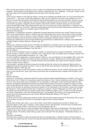 Bom, ele disse que devíamos encaixotar as coisas e mudar-nos imediatamente para Battle Creek. Perguntei por que razão, e ele
respondeu: "Para transmitir esta mensagem de que começou o julgamento dos vivos." Repliquei: "A obra que o Senhor nos deu
para fazer ainda não está terminada. Quando nossa obra aqui estiver concluída, teremos
Pág. 22
certeza de que o Senhor nos fará saber que chegou a ocasião de nos mudarmos para Battle Creek, em vez de mostrar-lhe qual é
o nosso dever." ... Deixei que o irmão Starr continuasse a falar com ele, enquanto eu reassumia o meu trabalho de escrever.
Ele disse ao irmão Starr que quando a Irmã White lhe falou tão bondosamente, mas com tanta autoridade, começou a ver que
cometera um erro, e que as impressões que o haviam incitado tão vigorosamente não eram coerentes ou razoáveis. Embora
nossa família seja grande, compondo-se de dez membros, além de três visitantes, decidimos deixar que este jovem fique
conosco durante algum tempo. Não podemos permitir que vá ter com pessoas que o tratem asperamente e o condenem, nem
desejamos que repita suas "revelações". Queremos que permaneça por um pouco de tempo onde possamos comunicar-nos com
ele e, se for possível, conduzi-lo a caminhos seguros. Carta 66, 1894.
Glutonaria e Intemperança
A glutonaria e a intemperança constituem o fundamento da grande depravação moral em nosso mundo. Satanás está ciente
disso, e tenta constantemente a homens e mulheres para que condescendam com a gula à custa da saúde e mesmo da própria
vida. Comer, beber e vestir-se tornam-se o alvo da vida para o mundo. Tal estado de coisas existia antes do dilúvio. E este
estado de dissipação é uma das marcantes evidências da breve terminação da história terrestre. Carta 34, 1875.
O quadro que a Inspiração nos deu do mundo antediluviano representa mui verdadeiramente a condição a que rapidamente a
sociedade moderna caminha. Patriarcas e Profetas, pág. 102.
Pág. 23
Sabemos que o Senhor virá muito em breve. O mundo está rapidamente se tornando como era nos dias de Noé. Ele se acha
entregue à condescendência egoísta. O comer e o beber são levados a excessos. Os homens estão tomando as nocivas bebidas
alcoólicas que os deixam transtornados. Carta 308, 1907.
Atos de Violência
Nos dias de Noé a esmagadora maioria se opunha à verdade, e se apaixonara por um conjunto de falsidades. A Terra estava
cheia de violência. A guerra, o crime e o homicídio eram a ordem do dia. Assim será também antes da segunda vinda de Cristo.
The Seventh-day Adventist Bible Commentary, vol. 1, pág. 1.090.
As uniões trabalhistas rapidamente se agitam e apelam à violência se suas reivindicações não são atendidas. Mais e mais claro
está se tornando que os habitantes do mundo não estão em harmonia com Deus. Nenhuma teoria científica pode explicar a
firme marcha de obreiros iníquos sob o comando de Satanás. Em toda multidão, anjos ímpios estão em operação, instando
homens a cometer atos de violência. ...
A perversidade e crueldade dos homens alcançarão tal atitude que Deus Se revelará em Sua majestade. Muito em breve a
impiedade do mundo terá atingido seu limite e, como nos dias de Noé, Deus derramará os Seus juízos. Olhando Para o Alto
(Meditações Matinais, 1983), pág. 328.
Os terríveis relatos que ouvimos de homicídios e roubos, de acidentes ferroviários e atos de violência, declaram que o fim de
todas as coisas está próximo. Agora, agora mesmo, precisamos estar nos preparando para a segunda vinda do Senhor. Carta
308, 1907.
Pág. 24
Guerras e Desastres
Aproxima-se a tempestade, e precisamos aprontar-nos para sua fúria mediante arrependimento para com Deus e fé em nosso
Senhor Jesus Cristo. O Senhor Se levantará para sacudir terrrivelmente a Terra. Veremos aflições por todos os lados. Milhares
de navios serão arremessados para as profundezas do mar. Esquadras se submergirão, sendo sacrificados milhões de vidas
humanas. Irromperão inesperadamente incêndios que nenhum esforço humano será capaz de extinguir. Os palácios da Terra
serão varridos pela fúria das chamas. Tornar-se-ão mais e mais freqüentes os desastres de estrada de ferro; confusão, colisões e
morte sem um momento de advertência ocorrerão nas grandes vias de comunicação. O fim está perto, a graça está a terminar.
Oh! busquemos a Deus enquanto Se pode achar, invoquemo-Lo enquanto está perto! Mensagens aos Jovens, págs. 89 e 90.
Nas últimas cenas da história terrestre, grassará a guerra. Haverá epidemias, pragas e fomes. As águas do oceano transporão
seus limites. Propriedades e vidas serão destruídas pelo fogo e por inundações. Deveríamos estar nos preparando para as
mansões que Cristo foi preparar para os que O amam. Maranata (Meditações Matinais, 1977), pág. 172.
Grandes Bolas de Fogo
Na última sexta-feira, pela manhã, pouco antes de acordar, uma cena muito impressionante me foi apresentada. Parecia que eu
havia acordado, mas não estava em meu lar. Das janelas eu podia avistar um terrível incêndio.
Pág. 25
Grandes bolas de fogo caíam sobre as casas e dessas bolas voavam flechas incandescentes em todas as direções. Era
impossível apagar os fogos que se acendiam, e muitos lugares estavam sendo destruídos. O terror do povo era indescritível.
Depois de algum tempo, acordei e vi que estava em casa. Evangelismo, pág. 29.
Vi uma imensa bola de fogo cair no meio de algumas lindas habitações, destruindo-as imediatamente. Ouvi alguns dizerem:
"Sabíamos que os juízos de Deus sobreviriam à Terra, mas não sabíamos que viriam tão cedo." Outros, com acento de voz
agoniante, diziam: "Os senhores sabiam! Por que, então, não nos disseram? Nós não sabíamos." Testemunhos Seletos, vol. 3,
pág. 296.
Terremotos e Inundações
O inimigo atuou no passado e ainda está atuando. Ele desceu com grande poder, e o Espírito de Deus está-Se retirando da
Terra. Deus tem retirado Sua mão. Só temos de olhar para Johnstown [Pensilvânia]. Ele não impediu que o diabo acabasse com


                 www.terceiroanjo.org
            Sua fonte de pesquisa na internet
 