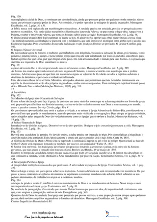 Pág. 170
sua negligência da lei de Deus, e continuam em desobediência, ainda que possuam poder em qualquer e toda extensão, não se
segue que possuam o grande poder de Deus. Ao contrário, é o poder operador de milagres do grande enganador. Mensagens
Escolhidas, vol. 2, págs. 50 e 51.
A Bíblia nunca será suplantada por manifestações miraculosas. A verdade precisa ser estudada, precisa ser pesquisada como
tesouros escondidos. Não serão dadas maravilhosas iluminações à parte da Palavra, ou para tomar o lugar dela. Apegai-vos à
Palavra, recebei o enxerto da Palavra, que torna os homens sábios para salvação. Mensagens Escolhidas, vol. 2, pág. 48.
O último grande engano deve logo patentear-se diante de nós. O anticristo vai operar suas obras maravilhosas à nossa vista.
Tão meticulosamente a contrafação se parecerá com o verdadeiro, que será impossível distinguir entre ambos sem o auxílio das
Escrituras Sagradas. Pelo testemunho destas toda declaração e todo prodígio deverão ser provados. O Grande Conflito, pág.
593.
O Engano é Quase Universal
Há necessidade agora de homens e mulheres que trabalhem com diligência, buscando a salvação de almas, pois Satanás, como
poderoso general, tomou o campo, e neste último tempo que resta ele está trabalhando por todos os métodos concebíveis para
fechar a porta à luz que Deus quer que chegue a Seu povo. Ele está arrastando todo o mundo para suas fileiras, e os poucos que
são fiéis aos requisitos de Deus constituem os únicos
Pág. 171
capazes de resistir-lhe, e ele está procurando vencer até mesmo a estes. Mensagens Escolhidas, vol. 3, pág. 389.
As formas dos mortos aparecerão através de sutis enganos de Satanás, e muitos se unirão com aquele que ama e profere
mentiras. Advirto nosso povo de que bem em nosso meio alguns se volverão da fé e darão ouvidos a espíritos sedutores e
doutrinas de demônios, e por esses a verdade será difamada.
Uma obra maravilhosa deve ser feita. Ministros, advogados, doutores que permitiram que tais falsidades dominassem seu
espírito de discernimento serão eles próprios enganadores, unidos com os enganados. Uma embriaguez espiritual tomará posse
deles. Olhando Para o Alto (Meditações Matinais, 1983), pág. 311.
12
A Sacudidura
Pág. 172
Ser Membro da Igreja não é Garantia de Salvação
É uma solene declaração que faço à igreja, de que nem um entre vinte dos nomes que se acham registrados nos livros da igreja,
está preparado para finalizar sua história terrestre, e achar-se-ia tão verdadeiramente sem Deus e sem esperança no mundo,
como o pecador comum. Serviço Cristão, págs. 40 e 41.
Os que tiveram oportunidades para ouvir e aceitar a verdade, e se uniram à Igreja Adventista do Sétimo Dia, considerando-se o
povo de Deus que guarda os mandamentos, mas não possuem mais vitalidade e consagração a Deus do que as igrejas nominais,
serão atingidos pelas pragas de Deus tão verdadeiramente como as igrejas que se opõem a Sua lei. Manuscript Releases, vol.
19, pág. 176.
A Palha é Separada do Trigo
Introduzir-se-ão divisões na igreja. Desenvolver-se-ão dois partidos. O trigo e o joio crescerão juntos para a ceifa. Mensagens
Escolhidas, vol. 2, pág. 114.
Pág. 173
Haverá uma sacudidura da peneira. No devido tempo, a palha precisa ser separada do trigo. Por se multiplicar a iniqüidade, o
amor de muitos está esfriando. Este é precisamente o tempo em que o genuíno será o mais forte. Carta 46, 1887.
A história da rebelião de Datã e Abirão está-se repetindo e continuará a repetir-se até o fim do tempo. Quem estará ao lado do
Senhor? Quem será enganado, tornando-se também, por sua vez, um enganador? Carta 15, 1892.
O Senhor virá em breve. Em toda igreja deve haver um processo tendente a aprimorar e joeirar, pois entre nós há homens
perversos, que não amam a verdade nem honram a Deus. Review and Herald, 19 de março de 1895.
Estamos no tempo da sacudidura, tempo em que cada coisa que pode ser sacudida, sacudir-se-á. O Senhor não desculpará os
que conhecem a verdade, se não obedecem a Seus mandamentos por palavra e ação. Testemunhos Seletos, vol. 2, págs. 547 e
548.
A Perseguição Purifica a Igreja
A prosperidade multiplica a massa dos que professam. A adversidade expurga-os da Igreja. Testemunhos Seletos, vol. 1, pág.
479.
Não vai longe o tempo em que a prova sobrevirá a toda alma. A marca da besta nos será recomendada com insistência. Os que,
passo a passo, cederam às exigências do mundo e se sujeitaram a costumes mundanos não acharão difícil submeter-se aos
poderes dominantes, de preferência a expor-se a escárnios, insultos,
Pág. 174
ameaças de prisão e morte. O conflito é entre os mandamentos de Deus e os mandamentos de homens. Nesse tempo o ouro
será separado da escória na igreja. Testimonies, vol. 5, pág. 81.
Na ausência da perseguição, têm entrado para nossas fileiras homens que parecem sãos, de inquestionável cristianismo, mas
que, caso surgisse a perseguição, sairiam de nós. Evangelismo, pág. 360.
Quando a lei de Deus for anulada, Sua igreja será peneirada por provas terríveis, e uma proporção maior do que agora podemos
prever, dará ouvidos a espíritos enganadores e doutrinas de demônios. Mensagens Escolhidas, vol. 2, pág. 368.
Crentes Superficiais Renunciarão à Fé



                 www.terceiroanjo.org
            Sua fonte de pesquisa na internet
 