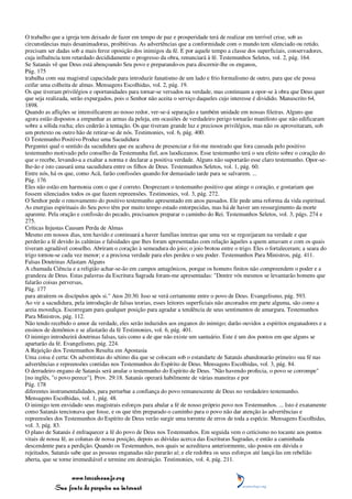 O trabalho que a igreja tem deixado de fazer em tempo de paz e prosperidade terá de realizar em terrível crise, sob as
circunstâncias mais desanimadoras, proibitivas. As advertências que a conformidade com o mundo tem silenciado ou retido,
precisam ser dadas sob a mais feroz oposição dos inimigos da fé. E por aquele tempo a classe dos superficiais, conservadores,
cuja influência tem retardado decididamente o progresso da obra, renunciará à fé. Testemunhos Seletos, vol. 2, pág. 164.
Se Satanás vê que Deus está abençoando Seu povo e preparando-os para discernir-lhe os enganos,
Pág. 175
trabalha com sua magistral capacidade para introduzir fanatismo de um lado e frio formalismo de outro, para que ele possa
ceifar uma colheita de almas. Mensagens Escolhidas, vol. 2, pág. 19.
Os que tiveram privilégios e oportunidades para tornar-se versados na verdade, mas continuam a opor-se à obra que Deus quer
que seja realizada, serão expurgados, pois o Senhor não aceita o serviço daqueles cujo interesse é dividido. Manuscrito 64,
1898.
Quando as aflições se intensificarem ao nosso redor, ver-se-á separação e também unidade em nossas fileiras. Alguns que
agora estão dispostos a empunhar as armas da peleja, em ocasiões de verdadeiro perigo tornarão manifesto que não edificaram
sobre a sólida rocha; eles cederão à tentação. Os que tiveram grande luz e preciosos privilégios, mas não os aproveitaram, sob
um pretexto ou outro hão de retirar-se de nós. Testimonies, vol. 6, pág. 400.
O Testemunho Positivo Produz uma Sacudidura
Perguntei qual o sentido da sacudidura que eu acabava de presenciar e foi-me mostrado que fora causada pelo positivo
testemunho motivado pelo conselho da Testemunha fiel, aos laodiceanos. Esse testemunho terá o seu efeito sobre o coração do
que o recebe, levando-a a exaltar a norma e declarar a positiva verdade. Alguns não suportarão esse claro testemunho. Opor-se-
lhe-ão e isto causará uma sacudidura entre os filhos de Deus. Testemunhos Seletos, vol. 1, pág. 60.
Entre nós, há os que, como Acã, farão confissões quando for demasiado tarde para se salvarem. ...
Pág. 176
Eles não estão em harmonia com o que é correto. Desprezam o testemunho positivo que atinge o coração, e gostariam que
fossem silenciados todos os que fazem repreensões. Testimonies, vol. 3, pág. 272.
O Senhor pede o renovamento do positivo testemunho apresentado em anos passados. Ele pede uma reforma da vida espiritual.
As energias espirituais do Seu povo têm por muito tempo estado entorpecidas, mas há de haver um ressurgimento da morte
aparente. Pela oração e confissão do pecado, precisamos preparar o caminho do Rei. Testemunhos Seletos, vol. 3, págs. 274 e
275.
Críticas Injustas Causam Perda de Almas
Mesmo em nossos dias, tem havido e continuará a haver famílias inteiras que uma vez se regozijaram na verdade e que
perderão a fé devido às calúnias e falsidades que lhes foram apresentadas com relação àqueles a quem amavam e com os quais
tiveram agradável conselho. Abriram o coração à semeadura do joio; o joio brotou entre o trigo. Eles o fortaleceram; a seara do
trigo tornou-se cada vez menor; e a preciosa verdade para eles perdeu o seu poder. Testemunhos Para Ministros, pág. 411.
Falsas Doutrinas Afastam Alguns
A chamada Ciência e a religião achar-se-ão em campos antagônicos, porque os homens finitos não compreendem o poder e a
grandeza de Deus. Estas palavras da Escritura Sagrada foram-me apresentadas: "Dentre vós mesmos se levantarão homens que
falarão coisas perversas,
Pág. 177
para atraírem os discípulos após si." Atos 20:30. Isso se verá certamente entre o povo de Deus. Evangelismo, pág. 593.
Ao vir a sacudidura, pela introdução de falsas teorias, esses leitores superficiais não ancorados em parte alguma, são como a
areia movediça. Escorregam para qualquer posição para agradar a tendência de seus sentimentos de amargura. Testemunhos
Para Ministros, pág. 112.
Não tendo recebido o amor da verdade, eles serão induzidos aos enganos do inimigo; darão ouvidos a espíritos enganadores e a
ensinos de demônios e se afastarão da fé Testimonies, vol. 6, pág. 401.
O inimigo introduzirá doutrinas falsas, tais como a de que não existe um santuário. Este é um dos pontos em que alguns se
apartarão da fé. Evangelismo, pág. 224.
A Rejeição dos Testemunhos Resulta em Apostasia
Uma coisa é certa: Os adventistas do sétimo dia que se colocam sob o estandarte de Satanás abandonarão primeiro sua fé nas
advertências e repreensões contidas nos Testemunhos do Espírito de Deus. Mensagens Escolhidas, vol. 3, pág. 84.
O derradeiro engano de Satanás será anular o testemunho do Espírito de Deus. "Não havendo profecia, o povo se corrompe"
[no inglês, "o povo perece"]. Prov. 29:18. Satanás operará habilmente de várias maneiras e por
Pág. 178
diferentes instrumentalidades, para perturbar a confiança do povo remanescente de Deus no verdadeiro testemunho.
Mensagens Escolhidas, vol. 1, pág. 48.
O inimigo tem envidado seus magistrais esforços para abalar a fé de nosso próprio povo nos Testemunhos. ... Isto é exatamente
como Satanás tencionava que fosse, e os que têm preparado o caminho para o povo não dar atenção às advertências e
repreensões dos Testemunhos do Espírito de Deus verão surgir uma torrente de erros de toda a espécie. Mensagens Escolhidas,
vol. 3, pág. 83.
O plano de Satanás é enfraquecer a fé do povo de Deus nos Testemunhos. Em seguida vem o ceticismo no tocante aos pontos
vitais de nossa fé, as colunas de nossa posição, depois as dúvidas acerca das Escrituras Sagradas, e então a caminhada
descendente para a perdição. Quando os Testemunhos, nos quais se acreditava anteriormente, são postos em dúvida e
rejeitados, Satanás sabe que as pessoas enganadas não pararão aí; e ele redobra os seus esforços até lançá-las em rebelião
aberta, que se torne irremediável e termine em destruição. Testimonies, vol. 4, pág. 211.


                 www.terceiroanjo.org
            Sua fonte de pesquisa na internet
 