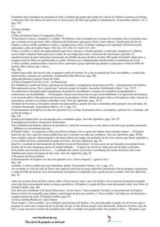 Estandarte após estandarte era arrastado no chão, à medida que grupo após grupo do exército do Senhor se juntava ao inimigo,
e tribo após tribo das fileiras do adversário se unia ao povo de Deus que guarda os mandamentos. Testemunhos Seletos, vol. 3,
pág. 224.
13
A Chuva Serôdia
Pág. 183
A Obra do Espírito Santo é Comparada à Chuva
"E fará descer a chuva, a temporã e a serôdia." No Oriente a chuva temporã cai no tempo da semeadura. Ela é necessária, para
que a semente possa germinar. Sob a influência de fertilizantes aguaceiros, brota o tenro rebento. Caindo perto do fim da
estação, a chuva serôdia amadurece o grão, e o prepara para a foice. O Senhor emprega essas operações da Natureza para
representar a obra do Espírito Santo. (Ver Zac. 10:1; Osé. 6:3; Joel 2:23 e 28.)
Como o orvalho e a chuva são dados primeiro para fazer com que a semente germine, e então para amadurecer a colheita,
assim é dado o Espírito Santo para levar avante, de um estágio para outro, o processo de crescimento espiritual. O
amadurecimento do grão representa a terminação do trabalho da graça de Deus na alma. Pelo poder do Espírito Santo deve a
imagem moral de Deus ser aperfeiçoada no caráter. Devemos ser completamente transformados à semelhança de Cristo.
A chuva serôdia, amadurecendo a seara da Terra, representa a graça espiritual que prepara a igreja para a vinda do Filho do
homem. Mas a menos que a chuva
Pág. 184
temporã haja caído, não haverá vida; a ramagem verde não brotará. Se a chuva temporã não fizer seu trabalho, a serôdia não
desenvolverá a semente até a perfeição. Testemunhos Para Ministros, pág. 506.
Aplicação Histórica à Igreja Como um Todo
A Chuva Temporã Veio em 31 d.C., no Pentecostes
Em obediência à ordem de Cristo, esperaram em Jerusalém o cumprimento da promessa do Pai - o derramamento do Espírito.
Não esperaram ociosos. Diz o registro que "estavam sempre no templo, louvando e bendizendo a Deus". Luc. 24:53. ...
Ao esperarem os discípulos pelo cumprimento da promessa, humilharam o coração em verdadeiro arrependimento e
confessaram sua incredulidade. ... Os discípulos oraram com intenso fervor para serem habilitados a se aproximar dos homens,
e em seu trato diário, falar palavras que levassem os pecadores a Cristo. Pondo de parte todas as divergências, todo o desejo de
supremacia, uniram-se em íntima comunhão cristã. Atos dos Apóstolos, págs. 35-37.
Só depois de haverem os discípulos entrado em união perfeita, quando não mais contendiam pelas posições mais elevadas, foi
o Espírito derramado. Testemunhos Seletos, vol. 3, pág. 211.
O derramamento do Espírito nos dias dos apóstolos foi o começo da primeira chuva, ou temporã, e glorioso foi o resultado. Até
ao fim do tempo, a
Pág. 185
presença do Espírito deve ser encontrada com a verdadeira igreja. Atos dos Apóstolos, págs. 54 e 55.
Conseqüências da Chuva Temporã no Pentecostes
Sob a influência do Espírito, palavras de penitência e confissão misturavam-se com cânticos de louvor por pecados perdoados.
... Milhares se converteram num dia. ...
O Espírito Santo... os capacitava a falar com fluência línguas com as quais não tinham nunca tomado contato. ... O Espírito
Santo fez por eles o que não teriam podido fazer por si mesmos em toda uma existência. Atos dos Apóstolos, págs. 38-40.
Seus corações estavam sobrecarregados com benevolência tão ampla, tão profunda, de tão vasto alcance que foram impelidos a
ir aos confins da Terra, testificando do poder de Cristo. Atos dos Apóstolos, pág. 46.
Qual foi o resultado do derramamento do Espírito no dia do Pentecostes? As boas novas de um Salvador ressuscitado foram
levadas até às mais longínquas partes do mundo habitado. ... A igreja viu conversos vindo para ela de todas as direções.
Extraviados converteram-se de novo. ... A ambição dos crentes era revelar a semelhança do caráter de Cristo, bem como
trabalhar pelo desenvolvimento de Seu reino. Atos dos Apóstolos, pág. 48.
A Promessa da Chuva Serôdia
O derramamento do Espírito nos dias dos apóstolos foi a "chuva temporã", e glorioso foi o
Pág. 186
resultado. A chuva serôdia será mais abundante, porém. Testemunhos Seletos, vol. 3, pág. 211.
Ao avizinhar-se o fim da ceifa da Terra, uma especial concessão de graça espiritual é prometida a fim de preparar a igreja para
a vinda do Filho do homem. Esse derramamento do Espírito é comparado com a queda da chuva serôdia. Atos dos Apóstolos,
pág. 55.

Antes de os juízos finais de Deus caírem sobre a Terra, haverá, entre o povo do Senhor, tal avivamento da primitiva piedade
como não fora testemunhado desde os tempos apostólicos. O Espírito e o poder de Deus serão derramados sobre Seus filhos. O
Grande Conflito, pág. 464.
Esta obra será semelhante à do dia de Pentecostes. Assim como a "chuva temporã" foi dada, no derramamento do Espírito
Santo no início do evangelho, para efetuar a germinação da preciosa semente, a "chuva serôdia" será dada em seu final para o
amadurecimento da seara. O Grande Conflito, pág. 611.
A Chuva Serôdia Produzirá o Alto Clamor
Nesse tempo a "chuva serôdia", ou o refrigério pela presença do Senhor, virá, para dar poder à grande voz do terceiro anjo e
preparar os santos para estarem de pé no período em que as sete últimas pragas serão derramadas. Primeiros Escritos, pág. 86.
Ouvi os que estavam revestidos da armadura falar sobre a verdade com grande poder. Isto produzia efeito. ... Perguntei o que


                 www.terceiroanjo.org
            Sua fonte de pesquisa na internet
 