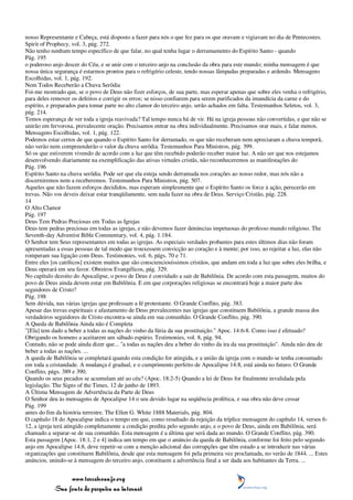nosso Representante e Cabeça, está disposto a fazer para nós o que fez para os que oravam e vigiavam no dia de Pentecostes.
Spirit of Prophecy, vol. 3, pág. 272.
Não tenho nenhum tempo específico de que falar, no qual tenha lugar o derramamento do Espírito Santo - quando
Pág. 195
o poderoso anjo descer do Céu, e se unir com o terceiro anjo na conclusão da obra para este mundo; minha mensagem é que
nossa única segurança é estarmos prontos para o refrigério celeste, tendo nossas lâmpadas preparadas e ardendo. Mensagens
Escolhidas, vol. 1, pág. 192.
Nem Todos Receberão a Chuva Serôdia
Foi-me mostrado que, se o povo de Deus não fizer esforços, de sua parte, mas esperar apenas que sobre eles venha o refrigério,
para deles remover os defeitos e corrigir os erros; se nisso confiarem para serem purificados da imundícia da carne e do
espírito, e preparados para tomar parte no alto clamor do terceiro anjo, serão achados em falta. Testemunhos Seletos, vol. 3,
pág. 214.
Temos esperança de ver toda a igreja reavivada? Tal tempo nunca há de vir. Há na igreja pessoas não convertidas, e que não se
unirão em fervorosa, prevalecente oração. Precisamos entrar na obra individualmente. Precisamos orar mais, e falar menos.
Mensagens Escolhidas, vol. 1, pág. 122.
Podemos estar certos de que quando o Espírito Santo for derramado, os que não receberam nem apreciaram a chuva temporã,
não verão nem compreenderão o valor da chuva serôdia. Testemunhos Para Ministros, pág. 399.
Só os que estiverem vivendo de acordo com a luz que têm recebido poderão receber maior luz. A não ser que nos estejamos
desenvolvendo diariamente na exemplificação das ativas virtudes cristãs, não reconheceremos as manifestações do
Pág. 196
Espírito Santo na chuva serôdia. Pode ser que ela esteja sendo derramada nos corações ao nosso redor, mas nós não a
discerniremos nem a receberemos. Testemunhos Para Ministros, pág. 507.
Aqueles que não fazem esforços decididos, mas esperam simplesmente que o Espírito Santo os force à ação, perecerão em
trevas. Não vos deveis deixar estar tranqüilamente, sem nada fazer na obra de Deus. Serviço Cristão, pág. 228.
14
O Alto Clamor
Pág. 197
Deus Tem Pedras Preciosas em Todas as Igrejas
Deus tem pedras preciosas em todas as igrejas, e não devemos fazer denúncias impetuosas do professo mundo religioso. The
Seventh-day Adventist Bible Commentary, vol. 4, pág. 1.184.
O Senhor tem Seus representantes em todas as igrejas. As especiais verdades probantes para estes últimos dias não foram
apresentadas a essas pessoas de tal modo que trouxessem convicção ao coração e à mente; por isso, ao rejeitar a luz, elas não
romperam sua ligação com Deus. Testimonies, vol. 6, págs. 70 e 71.
Entre eles [os católicos] existem muitos que são conscienciosíssimos cristãos, que andam em toda a luz que sobre eles brilha, e
Deus operará em seu favor. Obreiros Evangélicos, pág. 329.
No capítulo dezoito do Apocalipse, o povo de Deus é convidado a sair de Babilônia. De acordo com esta passagem, muitos do
povo de Deus ainda devem estar em Babilônia. E em que corporações religiosas se encontrará hoje a maior parte dos
seguidores de Cristo?
Pág. 198
Sem dúvida, nas várias igrejas que professam a fé protestante. O Grande Conflito, pág. 383.
Apesar das trevas espirituais e afastamento de Deus prevalecentes nas igrejas que constituem Babilônia, a grande massa dos
verdadeiros seguidores de Cristo encontra-se ainda em sua comunhão. O Grande Conflito, pág. 390.
A Queda de Babilônia Ainda não é Completa
"[Ela] tem dado a beber a todas as nações do vinho da fúria da sua prostituição." Apoc. 14:6-8. Como isso é efetuado?
Obrigando os homens a aceitarem um sábado espúrio. Testimonies, vol. 8, pág. 94.
Contudo, não se pode ainda dizer que... "a todas as nações deu a beber do vinho da ira da sua prostituição". Ainda não deu de
beber a todas as nações. ...
A queda de Babilônia se completará quando esta condição for atingida, e a união da igreja com o mundo se tenha consumado
em toda a cristandade. A mudança é gradual, e o cumprimento perfeito de Apocalipse 14:8, está ainda no futuro. O Grande
Conflito, págs. 389 e 390.
Quando os seus pecados se acumulam até ao céu? (Apoc. 18:2-5) Quando a lei de Deus for finalmente invalidada pela
legislação. The Signs of the Times, 12 de junho de 1893.
A Última Mensagem de Advertência da Parte de Deus
O Senhor deu às mensagens de Apocalipse 14 o seu devido lugar na seqüência profética, e sua obra não deve cessar
Pág. 199
antes do fim da história terrestre. The Ellen G. White 1888 Materials, pág. 804.
O capítulo 18 do Apocalipse indica o tempo em que, como resultado da rejeição da tríplice mensagem do capítulo 14, versos 6-
12, a igreja terá atingido completamente a condição predita pelo segundo anjo, e o povo de Deus, ainda em Babilônia, será
chamado a separar-se de sua comunhão. Esta mensagem é a última que será dada ao mundo. O Grande Conflito, pág. 390.
Esta passagem [Apoc. 18:1, 2 e 4] indica um tempo em que o anúncio da queda de Babilônia, conforme foi feito pelo segundo
anjo em Apocalipse 14:8, deve repetir-se com a menção adicional das corrupções que têm estado a se introduzir nas várias
organizações que constituem Babilônia, desde que esta mensagem foi pela primeira vez proclamada, no verão de 1844. ... Estes
anúncios, unindo-se à mensagem do terceiro anjo, constituem a advertência final a ser dada aos habitantes da Terra. ...


                 www.terceiroanjo.org
            Sua fonte de pesquisa na internet
 