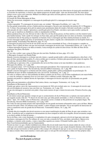 Os pecados de Babilônia serão revelados. Os terríveis resultados da imposição das observâncias da igreja pela autoridade civil,
as incursões do espiritismo, os furtivos mas rápidos progressos do poder papal - tudo será desmascarado. Por meio destes
solenes avisos o povo será comovido. Milhares de milhares que nunca ouviram palavras como essas, escutá-las-ão. O Grande
Conflito, págs. 603, 604 e 606.
O Coração da Última Mensagem de Deus
Vários me escreveram, indagando se a mensagem da justificação pela fé é a mensagem do terceiro anjo,
Pág. 200
e tenho respondido: "É a mensagem do terceiro anjo, em verdade." Mensagens Escolhidas, vol. 1, pág. 372.
Em Sua grande misericórdia, enviou o Senhor preciosa mensagem a Seu povo por intermédio dos pastores [E. J.] Waggoner e
[A. T.] Jones. Esta mensagem devia pôr de maneira mais preeminente diante do mundo o Salvador crucificado, o sacrifício
pelos pecados de todo o mundo. Apresentava a justificação pela fé no Fiador; convidava o povo para receber a justiça de
Cristo, que se manifesta na obediência a todos os mandamentos de Deus.
Muitos perderam Jesus de vista. Deviam ter tido o olhar fixo em Sua divina pessoa, em Seus méritos e em Seu imutável amor
pela família humana. Todo o poder foi entregue em Suas mãos, para que Ele pudesse dar ricos dons aos homens, transmitindo
o inestimável dom de Sua justiça ao impotente ser humano. Esta é a mensagem que Deus manda proclamar ao mundo. É a
terceira mensagem angélica que deve ser proclamada com alto clamor e regada com o derramamento de Seu Espírito Santo em
grande medida. Testemunhos Para Ministros, págs. 91 e 92.
A mensagem da justiça de Cristo há de soar desde uma até a outra extremidade da Terra, a fim de preparar o caminho ao
Senhor. Esta é a glória de Deus com que será encerrada a mensagem do terceiro anjo. Testemunhos Seletos, vol. 2, pág. 373.
A última mensagem de graça a ser dada ao mundo, é uma revelação do caráter do amor divino. Os filhos de Deus devem
manifestar Sua glória. Revelarão
Pág. 201
em sua vida e caráter o que a graça de Deus por eles tem feito. Parábolas de Jesus, págs. 415 e 416.
A Mensagem Avançará com Grande Poder
Quando a terceira mensagem se avolumar num alto clamor, e quando grande poder e glória acompanharem a obra final, o fiel
povo de Deus participará dessa glória. É a chuva serôdia que os reanima e fortalece para passarem pelo tempo de angústia. The
Seventh-day Adventist Bible Commentary, vol. 7, pág. 984.
À medida que se aproxima o fim, os testemunhos dos servos de Deus tornar-se-ão mais decididos e mais poderosos.
Mensagens Escolhidas, vol. 3, pág. 407.
Esta mensagem [Apoc. 14:9-12] abrange as duas mensagens precedentes. Ela é representada sendo dada em alta voz; isto é,
com o poder do Espírito Santo. The Seventh-day Adventist Bible Commentary, vol. 7, pág. 980.
Quando a terceira mensagem se avolumar num alto clamor, grande poder e glória acompanharão sua proclamação. Os
semblantes do povo de Deus resplandecerão com a luz do Céu. Testimonies, vol. 7, pág. 17.
Por entre as sombras cada vez mais profundas da última e grande crise da Terra, a luz de Deus resplandecerá com maior brilho,
e o canto de confiança e esperança ouvir-se-á nos mais claros e sublimes acordes. Educação, pág. 166.
Segundo está predito no capítulo dezoito do Apocalipse, a mensagem do terceiro anjo deve ser proclamada com grande
Pág. 202
poder pelos que transmitem a advertência final contra a besta e sua imagem. Testimonies, vol. 8, pág. 118.
Semelhante ao Movimento de 1844
O poder que agitou o povo tão vigorosamente no movimento de 1844 será revelado outra vez. A mensagem do terceiro anjo
não será divulgada em sussurros, mas com forte voz. Testimonies, vol. 5, pág. 252.
Vi que esta mensagem se encerrará com poder e força muito maiores do que o clamor da meia-noite. Primeiros Escritos, pág.
278.
Semelhante ao Dia de Pentecostes
É com intenso anseio que aguardo o tempo em que os acontecimentos do dia de Pentecostes se repitam com maior poder do
que naquela ocasião. João diz: "Vi descer do céu outro anjo, que tinha grande autoridade, e a Terra se iluminou com a sua
glória." Apoc. 18:1. Então, como no Pentecostes, cada pessoa ouvirá a verdade ser-lhe proferida em sua própria língua. The
Seventh-day Adventist Bible Commentary, vol. 6, pág. 1.055.
Em visões da noite passaram perante mim representações de um grande movimento reformatório entre o povo de Deus. Muitos
estavam louvando a Deus. Os enfermos eram curados, e outros milagres eram operados. Viu-se um espírito de intercessão tal
como se manifestou antes do grande dia de Pentecostes. Testemunhos Seletos, vol. 3, pág. 345.
Pág. 203
A grande obra do evangelho não deverá encerrar-se com menor manifestação do poder de Deus do que a que assinalou o seu
início. As profecias que se cumpriram no derramamento da chuva temporã no início do evangelho, devem novamente cumprir-
se na chuva serôdia, no final do mesmo. ...
Servos de Deus, com o rosto iluminado e a resplandecer de santa consagração, apressar-se-ão de um lugar para outro para
proclamar a mensagem do Céu. Por milhares de vozes em toda a extensão da Terra, será dada a advertência. Operar-se-ão
prodígios, os doentes serão curados, e sinais e maravilhas seguirão aos crentes. O Grande Conflito, págs. 611 e 612.
Deus Usará Instrumentalidades que nos Surpreenderão
Permiti-me dizer-vos que o Senhor trabalhará nesta última obra de um modo muito fora da comum ordem de coisas e de um
modo que será contrário a qualquer planejamento humano. Haverá entre nós os que sempre desejarão dominar a obra de Deus,
para ditar até que movimentos se farão quando a obra avançar sob a direção do anjo que se une ao terceiro anjo na mensagem a
ser dada ao mundo. Deus usará maneiras e meios pelos quais se verá que Ele está tomando as rédeas em Suas próprias mãos.


                 www.terceiroanjo.org
            Sua fonte de pesquisa na internet
 