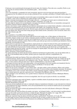 O anjo que se une na proclamação da mensagem do terceiro anjo, deve iluminar a Terra toda com a sua glória. Prediz-se com
isto uma obra de extensão mundial e de extraordinário poder. ... Servos de Deus,
Pág. 208
com o rosto iluminado e a resplandecer de santa consagração, apressar-se-ão de um lugar para outro para proclamar a
mensagem do Céu. Por milhares de vozes em toda a extensão da Terra, será dada a advertência. O Grande Conflito, págs. 611 e
612.
A mensagem do anjo que acompanha o terceiro deve agora ser transmitida a todas as partes do mundo. Deve ser a mensagem
da colheita, e toda a Terra se iluminará com a glória de Deus. Carta 86, 1900.
Quando a tormenta da perseguição realmente irromper sobre nós, ... a mensagem do terceiro anjo se avolumará num alto
clamor, e toda a Terra se iluminará com a glória do Senhor. Testimonies, vol. 6, pág. 401.
Em cada cidade da América deve ser proclamada a mensagem. Em cada país do mundo deve ser transmitida a mensagem de
advertência. General Conference Bulletin, 30 de março de 1903.
Durante o alto clamor, a igreja, ajudada pelas providenciais interposições de seu exaltado Senhor, difundirá o conhecimento da
salvação tão abundantemente, que a luz será comunicada a toda cidade e vila. Evangelismo, pág. 694.
Uma crise acha-se precisamente diante de nós. Devemos agora, pelo poder do Espírito Santo, proclamar as grandes verdades
para estes últimos dias. Não levará muito tempo para que todos tenham ouvido a advertência e feito sua decisão. Então virá o
fim. Vida e Ensinos, pág. 220.
Pág. 209
Reis, Legisladores e Assembléias Ouvem a Mensagem
Agora não nos parece ser possível que alguém tenha de ficar em pé sozinho; mas, se Deus alguma vez falou por meu
intermédio, chegará o tempo em que seremos conduzidos perante assembléias e perante milhares de pessoas por causa do Seu
nome, e cada um terá de apresentar a razão de sua fé. Então haverá a mais severa crítica de toda posição assumida em defesa
da verdade. Precisamos, portanto, estudar a Palavra de Deus, para saber por que cremos nas doutrinas que defendemos. Review
and Herald, 18 de dezembro de 1888.
Muitos terão de se apresentar nas cortes legislativas; alguns perante reis e diante dos doutos da Terra, para responderem por
sua fé. Os que não têm senão um superficial conhecimento da verdade, não serão capazes de expor claramente as Escrituras, e
dar razões definidas da fé que possuem. Ficarão confusos, e não serão obreiros que não têm de que se envergonhar. Que
ninguém imagine não precisar estudar, visto não ter de pregar do sagrado púlpito. Não sabeis o que Deus pode requerer de vós.
Fundamentos da Educação Cristã, pág. 217.
Muitos Adventistas Tomam Posição Contra a Luz
Nas igrejas [adventistas do sétimo dia] deverá haver admirável manifestação do poder de Deus, mas ela não influirá sobre os
que não se têm humilhado diante do Senhor, abrindo a porta do coração pela confissão e arrependimento. Na
Pág. 210
manifestação desse poder que ilumina a Terra com a glória de Deus, eles só verão alguma coisa que, em sua cegueira,
consideram perigosa, alguma coisa que despertará os seus receios, e se disporão a resistir-lhe. Visto que o Senhor não age de
acordo com suas idéias e expectativas, eles combaterão a obra. "Por que - dizem eles - não reconheceríamos o Espírito de
Deus, se temos estado na obra por tantos anos?" Review and Herald Extra, 27 de maio de 1890.
A mensagem do terceiro anjo não será compreendida, e a luz que iluminará a Terra com sua glória será chamada de falsa luz
pelos que recusam andar em sua glória progressiva. Review and Herald, 27 de maio de 1890.
A Maioria dos Não-Adventistas Rejeitará a Advertência
Muitos dos que ouvem a mensagem - o maior número deles - não darão crédito à solene advertência. Muitos serão achados
desleais aos mandamentos de Deus, que são uma prova do caráter. Os servos de Deus serão chamados entusiastas. Os ministros
aconselharão o povo a não os ouvirem. Noé recebeu o mesmo tratamento enquanto o Espírito o impelia a dar a mensagem,
quer os homens quisessem, quer não a quisessem ouvir. Testemunhos Para Ministros, pág. 233.
Alguns atenderão a essas advertências, mas a grande maioria as desprezará. Nos Lugares Celestiais (Meditações Matinais,
1968), pág. 343.
O ministério popular, semelhante aos fariseus da antiguidade, cheio de ira por ser posta em dúvida a sua autoridade,
Pág. 211
denunciará a mensagem como sendo de Satanás, e agitará as multidões amantes do pecado para ultrajar e perseguir os que a
proclamam. O Grande Conflito, pág. 607.
Multidões Responderão à Chamada
Almas que estavam espalhadas por todas as corporações religiosas responderam à chamada, e os que eram preciosos retiraram-
se apressadamente das igrejas condenadas, assim como precipitadamente fora Ló retirado de Sodoma antes de sua destruição.
Primeiros Escritos, pág. 279.
Haverá um exército de crentes resolutos que permanecerão tão firmes como uma rocha durante a última prova. Mensagens
Escolhidas, vol. 3, pág. 390.
Há muitas almas que sairão das fileiras do mundo e das igrejas - até da Igreja Católica - cujo zelo excederá consideravelmente
o dos que têm estado a postos para proclamar a verdade até agora. Mensagens Escolhidas, vol. 3, págs. 386 e 387.
Multidões receberão a fé e unir-se-ão aos exércitos do Senhor. Evangelismo, pág. 700.
Muitos que vaguearam longe do aprisco retornarão para seguir o grande Pastor. Testimonies, vol. 6, pág. 401.
Na África pagã, nas terras católicas da Europa e da América do Sul, na China, na Índia, nas ilhas do mar e em todos os escuros
recantos da Terra, Deus tem em reserva um firmamento de escolhidos que brilharão em meio às trevas,
Pág. 212


                 www.terceiroanjo.org
            Sua fonte de pesquisa na internet
 