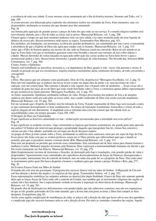 a existência de toda essa cidade. E essas mesmas coisas aumentarão até o fim da história terrestre. Sermons and Talks, vol. 1,
pág. 109.
A crosta terrestre será dilacerada pelas explosões dos elementos ocultos nas entranhas da Terra. Estes elementos, uma vez
desprendidos, arrebatarão os tesouros dos que durante anos têm aumentado
Pág. 26
sua fortuna pela aquisição de grandes posses a preços de fome dos que estão ao seu serviço. E o mundo religioso também será
terrivelmente abalado, pois o fim de todas as coisas está às portas. Manuscript Releases, vol. 3, pág. 208.
Chegou agora o tempo em que num momento podemos estar em terra sólida, e no outro momento pode ela estar fugindo de
debaixo de nossos pés. Haverá terremotos onde menos se espera. Testemunhos Para Ministros, pág. 421.
Em incêndios, em inundações, em terremotos, na fúria das grandes profundezas, nas calamidades por mar e terra, é transmitida
a advertência de que o Espírito de Deus não agirá para sempre com os homens. Manuscript Releases, vol. 3, pág. 315.
Antes que o Filho do homem apareça nas nuvens do céu, tudo na Natureza estará em convulsão. Raios do céu unindo-se ao
fogo na Terra farão com que as montanhas queimem como uma fornalha e lancem suas torrentes de lava sobre aldeias e
cidades. Massas derretidas de rochas lançadas na água pela sublevação das coisas ocultas na Terra farão ferver a água e
arremessarão pedras e terra. Haverá fortes terremotos e grande destruição de vidas humanas. The Seventh-day Adventist Bible
Commentary, vol. 7, pág. 946.
Crimes, Fomes e Epidemias
Satanás está trabalhando na atmosfera; envenena-a, e aí dependemos de Deus quanto à vida - nossa vida presente e eterna. E
estando na posição em que nos encontramos, importa estarmos inteiramente alerta, totalmente devotados, de todo convertidos e
consagrados
Pág. 27
a Deus. Mas parece que nos achamos como paralisados. Deus do Céu, desperta-nos! Mensagens Escolhidas, vol. 2, pág. 52.
Deus não tem impedido que os poderes das trevas levem avante sua ímpia obra de poluir o ar, uma das fontes de vida e
nutrição, com um veneno fatal. Não somente é afetada a vida vegetal, mas o homem sofre de epidemias. ... Essas coisas são o
resultado de gotas das taças da ira de Deus que estão sendo borrifadas sobre a Terra, e constituem apenas débeis representações
do que acontecerá no futuro próximo. Mensagens Escolhidas, vol. 3, pág. 391.
As fomes aumentarão. Epidemias arrebatarão milhares de vidas. Perigos provenientes dos poderes de fora e de atuações
satânicas por dentro estão por toda parte ao nosso redor, mas o poder moderador de Deus está sendo exercido atualmente.
Manuscript Releases, vol. 19, pág. 382.
Foi-me mostrado que o Espírito do Senhor está-Se retirando da Terra. O poder mantenedor de Deus logo será recusado a todos
os que continuam desrespeitando os Seus mandamentos. Os relatos de transações fraudulentas, homicídios e crimes de toda a
espécie chegam até nós diariamente. A iniqüidade está-se tornando uma coisa tão comum que não ofende mais as
suscetibilidades como em tempos passados. Carta 258, 1907.
O Desígnio de Deus nas Calamidades
O que significam as horríveis calamidades no mar - embarcações arremessadas para a eternidade sem aviso prévio?
Pág. 28
O que significam os acidentes na terra - fogo consumindo as riquezas que homens acumularam, em grande parte pela opressão
dos pobres? O Senhor não intervirá para proteger a propriedade daqueles que transgridem Sua lei, violam Seu concerto e
calcam aos pés o Seu sábado, aceitando em seu lugar um dia de descanso espúrio.
As pragas de Deus já estão caindo sobre a Terra, arrebatando os edifícios mais suntuosos como por um sopro de fogo do Céu.
Esses juízos não farão com que os cristãos professos caiam em si? Deus permite que sobrevenham para que o mundo se
acautele, para que os pecadores temam e tremam diante dEle. Manuscript Releases, vol. 3, pág. 311.
Deus tem um propósito ao permitir que ocorram essas calamidades. Elas constituem um de Seus meios para chamar homens e
mulheres à razão. Mediante atuações incomuns pela Natureza, Deus expressará a instrumentalidades humanas em dúvida o que
Ele revela claramente em Sua Palavra. Manuscript Releases, vol. 19, pág. 279.
Quão freqüentemente ouvimos de terremotos e furacões, de destruição pelo fogo e inundações, com grandes perdas de vidas e
propriedades! Aparentemente essas calamidades são caprichosos desencadeamentos de forças da Natureza, desorganizadas e
desgovernadas, inteiramente fora do controle do homem; mas em todas elas pode ler-se o propósito de Deus. Elas estão entre
os instrumentos pelos quais Ele busca despertar a homens e mulheres para que sintam o perigo. Profetas e Reis, pág. 277.
Pág. 29
Os Eventos Futuros Estão nas Mãos do Senhor
O mundo não está sem um governante. O programa dos sucessos futuros está nas mãos do Senhor. A Majestade do Céu tem
sob Sua direção o destino das nações e os negócios de Sua igreja. Testemunhos Seletos, vol. 2, pág. 352.
Essas representações simbólicas [as serpentes ardentes no deserto] têm dupla finalidade. O povo de Deus não somente aprende
delas que as forças físicas da Terra estão sob o controle do Criador, mas também que os movimentos religiosos das nações se
acham sob o Seu domínio. Isto é especialmente verdade no tocante à imposição da observância do domingo. Manuscript
Releases, vol. 19, pág. 281.
Na grande obra de finalização nos defrontaremos com perplexidades que não saberemos contornar, mas não nos esqueçamos
de que as três grandes potestades do Céu estão atuando, que a divina mão está posta ao leme, e Deus fará cumprir os Seus
desígnios. Evangelismo, pág. 65.
Assim como aquela complicação de semelhanças de rodas se achava sob a direção da mão que havia sob as asas dos querubins,
o complicado jogo dos sucessos humanos acha-se sob a direção divina. Por entre as contendas e tumultos das nações, Aquele



                 www.terceiroanjo.org
            Sua fonte de pesquisa na internet
 