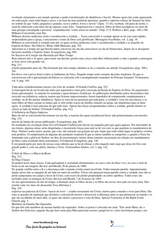 revelando claramente a um mundo apóstata o poder transformador da obediência a Sua lei. Mesmo agora eles estão aparecendo
em toda nação, entre toda língua e povo; e na hora da mais profunda apostasia, quando o supremo esforço de Satanás for feito
no sentido de que "todos, pequenos e grandes, ricos e pobres, livres e servos" (Apoc. 13:16), recebam, sob pena de morte, o
sinal de submissão a um falso dia de repouso, esses fiéis, "irrepreensíveis e sinceros, filhos de Deus inculpáveis no meio de
uma geração corrompida e perversa", resplandecerão "como astros no mundo". Filip. 2:15. Profetas e Reis, págs. 188 e 189.
Milhares Convertidos num Dia
Milhares da hora undécima verão e reconhecerão a verdade. ... Essas conversões à verdade operar-se-ão com uma rapidez
surpreendente para a igreja, e unicamente o nome de Deus será glorificado. Mensagens Escolhidas, vol. 2, pág. 16.
Milhares se converterão à verdade num dia, os quais na hora undécima verão e reconhecerão a verdade e as atuações do
Espírito de Deus. The Ellen G. White 1888 Materials, pág. 755.
Aproxima-se o tempo em que haverá tantos conversos em um dia como houve no dia de Pentecostes, depois de os discípulos
haverem recebido o Espírito Santo. Evangelismo, pág. 692.
Os Sinceros de Coração não Hesitarão por Mais Tempo
Bom número não o vê agora, para tomar sua decisão, porém estas coisas estão-lhes influenciando a vida; e quando a mensagem
se fizer ouvir com grande voz,
Pág. 213
estarão preparados para ela. Não hesitarão por mais tempo, adiantar-se-ão, e tomarão sua atitude. Evangelismo, págs. 300 e
301.
Em breve virá a prova final a todos os habitantes da Terra. Naquele tempo serão tomadas decisões imediatas. Os que se
convenceram sob a apresentação da Palavra se colocarão sob o ensangüentado estandarte do Príncipe Emanuel. Testimonies,
vol. 9, pág. 149.

Toda alma verdadeiramente sincera virá à luz da verdade. O Grande Conflito, pág. 522.
A mensagem há de ser levada não tanto por argumentos como pela convicção profunda do Espírito de Deus. Os argumentos
foram apresentados. A semente foi semeada e agora brotará e frutificará. As publicações distribuídas pelos missionários têm
exercido sua influência; todavia, muitos que ficaram impressionados, foram impedidos de compreender completamente a
verdade, ou de lhe prestar obediência. Agora os raios de luz penetram por toda parte, a verdade é vista em sua clareza, e os
leais filhos de Deus cortam os liames que os têm retido. Laços de família, relações na igreja, são impotentes para os deter
agora. A verdade é mais preciosa do que tudo mais. Apesar das forças arregimentadas contra a verdade, grande número se
coloca ao lado do Senhor. O Grande Conflito, pág. 612.
A Influência da Página Impressa
Mais de mil se converterão brevemente em um dia, a maioria dos quais reconhecerá haver sido primeiramente convencidos
Pág. 214
através da leitura de nossas publicações. Evangelismo, pág. 693.
Os resultados da circulação deste livro [O Grande Conflito] não devem ser julgados pelo que agora aparece. Por intermédio de
sua leitura, algumas almas serão despertadas e encontrarão forças para unir-se de vez com os que guardam os mandamentos de
Deus. Número muito maior, porém, que o ler, não tomarão sua posição até que vejam que estão tendo lugar os próprios eventos
nele preditos. O cumprimento de algumas das predições inspirará fé que as outras também se cumprirão, e quando a Terra for
iluminada com a glória do Senhor, na obra de encerramento, muitas almas tomarão sua posição em relação aos mandamentos
de Deus como resultado deste instrumento. O Colportor-Evangelista, pág. 126.
É em grande parte por meio de nossas casas editoras que se há de efetuar a obra daquele outro anjo que desce do Céu com
grande poder e, com sua glória, ilumina a Terra. Testemunhos Seletos, vol. 3, pág. 142.
15
O Selo de Deus e a Marca da Besta
Pág. 215
Só Duas Classes
Só poderá haver duas classes. Cada participante é assinalado distintamente, ou com o selo do Deus vivo, ou com o sinal da
besta ou de sua imagem. Review and Herald, 30 de janeiro de 1900.
No grande conflito entre a fé e a descrença todo o mundo cristão estará envolvido. Todos tomarão partido. Aparentemente,
alguns talvez não se engajem de um lado ou outro do conflito. Talvez não pareçam tomar partido contra a verdade, mas não se
porão audazmente em campo a favor de Cristo, com receio de perder propriedades ou sofrer opróbrio. Todos esses são
incluídos entre os inimigos de Cristo. Review and Herald, 7 de fevereiro de 1893.
Ao nos aproximarmos do fim do tempo, a distinção entre os filhos da luz e os filhos das trevas será cada vez mais clara. Eles
estarão cada vez mais em desacordo. Essa diferença é
Pág. 216
expressa nas palavras de Cristo: "nascer de novo" - criados novamente em Cristo, mortos para o mundo e vivos para Deus. São
estas as paredes de separação que dividem o celestial do terreno e descrevem a diferença entre os que pertencem ao mundo e os
que são escolhidos do meio dele, os quais são eleitos e preciosos à vista de Deus. Special Testimony to the Battle Creek
Church, pág. 3.
Membros da Família São Separados
Os que têm sido membros da mesma família são separados. Sobre os justos é colocado um sinal. "Eles serão Meus, diz o
Senhor dos Exércitos, naquele dia que farei serão para Mim particular tesouro; poupá-los-ei, como um homem poupa a seu



                 www.terceiroanjo.org
            Sua fonte de pesquisa na internet
 