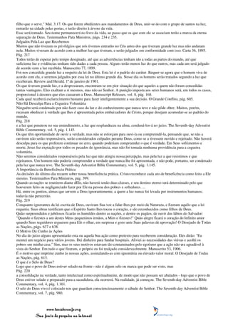 filho que o serve." Mal. 3:17. Os que forem obedientes aos mandamentos de Deus, unir-se-ão com o grupo de santos na luz;
entrarão na cidade pelas portas, e terão direito à árvore da vida.
Esse será tomado. Seu nome permanecerá no livro da vida, ao passo que os que com ele se associam terão a marca da eterna
separação de Deus. Testemunhos Para Ministros, págs. 234 e 235.
Julgados Pela Luz que Recebemos
Muitos que não tiveram os privilégios que nós tivemos entrarão no Céu antes dos que tiveram grande luz mas não andaram
nela. Muitos viveram de acordo com a melhor luz que tiveram, e serão julgados em conformidade com isso. Carta 36, 1895.
Pág. 217
Todos terão de esperar pelo tempo designado, até que as advertências tenham ido a todas as partes do mundo, até que
suficiente luz e evidências tenham sido dadas a cada pessoa. Alguns terão menos luz do que outros, mas cada um será julgado
de acordo com a luz recebida. Manuscrito 77, 1899.
Foi-nos concedida grande luz a respeito da lei de Deus. Esta lei é o padrão do caráter. Requer-se agora que o homem viva de
acordo com ela, e seremos julgados por essa lei no último grande dia. Nesse dia os homens serão tratados segundo a luz que
receberam. Review and Herald, 1º de janeiro de 1901.
Os que tiveram grande luz, e a desprezaram, encontram-se em pior situação do que aqueles a quem não foram concedidas
tantas vantagens. Eles exaltam a si mesmos, mas não ao Senhor. A punição imposta aos seres humanos será, em todos os casos,
proporcional à desonra que eles causaram a Deus. Manuscript Releases, vol. 8, pág. 168.
Cada qual receberá esclarecimento bastante para fazer inteligentemente a sua decisão. O Grande Conflito, pág. 605.
Não Há Desculpa Para a Cegueira Voluntária
Ninguém será condenado por não fazer caso da luz e do conhecimento que nunca teve e não pôde obter. Muitos, porém,
recusam obedecer à verdade que lhes é apresentada pelos embaixadores de Cristo, porque desejam acomodar-se ao padrão do
mundo,
Pág. 218
e a luz que penetrou no seu entendimento, a luz que resplandeceu na alma, condená-los-á no juízo. The Seventh-day Adventist
Bible Commentary, vol. 5, pág. 1.145.
Os que têm oportunidade de ouvir a verdade, mas não se esforçam para ouvi-la ou compreendê-la, pensando que, se não a
ouvirem não serão responsáveis, serão considerados culpados perante Deus, como se a tivessem ouvido e rejeitado. Não haverá
desculpa para os que preferem continuar no erro, quando poderiam compreender o que é verdade. Em Seus sofrimentos e
morte, Jesus fez expiação por todos os pecados de ignorância, mas não foi tomada nenhuma providência para a cegueira
voluntária.
Não seremos considerados responsáveis pela luz que não atingiu nossa percepção, mas pela luz a que resistimos e que
rejeitamos. Um homem não poderia compreender a verdade que nunca lhe foi apresentada, e não pode, portanto, ser condenado
pela luz que nunca teve. The Seventh-day Adventist Bible Commentary, vol. 5, pág. 1.145.
A Importância da Beneficência Prática
As decisões do último dia recaem sobre nossa beneficência prática. Cristo reconhece cada ato de beneficência como feito a Ele
mesmo. Testemunhos Para Ministros, pág. 399.
Quando as nações se reunirem diante dEle, não haverá senão duas classes, e seu destino eterno será determinado pelo que
houverem feito ou negligenciado fazer por Ele na pessoa dos pobres e sofredores. ...
Há, entre os gentios, almas que servem a Deus ignorantemente, a quem a luz nunca foi levada por instrumentos humanos;
todavia não perecerão.
Pág. 219
Conquanto ignorantes da lei escrita de Deus, ouviram Sua voz a falar-lhes por meio da Natureza, e fizeram aquilo que a lei
requeria. Suas obras testificam que o Espírito Santo lhes tocou o coração, e são reconhecidos como filhos de Deus.
Quão surpreendidos e jubilosos ficarão os humildes dentre as nações, e dentre os pagãos, de ouvir dos lábios do Salvador:
"Quando o fizestes a um destes Meus pequeninos irmãos, a Mim o fizestes!" Quão alegre ficará o coração do Infinito amor
quando Seus seguidores erguerem para Ele o olhar, em surpresa e gozo ante Suas palavras de aprovação! O Desejado de Todas
as Nações, págs. 637 e 638.
O Motivo Dá Cunho às Ações
No dia do juízo alguns apresentarão esta ou aquela boa ação como pretexto para receberem consideração. Eles dirão: "Eu
montei um negócio para vários jovens. Dei dinheiro para fundar hospitais. Aliviei as necessidades das viúvas e acolhi os
pobres em minha casa." Sim, mas os seus motivos estavam tão contaminados pelo egoísmo que a ação não era agradável à
vista do Senhor. Em tudo o que fizeram, o próprio eu foi realçado consideravelmente. Manuscrito 53, 1906.
É o motivo que imprime cunho às nossas ações, assinalando-as com ignomínia ou elevado valor moral. O Desejado de Todas
as Nações, pág. 615.
O que é o Selo de Deus?
Logo que o povo de Deus estiver selado na fronte - não é algum selo ou marca que pode ser visto, mas
Pág. 220
a consolidação na verdade, tanto intelectual como espiritualmente, de modo que não possam ser abalados - logo que o povo de
Deus estiver selado e preparado para a sacudidura, ela ocorrerá. Na realidade, já começou. The Seventh-day Adventist Bible
Commentary, vol. 4, pág. 1.161.
O selo do Deus vivo é colocado nos que guardam conscienciosamente o sábado do Senhor. The Seventh-day Adventist Bible
Commentary, vol. 7, pág. 980.



                 www.terceiroanjo.org
            Sua fonte de pesquisa na internet
 