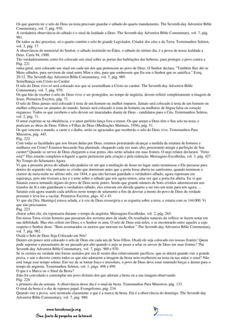 Os que querem ter o selo de Deus na testa precisam guardar o sábado do quarto mandamento. The Seventh-day Adventist Bible
Commentary, vol. 7, pág. 970.
A verdadeira observância do sábado é o sinal de lealdade a Deus. The Seventh-day Adventist Bible Commentary, vol. 7, pág.
981.
De todos os dez preceitos, só o quarto contém o selo do grande Legislador, Criador dos céus e da Terra. Testemunhos Seletos,
vol. 3, pág. 17.
A observância do memorial do Senhor, o sábado instituído no Éden, o sábado do sétimo dia, é a prova de nossa lealdade a
Deus. Carta 94, 1900.
Tão verdadeiramente como foi colocado um sinal sobre as portas das habitações dos hebreus, para proteger o povo contra a
Pág. 221
ruína geral, será colocado um sinal em cada um dos que pertencem ao povo de Deus. O Senhor declara: "Também lhes dei os
Meus sábados, para servirem de sinal entre Mim e eles, para que soubessem que Eu sou o Senhor que os santifica." Ezeq.
20:12. The Seventh-day Adventist Bible Commentary, vol. 7, pág. 969.
Semelhança com Cristo no Caráter
O selo do Deus vivo só será colocado nos que se assemelham a Cristo no caráter. The Seventh-day Adventist Bible
Commentary, vol. 7, pág. 970.
Os que hão de receber o selo do Deus vivo, e ser protegidos, no tempo de angústia, devem refletir completamente a imagem de
Jesus. Primeiros Escritos, pág. 71.
O selo de Deus jamais será colocado à testa de um homem ou mulher impuros. Jamais será colocado à testa de um homem ou
mulher cobiçosos ou amantes do mundo. Jamais será colocado à testa de homens ou mulheres de língua falsa ou coração
enganoso. Todos os que recebem o selo devem ser imaculados diante de Deus - candidatos para o Céu. Testemunhos Seletos,
vol. 2, pág. 71.
O amor exprime-se na obediência, e o amor perfeito lança fora o temor. Os que amam a Deus têm o Seu selo na testa, e
praticam as obras de Deus. Filhos e Filhas de Deus (Meditações Matinais, 1956), pág. 51.
Os que vencem o mundo, a carne e o diabo, serão os agraciados que receberão o selo do Deus vivo. Testemunhos Para
Ministros, pág. 445.
Pág. 222
Com todas as faculdades que nos foram dadas por Deus, estamos procurando alcançar a medida da estatura de homens e
mulheres em Cristo? Estamos buscando Sua plenitude, chegando cada vez mais alto, procurando atingir a perfeição de Seu
caráter? Quando os servos de Deus chegarem a esse ponto, eles serão selados em suas frontes. O anjo relator declarará: "Feito
está!" Eles estarão completos nAquele a quem pertencem pela criação e pela redenção. Mensagens Escolhidas, vol. 3, pág. 427.
No Tempo do Selamento Agora
Vi que a presente prova do sábado não poderia vir até que a mediação de Jesus no lugar santo terminasse e Ele passasse para
dentro do segundo véu; portanto os cristão que dormiram antes que a porta fosse aberta no santíssimo, quando terminou o
clamor da meia-noite no sétimo mês, em 1844, e que não haviam guardado o verdadeiro sábado, agora repousam em
esperança, pois não tiveram a luz e o teste sobre o sábado que nós agora temos, uma vez que a porta foi aberta. Eu vi que
Satanás estava tentando alguns do povo de Deus neste ponto. Sendo que grande número de bons cristãos adormeceram nos
triunfos da fé e não guardaram o verdadeiro sábado, eles estavam em dúvida quanto a ser isto um teste para nós agora. ...
Satanás está agora usando cada artifício neste tempo de selamento a fim de desviar a mente do povo de Deus da verdade
presente e levá-los a vacilar. Primeiros Escritos, págs. 42 e 43.
Vi que ela [Sra. Hastings] estava selada, e à voz de Deus ressurgiria e se ergueria sobre a terra, e estaria com os 144.000. Vi
que não precisamos
Pág. 223
chorar sobre ela; ela repousaria durante o tempo da angústia. Mensagens Escolhidas, vol. 2, pág. 263.
Em nossa Terra vivem homens que passaram dos noventa anos de idade. Os resultados naturais da velhice se fazem notar em
sua debilidade. Mas eles crêem em Deus, e o Senhor os ama. O selo de Deus está neles, e se encontrarão entre aqueles a cujo
respeito o Senhor disse: "Bem-aventurados os mortos que morrem no Senhor." The Seventh-day Adventist Bible Commentary,
vol. 7, pág. 982.
Oxalá o Selo de Deus Seja Colocado em Nós!
Dentro em pouco será colocado o selo de Deus em cada um de Seus filhos. Oxalá ele seja colocado em nossas frontes! Quem
pode suportar o pensamento de ser passado por alto quando o anjo se puser a selar os servos de Deus em suas frontes? The
Seventh-day Adventist Bible Commentary, vol. 7, págs. 969 e 970.
Se os crentes na verdade não forem sustidos por sua fé nestes dias relativamente pacíficos, que os deterá quando vier a grande
prova, e sair o decreto contra todos os que não adorarem a imagem da besta nem receberem na testa ou nas mãos o sinal? Não
está longe esse tempo solene. Em vez de se tornar fraco e irresoluto, o povo de Deus deve estar reunindo forças e ânimo para o
tempo de angústia. Testemunhos Seletos, vol. 1, págs. 498 e 499.
O que é a Marca ou o Sinal da Besta?
João foi convidado a contemplar um povo distinto dos que adoram a besta ou a sua imagem observando
Pág. 224
o primeiro dia da semana. A observância desse dia é o sinal da besta. Testemunhos Para Ministros, pág. 133.
O sinal da besta é o dia de repouso papal. Evangelismo, pág. 234.
Quando vier a prova, será mostrado claramente o que é a marca da besta. Ela é a observância do domingo. The Seventh-day
Adventist Bible Commentary, vol. 7, pág. 980.


                 www.terceiroanjo.org
            Sua fonte de pesquisa na internet
 