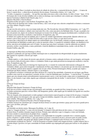 O sinal, ou selo, de Deus é revelado na observância do sábado do sétimo dia - o memorial divino da criação. ... A marca da
besta é o oposto disso - a observância do primeiro dia da semana. Testemunhos Seletos, vol. 3, pág. 232.
"A todos, os pequenos e os grandes, ... faz que lhes seja dada certa marca sobre a mão direita, ou sobre a fronte." Apoc. 13:16.
Os homens não só não deverão trabalhar com as mãos no domingo, mas reconhecer com a mente que o domingo é o sábado.
Special Testimony to Battle Creek Church, págs. 6 e 7.
Quando é Recebido o Sinal da Besta?
Ninguém recebeu até agora o sinal da besta. Evangelismo, pág. 234.
A observância do domingo não é ainda o sinal da besta, e não o será até que saia o decreto compelindo os homens a venerarem
esse falso sábado. Chegará o tempo
Pág. 225
em que esse dia será a prova, mas esse tempo ainda não veio. The Seventh-day Adventist Bible Commentary, vol. 7, pág. 977.
Deus concedeu aos homens o sábado como sinal entre Ele e eles, como uma prova da fidelidade deles. Os que, na grande crise
que está perante nós, depois de receberem iluminação no tocante à lei de Deus, prosseguem desobedecendo e exaltando as leis
humanas acima da de Deus, receberão o sinal da besta. Evangelismo, pág. 235.
O sábado será a pedra de toque da lealdade; pois é o ponto da verdade especialmente controvertido. Quando sobrevier aos
homens a prova final, traçar-se-á a linha divisória entre os que servem a Deus e os que não O servem.
Ao passo que a observância do sábado espúrio em conformidade com a lei do Estado, contrária ao quarto mandamento, será
uma declaração de fidelidade ao poder que se acha em oposição a Deus, é a guarda do verdadeiro sábado, em obediência à lei
divina, uma prova de lealdade para com o Criador. Ao passo que uma classe, aceitando o sinal de submissão aos poderes
terrestres, recebe o sinal da besta, a outra, preferindo o sinal da obediência à autoridade divina, recebe o selo de Deus. O
Grande Conflito, pág. 605.

A imposição da Observância do Domingo é a Prova
Ninguém é condenado sem que haja recebido iluminação nem se compenetrado da obrigatoriedade do quarto mandamento.
Mas quando for expedido o decreto que impõe
Pág. 226
o sábado espúrio, e o alto clamor do terceiro anjo advertir os homens contra a adoração da besta e de sua imagem, será traçada
com clareza a linha divisória entre o falso e o verdadeiro. Então os que ainda persistirem na transgressão receberão o sinal da
besta. Evangelismo, pág. 234.
Quando, porém, a observância do domingo for imposta por lei, e o mundo for esclarecido relativamente à obrigação do
verdadeiro sábado, quem então transgredir o mandamento de Deus para obedecer a um preceito que não tem maior autoridade
que a de Roma, honrará desta maneira o papado mais do que a Deus. Prestará homenagem a Roma, ao poder que impõe a
instituição que Roma ordenou. Adorará a besta e a sua imagem.
Ao rejeitarem os homens a instituição que Deus declarou ser o sinal de Sua autoridade, e honrarem em seu lugar a que Roma
escolheu como sinal de sua supremacia, aceitarão, de fato, o sinal de fidelidade para com Roma - "o sinal da besta". E somente
depois que esta situação esteja assim plenamente exposta perante o povo, e este seja levado a optar entre os mandamentos de
Deus e os dos homens, é que, então, aqueles que continuam a transgredir hão de receber "o sinal da besta". O Grande Conflito,
pág. 449.
16
O Fim do Tempo da Graça
Pág. 227
Ninguém Sabe Quando Terminará o Tempo da Graça
Deus não nos revelou o tempo em que esta mensagem será concluída, ou quando terá fim o tempo de graça. As coisas
reveladas aceitaremos para nós e nossos filhos; não busquemos, porém, saber aquilo que foi mantido em segredo nos concílios
do Todo-poderoso. ...
Têm-me chegado cartas perguntando se tenho qualquer esclarecimento especial quanto ao tempo do fim de graça; e respondo
que tenho apenas esta mensagem a dar; que agora é tempo de trabalhar, enquanto é dia, pois a noite vem, quando ninguém
pode trabalhar. Mensagens Escolhidas, vol. 1, pág. 191.
A Imposição da Lei Dominical Precede o Fim do Tempo da Graça
O Senhor mostrou-me claramente que a imagem da besta formar-se-á antes que termine a graça; pois isso será a grande prova
para o povo de Deus, pela qual
Pág. 228
será decidido seu destino eterno. Mensagens Escolhidas, vol. 2, pág. 81.
O que é a "imagem da besta"? e como será ela formada? A imagem é feita pela besta de dois cornos, e é uma imagem à
primeira besta. É também chamada imagem da besta. Portanto, para sabermos o que é a imagem, e como será formada,
devemos estudar os característicos da própria besta - o papado.
Quando se corrompeu a primitiva igreja, afastando-se da simplicidade do evangelho e aceitando ritos e costumes pagãos,
perdeu o Espírito e o poder de Deus; e, para que pudesse governar a consciência do povo, procurou apoio do poder secular.
Disso resultou o papado, uma igreja que dirigia o poder do Estado e o empregava para favorecer aos seus próprios fins,
especialmente na punição da "heresia". A fim de formarem os Estados Unidos uma imagem da besta, o poder religioso deve a
tal ponto dirigir o governo civil que a autoridade do Estado também seja empregada pela igreja para realizar os seus próprios
fins. ...



                 www.terceiroanjo.org
            Sua fonte de pesquisa na internet
 