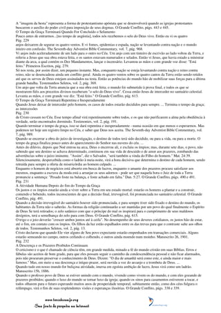 A "imagem da besta" representa a forma de protestantismo apóstata que se desenvolverá quando as igrejas protestantes
buscarem o auxílio do poder civil para imposição de seus dogmas. O Grande Conflito, págs. 443 e 445.
O Tempo da Graça Terminará Quando For Concluído o Selamento
Pouco antes de entrarmos...[no tempo de angústia], todos nós recebemos o selo do Deus vivo. Então eu vi os quatro
Pág. 229
anjos deixarem de segurar os quatro ventos. E vi fomes, epidemias e espada, nação se levantando contra nação e o mundo
inteiro em confusão. The Seventh-day Adventist Bible Commentary, vol. 7, pág. 968.
Vi anjos indo aceleradamente de um lado para o outro no Céu. Um anjo com um tinteiro de escrivão ao lado voltou da Terra, e
referiu a Jesus que sua obra estava feita, e os santos estavam numerados e selados. Então vi Jesus, que havia estado a ministrar
diante da arca, a qual contém os Dez Mandamentos, lançar o incensário. Levantou as mãos e com grande voz disse: "Está
feito." Primeiros Escritos, pág. 279.
Só nos resta, por assim dizer, um pequeno instante. Mas, conquanto nação se esteja levantando contra nação e reino contra
reino, não se desencadeou ainda um conflito geral. Ainda os quatro ventos sobre os quatro cantos da Terra estão sendo retidos
até que os servos de Deus estejam assinalados na testa. Então as potências do mundo hão de mobilizar suas forças para a última
grande batalha. Testemunhos Seletos, vol. 2, pág. 369.
Um anjo que volta da Terra anuncia que a sua obra está feita; o mundo foi submetido à prova final, e todos os que se
mostrarem fiéis aos preceitos divinos receberam "o selo do Deus vivo". Cessa então Jesus de interceder no santuário celestial.
Levanta as mãos, e com grande voz diz: "Está feito." O Grande Conflito, pág. 613.
O Tempo da Graça Terminará Repentina e Inesperadamente
Quando Jesus deixar de interceder pelo homem, os casos de todos estarão decididos para sempre. ... Termina o tempo da graça;
as intercessões
Pág. 230
de Cristo cessam no Céu. Esse tempo afinal virá repentinamente sobre todos, e os que não purificarem a alma pela obediência à
verdade, serão encontrados dormindo. Testimonies, vol. 2, pág. 191.
Quando terminar o tempo da graça, isso se dará repentina e inesperadamente - numa ocasião em que menos o esperarmos. Mas
podemos ter hoje um registro limpo no Céu, e saber que Deus nos aceita. The Seventh-day Adventist Bible Commentary, vol.
7, pág. 989.
Quando se encerrar a obra do juízo de investigação, o destino de todos terá sido decidido, ou para a vida, ou para a morte. O
tempo da graça finaliza pouco antes do aparecimento do Senhor nas nuvens do céu. ...
Antes do dilúvio, depois que Noé entrou na arca, Deus o encerrou ali, e excluiu os ímpios; mas, durante sete dias, o povo, não
sabendo que seu destino se achava determinado, continuou em sua vida de descuido e de amor aos prazeres, zombando das
advertências sobre o juízo iminente. "Assim", diz o Salvador, "será também a vinda do Filho do homem." Mat. 24:39.
Silenciosamente, despercebida como o ladrão à meia-noite, virá a hora decisiva que determina o destino de cada homem, sendo
retraída para sempre a oferta de misericórdia ao homem culpado. ...
Enquanto o homem de negócios está absorto em busca de lucros, enquanto o amante dos prazeres procura satisfazer aos
mesmos, enquanto a escrava da moda está a arranjar os seus adornos - pode ser que naquela hora o Juiz de toda a Terra
pronuncie a sentença: "Pesado foste na balança, e foste achado em falta." Dan. 5:27. O Grande Conflito, págs. 490 e 491.
Pág. 231
A Atividade Humana Depois do fim do Tempo da Graça
Os justos e os ímpios estarão ainda a viver sobre a Terra em seu estado mortal: estarão os homens a plantar e a construir,
comendo e bebendo, todos inconscientes de que a decisão final, irrevogável, foi pronunciada no santuário celestial. O Grande
Conflito, pág. 491.
Quando a decisão irrevogável do santuário houver sido pronunciada, e para sempre tiver sido fixado o destino do mundo, os
habitantes da Terra não o saberão. As formas da religião continuarão a ser mantidas por um povo do qual finalmente o Espírito
de Deus Se terá retirados; o zelo satânico com que o príncipe do mal os inspirará para o cumprimento de seus maldosos
desígnios, terá a semelhança do zelo para com Deus. O Grande Conflito, pág. 615.
O trigo e o joio deverão "crescer ambos juntos até à ceifa". No desempenho de seus deveres cotidianos, os justos hão de estar,
até o fim, em contato com os ímpios. Os filhos da luz estão espalhados entre os das trevas para que o contraste salte aos olhos
de todos. Testemunhos Seletos, vol. 2, pág. 13.
Cristo declarou que quando Ele vier alguns de Seu povo expectante estarão empenhados em transações comerciais. Alguns
estarão semeando no campo, outros ceifando e colhendo, e outros ainda moendo num moinho. Manuscrito 26, 1901.
Pág. 232
A Descrença e os Prazeres Proibidos Continuam
O ceticismo e o que é chamado de ciência têm, em grande medida, minado a fé do mundo cristão em suas Bíblias. Erros e
fábulas são aceitos de bom grado, para que eles possam seguir o caminho da condescendência pessoal e não ficar alarmados,
pois não procuram preservar o conhecimento de Deus. Dizem: "O dia de amanhã será como este, e ainda maior e mais
famoso." Mas, em meio a sua descrença e iníquo prazer, será ouvida a voz do arcanjo e a trombeta de Deus. ...
Quando tudo em nosso mundo for buliçosa atividade, imersa em egoísta ambição de lucro, Jesus virá como um ladrão.
Manuscrito 15b, 1886.
Quando o professo povo de Deus se estiver unindo com o mundo, vivendo como vivem os do mundo, e com eles gozando de
prazeres proibidos; quando o luxo do mundo se tornar luxo da igreja; quando os sinos para casamentos estiverem a tocar, e
todos olharem para o futuro esperando muitos anos de prosperidade temporal, subitamente então, como dos céus fulgura o
relâmpago, virá o fim de suas resplendentes visões e esperanças ilusórias. O Grande Conflito, págs. 338 e 339.


                 www.terceiroanjo.org
            Sua fonte de pesquisa na internet
 
