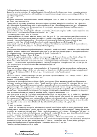 Os Homens Estarão Inteiramente Absortos nos Negócios
Quando Ló advertiu os membros de sua família da destruição de Sodoma, eles não quiseram atender a suas palavras, mas o
consideraram um entusiasta fanático. A destruição que ocorreu encontrou-os desprevenidos. Assim será quando Cristo vier -
agricultores, negociantes,
Pág. 233
advogados, comerciantes, estarão inteiramente absortos nos negócios, e o dia do Senhor virá sobre eles como um laço. Review
and Herald, 10 de março de 1904.
Quando pastores, agricultores, negociantes, advogados, grandes e pretensos bons homens exclamarem: "Paz e segurança!",
sobrevirá repentina destruição. Lucas relata as palavras de Cristo, de que o dia de Deus vem como um laço - a figura de um
animal andando na selva em busca da presa, e eis que, de repente, ele é apanhado na disfarçada armadilha do caçador.
Manuscript Releases, vol. 10, pág. 266.
Quando os homens estão despreocupados, enlevados nas diversões, absortos em comprar e vender, o ladrão se aproxima com
passos furtivos. Assim será na vinda do Filho do homem. Carta 21, 1897.
Líderes Religiosos Estarão Cheios de Otimismo
Quando os raciocínios da filosofia houverem banido o temor dos juízos de Deus; quando ensinadores religiosos estiverem a
apontar no futuro para longas eras de paz e prosperidade, e o mundo estiver absorto em sua rotina de negócios e prazeres,
plantando e construindo, banqueteando-se e divertindo-se, rejeitando as advertências de Deus e zombando de Seus
mensageiros, então é que súbita destruição lhes sobrevirá, e não escaparão. Patriarcas e Profetas, pág. 104.
Venha quando vier, o dia do Senhor virá de improviso aos ímpios. Correndo a vida sua rotina invariável; encontrando-se os
homens absortos nos prazeres, negócios, comércio e ambição de ganho;
Pág. 234
estando os dirigentes do mundo religioso a engrandecer o progresso e ilustração do mundo, e achando-se o povo embalado em
uma falsa segurança, então, como o ladrão à meia-noite rouba na casa que não é guardada, sobrevirá repentina destruição aos
descuidados e ímpios, e "de nenhum modo escaparão". O Grande Conflito, pág. 38.
Satanás Deduz que Terminou o Tempo da Graça
No tempo de angústia Satanás instiga os ímpios, e eles cercam o povo de Deus para destruí-los. Mas ele não sabe que foi
escrito "perdão" ao lado de seus nomes nos livros do Céu. Review and Herald, 19 de novembro de 1908.
Assim como Satanás influenciou Esaú a marchar contra Jacó, instigará os ímpios a destruírem o povo de Deus no tempo de
angústia. ... Ele vê que santos anjos os estão guardando, e deduz que seus pecados foram perdoados; mas não sabe que seus
casos foram decididos no santuário celestial. O Grande Conflito, pág. 618.
Fome da Palavra
Os que não apreciam, estudam e prezam ternamente a Palavra de Deus proferida por Seus servos terão por que lamentar-se
amargamente no futuro. Vi que o Senhor, em juízo, andará no fim do tempo pela Terra; as terríveis pragas começarão a cair.
Então os que desprezaram a Palavra de Deus, os que a tiveram em pouca conta, "andarão de mar
Pág. 235
a mar, e do norte até o oriente; correrão por toda parte, procurando a palavra do Senhor, e não a acharão". Amós 8:12. Há na
Terra uma fome de ouvir a Palavra. Manuscrito 1, 1857.
Não Mais Orações Pelos Ímpios
Os ministros de Deus terão realizado seu último trabalho, oferecido suas últimas orações, derramado sua última e amarga
lágrima por uma igreja rebelde e um povo iníquo. Foi dada sua última e solene advertência. Oh, então, quão depressa casas,
terras e dólares que foram ambiciosamente acumulados e acalentados, e firmemente agarrados, seriam dados em troca de
alguma consolação pelos que professaram a verdade mas não viveram de acordo com ela, para que fosse explicado o caminho
da salvação ou para ouvir uma palavra de esperança ou uma oração ou exortação de seus pastores! Mas não! Eles continuarão
sentindo fome e sede inutilmente; sua sede nunca será mitigada; eles não poderão obter nenhuma consolação. Os seus casos
estão decididos e resolvidos para sempre. É um tempo terrível e espantoso. Manuscrito 1, 1857.
Na ocasião em que os juízos de Deus estiverem caindo sem misericórdia, oh! quão invejável para os ímpios será a posição dos
que habitam "no esconderijo do Altíssimo" - o pavilhão em que o Senhor esconde todos os que O têm amado e obedecido a
Seus mandamentos! Em tal tempo como esse, a condição dos justos será realmente invejável aos que estiverem sofrendo por
causa de seus pecados. Mas a porta da graça estará fechada para os ímpios. Depois que terminar o tempo da graça não serão
mais oferecidas orações em seu favor. The Seventh-day Adventist Bible Commentary, vol. 3, pág. 1.150.
Pág. 236
O Caráter não Pode Ser Transferido
O Senhor vem com poder e grande glória. Será então o Seu trabalho fazer completa separação entre o justo e o ímpio. Mas o
óleo não pode ser transferido para o vaso dos que não o têm. Então se cumprirão as palavras de Cristo: "Estando duas moendo
no moinho, será levada uma, e deixada outra." "Então, estando dois no campo, será levado um e deixado outro." Os justos e os
ímpios devem estar associados no trabalho da vida. Mas o Senhor lê o caráter; Ele discerne quem são os filhos obedientes, que
respeitam e amam aos Seus mandamentos. Testemunhos Para Ministros, pág. 234.
Solene coisa é morrer, mas muito mais solene é viver. Todo pensamento e palavra e ato de nossa vida será novamente
enfrentado. O que fazemos de nós mesmos no tempo da graça, isso havemos de permanecer por toda a eternidade. A morte traz
a dissolução do corpo, mas não opera mudança no caráter. A vinda de Cristo não nos muda o caráter; fixa-o apenas para
sempre, além da possibilidade de qualquer mudança. Testemunhos Seletos, vol. 2, pág. 167.
Outra Oportunidade não Convenceria os Ímpios



                 www.terceiroanjo.org
            Sua fonte de pesquisa na internet
 