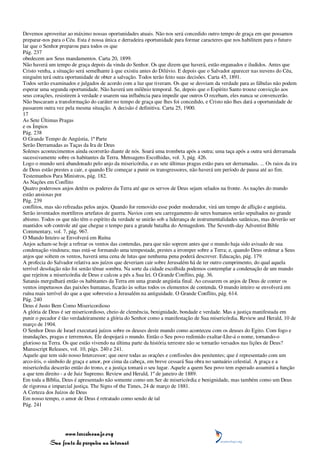 Devemos aproveitar ao máximo nossas oportunidades atuais. Não nos será concedido outro tempo de graça em que possamos
preparar-nos para o Céu. Esta é nossa única e derradeira oportunidade para formar caracteres que nos habilitem para o futuro
lar que o Senhor preparou para todos os que
Pág. 237
obedecem aos Seus mandamentos. Carta 20, 1899.
Não haverá um tempo de graça depois da vinda do Senhor. Os que dizem que haverá, estão enganados e iludidos. Antes que
Cristo venha, a situação será semelhante à que existiu antes do Dilúvio. E depois que o Salvador aparecer nas nuvens do Céu,
ninguém terá outra oportunidade de obter a salvação. Todos terão feito suas decisões. Carta 45, 1891.
Todos serão examinados e julgados de acordo com a luz que tiveram. Os que se desviam da verdade para as fábulas não podem
esperar uma segunda oportunidade. Não haverá um milênio temporal. Se, depois que o Espírito Santo trouxe convicção aos
seus corações, resistirem à verdade e usarem sua influência para impedir que outros O recebam, eles nunca se convencerão.
Não buscaram a transformação do caráter no tempo de graça que lhes foi concedido, e Cristo não lhes dará a oportunidade de
passarem outra vez pela mesma situação. A decisão é definitiva. Carta 25, 1900.
17
As Sete Últimas Pragas
e os Ímpios
Pág. 238
O Grande Tempo de Angústia, 1ª Parte
Serão Derramadas as Taças da Ira de Deus
Solenes acontecimentos ainda ocorrerão diante de nós. Soará uma trombeta após a outra; uma taça após a outra será derramada
sucessivamente sobre os habitantes da Terra. Mensagens Escolhidas, vol. 3, pág. 426.
Logo o mundo será abandonado pelo anjo da misericórdia, e as sete últimas pragas estão para ser derramadas. ... Os raios da ira
de Deus estão prestes a cair, e quando Ele começar a punir os transgressores, não haverá um período de pausa até ao fim.
Testemunhos Para Ministros, pág. 182.
As Nações em Conflito
Quatro poderosos anjos detêm os poderes da Terra até que os servos de Deus sejam selados na fronte. As nações do mundo
estão ansiosas por
Pág. 239
conflitos, mas são refreadas pelos anjos. Quando for removido esse poder moderador, virá um tempo de aflição e angústia.
Serão inventados mortíferos artefatos de guerra. Navios com seu carregamento de seres humanos serão sepultados no grande
abismo. Todos os que não têm o espírito da verdade se unirão sob a liderança de instrumentalidades satânicas, mas deverão ser
mantidos sob controle até que chegue o tempo para a grande batalha do Armagedom. The Seventh-day Adventist Bible
Commentary, vol. 7, pág. 967.
O Mundo Inteiro se Envolverá em Ruína
Anjos acham-se hoje a refrear os ventos das contendas, para que não soprem antes que o mundo haja sido avisado de sua
condenação vindoura; mas está-se formando uma tempestade, prestes a irromper sobre a Terra; e, quando Deus ordenar a Seus
anjos que soltem os ventos, haverá uma cena de lutas que nenhuma pena poderá descrever. Educação, pág. 179.
A profecia do Salvador relativa aos juízos que deveriam cair sobre Jerusalém há de ter outro cumprimento, do qual aquela
terrível desolação não foi senão tênue sombra. Na sorte da cidade escolhida podemos contemplar a condenação de um mundo
que rejeitou a misericórdia de Deus e calcou a pés a Sua lei. O Grande Conflito, pág. 36.
Satanás mergulhará então os habitantes da Terra em uma grande angústia final. Ao cessarem os anjos de Deus de conter os
ventos impetuosos das paixões humanas, ficarão às soltas todos os elementos de contenda. O mundo inteiro se envolverá em
ruína mais terrível do que a que sobreveio a Jerusalém na antiguidade. O Grande Conflito, pág. 614.
Pág. 240
Deus é Justo Bem Como Misericordioso
A glória de Deus é ser misericordioso, cheio de clemência, benignidade, bondade e verdade. Mas a justiça manifestada em
punir o pecador é tão verdadeiramente a glória do Senhor como a manifestação de Sua misericórdia. Review and Herald, 10 de
março de 1904.
O Senhor Deus de Israel executará juízos sobre os deuses deste mundo como aconteceu com os deuses do Egito. Com fogo e
inundações, pragas e terremotos, Ele despojará o mundo. Então o Seu povo redimido exaltar-Lhe-á o nome, tornando-o
glorioso na Terra. Os que estão vivendo na última parte da história terrestre não se tornarão versados nas lições de Deus?
Manuscript Releases, vol. 10, págs. 240 e 241.
Aquele que tem sido nosso Intercessor; que ouve todas as orações e confissões dos penitentes; que é representado com um
arco-íris, o símbolo de graça e amor, por cima da cabeça, em breve cessará Sua obra no santuário celestial. A graça e a
misericórdia descerão então do trono, e a justiça tomará o seu lugar. Aquele a quem Seu povo tem esperado assumirá a função
a que tem direito - a de Juiz Supremo. Review and Herald, 1º de janeiro de 1889.
Em toda a Bíblia, Deus é apresentado não somente como um Ser de misericórdia e benignidade, mas também como um Deus
de rigorosa e imparcial justiça. The Signs of the Times, 24 de março de 1881.
A Certeza dos Juízos de Deus
Em nosso tempo, o amor de Deus é retratado como sendo de tal
Pág. 241




                 www.terceiroanjo.org
            Sua fonte de pesquisa na internet
 
