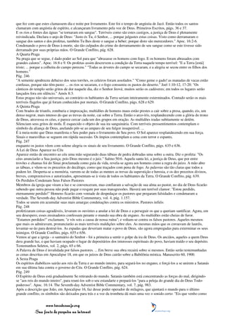 que fez com que estes clamassem dia e noite por livramento. Este foi o tempo de angústia de Jacó. Então todos os santos
clamaram com angústia de espírito, e alcançaram livramento pela voz de Deus. Primeiros Escritos, págs. 36 e 37.
E os rios e fontes das águas "se tornaram em sangue". Terríveis como são estes castigos, a justiça de Deus é plenamente
reivindicada. Declara o anjo de Deus: "Justo és Tu, ó Senhor, ... porque julgastes estas coisas. Visto como derramaram o
sangue dos santos e dos profetas, também Tu lhes deste o sangue a beber; porque disto são merecedores." Apoc. 16:2-6.
Condenando o povo de Deus à morte, são tão culpados do crime do derramamento de seu sangue como se este tivesse sido
derramado por suas próprias mãos. O Grande Conflito, pág. 628.
A Quarta Praga
Na praga que se segue, é dado poder ao Sol para que "abrasasse os homens com fogo. E os homens foram abrasados com
grandes calores". Apoc. 16:8 e 9. Os profetas assim descrevem a condição da Terra naquele tempo terrível: "E a Terra [está]
triste; ... porque a colheita do campo pereceu." "Todas as árvores do campo se secaram, e a alegria se secou entre os filhos dos
homens."
Pág. 246
"A semente apodreceu debaixo dos seus torrões, os celeiros foram assolados." "Como geme o gado! as manadas de vacas estão
confusas, porque não têm pasto: ... os rios se secaram, e o fogo consumiu os pastos do deserto." Joel 1:10-12, 17-20. "Os
cânticos do templo serão gritos de dor naquele dia, diz o Senhor Jeová; muitos serão os cadáveres; em todos os lugares serão
lançados fora em silêncio." Amós 8:3.
Estas pragas não são universais, ao contrário os habitantes da Terra seriam inteiramente exterminados. Contudo serão os mais
terríveis flagelos que já foram conhecidos por mortais. O Grande Conflito, págs. 628 e 629.
A Quinta Praga
Com brados de triunfo, zombaria e imprecação, multidões de homens maus estão prestes a cair sobre a presa, quando, eis, um
denso negror, mais intenso do que as trevas da noite, cai sobre a Terra. Então o arco-íris, resplandecendo com a glória do trono
de Deus, atravessa os céus, e parece cercar cada um dos grupos em oração. As multidões iradas subitamente se detêm.
Silenciam seus gritos de mofa. É esquecido o objeto de sua ira sanguinária. Com terríveis pressentimentos contemplam o
símbolo da aliança de Deus, anelando pôr-se ao amparo de seu fulgor insuperável. ...
É à meia-noite que Deus manifesta o Seu poder para o livramento de Seu povo. O Sol aparece resplandecendo em sua força.
Sinais e maravilhas se seguem em rápida sucessão. Os ímpios contemplam a cena com terror e espanto,
Pág. 247
enquanto os justos vêem com solene alegria os sinais de seu livramento. O Grande Conflito, págs. 635 e 636.
A Lei de Deus Aparece no Céu
Aparece então de encontro ao céu uma mão segurando duas tábuas de pedra dobradas uma sobre a outra. Diz o profeta: "Os
céus anunciarão a Sua justiça; pois Deus mesmo é o juiz." Salmo 50:6. Aquela santa lei, a justiça de Deus, que por entre
trovões e chamas foi do Sinai proclamada como guia da vida, revela-se agora aos homens como a regra do juízo. A mão abre
as tábuas, e vêem-se os preceitos do decálogo, como que traçados com pena de fogo. As palavras são tão claras que todos a
podem ler. Desperta-se a memória, varrem-se de todas as mentes as trevas da superstição e heresia, e os dez preceitos divinos,
breves, compreensivos e autorizados, apresentam-se à vista de todos os habitantes da Terra. O Grande Conflito, pág. 639.
Os Perdidos Condenam Seus Falsos Pastores
Membros da igreja que viram a luz e se convenceram, mas confiaram a salvação de sua alma ao pastor, no dia de Deus ficarão
sabendo que outra pessoa não pode pagar o resgate por suas transgressões. Haverá um terrível clamor: "Estou perdido,
eternamente perdido!" Homens ficarão com vontade de despedaçar os pastores que pregaram falsidades e condenaram a
verdade. The Seventh-day Adventist Bible Commentary, vol. 4, pág. 1.157.
Todos se unem em acumular suas mais amargas condenações contra os ministros. Pastores infiéis
Pág. 248
profetizaram coisas agradáveis, levaram os ouvintes a anular a lei de Deus e a perseguir os que a queriam santificar. Agora, em
seu desespero, esses ensinadores confessam perante o mundo sua obra de engano. As multidões estão cheias de furor.
"Estamos perdidos!" exclamam; "e vós sois a causa de nossa ruína"; e voltam-se contra os falsos pastores. Aqueles mesmos
que mais os admiravam, pronunciarão as mais terríveis maldições sobre eles. As mesmas mãos que os coroavam de lauréis,
levantar-se-ão para destruí-los. As espadas que deveriam matar o povo de Deus, são agora empregadas para exterminar os seus
inimigos. O Grande Conflito, págs. 655 e 656.
Vemos aí que a igreja - o santuário do Senhor - foi a primeira a sentir o golpe da ira de Deus. Os anciãos, aqueles a quem Deus
dera grande luz, e que haviam ocupado o lugar de depositários dos interesses espirituais do povo, haviam traído o seu depósito.
Testemunhos Seletos, vol. 2, págs. 65 e 66.
A Palavra de Deus é invalidada por falsos pastores. ... Em breve sua obra recairá sobre si mesmos. Então serão testemunhadas
as cenas descritas em Apocalipse 18, em que os juízos de Deus cairão sobre a Babilônia mística. Manuscrito 60, 1900.
A Sexta Praga
Os espíritos diabólicos sairão aos reis da Terra e ao mundo inteiro, para segurá-los no engano, e forçá-los a se unirem a Satanás
em sua última luta contra o governo do Céu. O Grande Conflito, pág. 624.
Pág. 249
O Espírito de Deus está gradualmente Se retirando do mundo. Satanás também está concentrando as forças do mal, dirigindo-
se "aos reis do mundo inteiro", para reuni-los sob o seu estandarte e prepará-los "para a peleja do grande dia do Deus Todo-
poderoso". Apoc. 16:14. The Seventh-day Adventist Bible Commentary, vol. 7, pág. 983.
Após a descrição que João, em Apocalipse 16, faz desse poder operador de milagres, que ajuntará o mundo para o último
grande conflito, os símbolos são deixados para trás e a voz da trombeta dá mais uma vez o sonido certo: "Eis que venho como


                 www.terceiroanjo.org
            Sua fonte de pesquisa na internet
 
