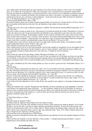 vem o ladrão. Bem-aventurado aquele que vigia e guarda as suas vestes, para não andar nu, e não se veja a sua vergonha."
Apoc. 16:15. Depois de sua transgressão, Adão e Eva estavam nus, pois a vestimenta de luz e proteção se apartara deles.
O mundo terá esquecido a admoestação e as advertências de Deus, como aconteceu com os habitantes do mundo no tempo de
Noé, e também com os moradores de Sodoma. Eles acordaram com todos os seus planos e invenções de iniqüidade, mas de
repente choveu fogo do céu e consumiu os ímpios habitantes. "Assim será no dia em que o Filho do homem Se manifestar."
Luc. 17:30. Manuscript Releases, vol. 14, págs. 96 e 97.
A Última Grande Batalha Entre o Bem e o Mal
Dois grandes poderes opostos são revelados na última grande batalha. De um lado está o Criador do Céu e da Terra. Todos os
que se encontram do Seu lado têm o Seu selo. Eles são obedientes a Suas ordens. Do outro lado está
Pág. 250
o príncipe das trevas, com os que escolheram a apostasia e a rebelião. The Seventh-day Adventist Bible Commentary, vol. 7,
págs. 982 e 983.
Um terrível conflito encontra-se diante de nós. Aproximamo-nos da peleja do grande dia do Deus Todo-poderoso. O que tem
estado sob controle será solto. O anjo da misericórdia está dobrando as asas, preparando-se para descer do trono e deixar o
mundo sob o domínio de Satanás. Os principados e poderes da Terra estão em acirrada revolta contra o Deus do Céu. Estão
cheios de ódio contra os que O servem, e em breve, muito em breve, será travada a última grande batalha entre o bem e o mal.
A Terra será o campo de batalha - o local da peleja e da vitória finais. Aqui, em que por tanto tempo Satanás tem instigado os
homens contra Deus, a rebelião será debelada para sempre. Review and Herald, 13 de maio de 1902.
As batalhas entre os dois exércitos são tão reais como as travadas pelos exércitos deste mundo, e do resultado do conflito
espiritual dependem destinos eternos. Profetas e Reis, pág. 176.
Todo o Mundo se Concentrará de um Lado ou do Outro
Todo o mundo estará em um ou no outro lado da questão. Será travada a batalha do Armagedom. E nesse dia nenhum de nós
deverá estar dormindo. Precisamos estar bem despertos, como as virgens prudentes, tendo azeite em nossas vasilhas com
nossas lâmpadas. O poder do Espírito Santo deve estar sobre nós, e o Capitão do exército do Senhor
Pág. 251
estará à frente dos anjos do Céu para dirigir a batalha. Mensagens Escolhidas, vol. 3, pág. 426.
A inimizade de Satanás contra o bem manifestar-se-á cada vez mais, ao conduzir ele em atividade suas forças em sua última
obra de rebelião; e toda alma que não esteja inteiramente entregue a Deus e não seja guardada pelo poder divino, fará uma
aliança com Satanás contra o Céu e se unirá na batalha contra o Governador do Universo. Testemunhos Para Ministros, pág.
465.
Logo, todos os habitantes da Terra terão tomado partido, ou a favor ou contra o governo do Céu. Testemunhos Seletos, vol. 3,
pág. 143.
A Sétima Praga
Precisamos estudar o derramamento da sétima taça. (Apoc. 16:17-21.) Os poderes do mal não capitularão no conflito sem uma
luta. Mas a Providência Divina tem uma parte a desempenhar na batalha do Armagedom. Quando a Terra for iluminada com a
glória do anjo de Apocalipse 18, os elementos religiosos, bons e maus, despertarão do sono, e os exércitos do Deus vivo pôr-
se-ão em campo. The Seventh-day Adventist Bible Commentary, vol. 7, pág. 983.
Em breve será travada a batalha do Armagedom. Aquele em cuja vestimenta está escrito o nome: Rei dos reis e Senhor dos
senhores, conduz os exércitos do Céu montados em cavalos brancos e vestidos de linho fino, branco e puro. (Apoc. 19:11-16.)
The Seventh-day Adventist Bible Commentary, vol. 7, pág. 982.
A terra inteira se levanta, dilatando-se como as ondas do mar. Sua superfície está a quebrar-se. Seu próprio fundamento parece
ceder.
Pág. 252
Cadeias de montanha estão a soçobrar. Desaparecem ilhas habitadas. Os portos marítimos que, pela iniqüidade, se tornaram
como Sodoma, são tragados pelas águas enfurecidas. ... As mais orgulhosas cidades da Terra são derribadas. Os suntuosos
palácios em que os grandes homens do mundo dissiparam suas riquezas com a glorificação própria, desmoronam-se diante de
seus olhos. As paredes das prisões fendem-se, e o povo de Deus, que estivera retido em cativeiro por causa de sua fé, é
libertado. O Grande Conflito, pág. 637.
18
As Sete Últimas Pragas e os Justos
Pág. 253
O Grande Tempo de Angústia, 2ª Parte
O Grande Tempo de Angústia Começa Depois do fim do Tempo da Graça
Quando Cristo cessar a Sua obra como mediador em prol do homem, então começará este tempo de angústia. Ter-se-á então
decidido o caso de toda alma, e não haverá sangue expiatório para purificar do pecado. Ao deixar Jesus Sua posição como
intercessor do homem junto a Deus, faz-se o solene anúncio: "Quem é injusto, faça injustiça ainda; e quem está sujo, suje-se
ainda; e quem é justo, faça justiça ainda; e quem é santo, seja santificado ainda." Apoc. 22:11. Então o Espírito repressor de
Deus é retirado da Terra. Patriarcas e Profetas, pág. 201.
O Povo de Deus Acha-se Preparado Para o Difícil Futuro
Quando se encerrar a mensagem do terceiro anjo, a misericórdia não mais pleiteará em favor dos culpados habitantes da Terra.
Pág. 254
O povo de Deus terá cumprido a sua obra. Recebeu a "chuva serôdia", "o refrigério pela presença do Senhor", e acha-se
preparado para a hora probante que diante dele está.


                 www.terceiroanjo.org
            Sua fonte de pesquisa na internet
 