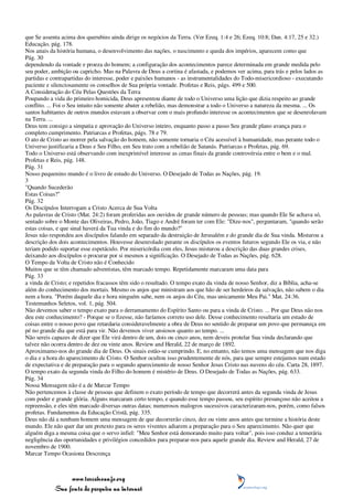 que Se assenta acima dos querubins ainda dirige os negócios da Terra. (Ver Ezeq. 1:4 e 26; Ezeq. 10:8; Dan. 4:17, 25 e 32.)
Educação, pág. 178.
Nos anais da história humana, o desenvolvimento das nações, o nascimento e queda dos impérios, aparecem como que
Pág. 30
dependendo da vontade e proeza do homem; a configuração dos acontecimentos parece determinada em grande medida pelo
seu poder, ambição ou capricho. Mas na Palavra de Deus a cortina é afastada, e podemos ver acima, para trás e pelos lados as
partidas e contrapartidas do interesse, poder e paixões humanos - as instrumentalidades do Todo-misericordioso - executando
paciente e silenciosamente os conselhos de Sua própria vontade. Profetas e Reis, págs. 499 e 500.
A Consideração do Céu Pelas Questões da Terra
Poupando a vida do primeiro homicida, Deus apresentou diante de todo o Universo uma lição que dizia respeito ao grande
conflito. ... Foi o Seu intuito não somente abater a rebelião, mas demonstrar a todo o Universo a natureza da mesma. ... Os
santos habitantes de outros mundos estavam a observar com o mais profundo interesse os acontecimentos que se desenrolavam
na Terra. ...
Deus tem consigo a simpatia e aprovação do Universo inteiro, enquanto passo a passo Seu grande plano avança para o
completo cumprimento. Patriarcas e Profetas, págs. 78 e 79.
O ato de Cristo ao morrer pela salvação do homem, não somente tornaria o Céu acessível à humanidade, mas perante todo o
Universo justificaria a Deus e Seu Filho, em Seu trato com a rebelião de Satanás. Patriarcas e Profetas, pág. 69.
Todo o Universo está observando com inexprimível interesse as cenas finais da grande controvérsia entre o bem e o mal.
Profetas e Reis, pág. 148.
Pág. 31
Nosso pequenino mundo é o livro de estudo do Universo. O Desejado de Todas as Nações, pág. 19.
3
"Quando Sucederão
Estas Coisas?"
Pág. 32
Os Discípulos Interrogam a Cristo Acerca de Sua Volta
As palavras de Cristo (Mat. 24:2) foram proferidas aos ouvidos de grande número de pessoas; mas quando Ele Se achava só,
sentado sobre o Monte das Oliveiras, Pedro, João, Tiago e André foram ter com Ele: "Dize-nos", perguntaram, "quando serão
estas coisas, e que sinal haverá da Tua vinda e do fim do mundo?"
Jesus não respondeu aos discípulos falando em separado da destruição de Jerusalém e do grande dia de Sua vinda. Misturou a
descrição dos dois acontecimentos. Houvesse desenrolado perante os discípulos os eventos futuros segundo Ele os via, e não
teriam podido suportar esse espetáculo. Por misericórdia com eles, Jesus misturou a descrição das duas grandes crises,
deixando aos discípulos o procurar por si mesmos a significação. O Desejado de Todas as Nações, pág. 628.
O Tempo da Volta de Cristo não é Conhecido
Muitos que se têm chamado adventistas, têm marcado tempo. Repetidamente marcaram uma data para
Pág. 33
a vinda de Cristo; e repetidos fracassos têm sido o resultado. O tempo exato da vinda de nosso Senhor, diz a Bíblia, acha-se
além do conhecimento dos mortais. Mesmo os anjos que ministram aos que hão de ser herdeiros da salvação, não sabem o dia
nem a hora. "Porém daquele dia e hora ninguém sabe, nem os anjos do Céu, mas unicamente Meu Pai." Mat. 24:36.
Testemunhos Seletos, vol. 1, pág. 504.
Não devemos saber o tempo exato para o derramamento do Espírito Santo ou para a vinda de Cristo. ... Por que Deus não nos
deu este conhecimento? - Porque se o fizesse, não faríamos correto uso dele. Desse conhecimento resultaria um estado de
coisas entre o nosso povo que retardaria consideravelmente a obra de Deus no sentido de preparar um povo que permaneça em
pé no grande dia que está para vir. Não devemos viver ansiosos quanto ao tempo. ...
Não sereis capazes de dizer que Ele virá dentro de um, dois ou cinco anos, nem deveis protelar Sua vinda declarando que
talvez não ocorra dentro de dez ou vinte anos. Review and Herald, 22 de março de 1892.
Aproximamo-nos do grande dia de Deus. Os sinais estão-se cumprindo. E, no entanto, não temos uma mensagem que nos diga
o dia e a hora do aparecimento de Cristo. O Senhor ocultou isso prudentemente de nós, para que sempre estejamos num estado
de expectativa e de preparação para o segundo aparecimento de nosso Senhor Jesus Cristo nas nuvens do céu. Carta 28, 1897.
O tempo exato da segunda vinda do Filho do homem é mistério de Deus. O Desejado de Todas as Nações, pág. 633.
Pág. 34
Nossa Mensagem não é a de Marcar Tempo
Não pertencemos à classe de pessoas que definem o exato período de tempo que decorrerá antes da segunda vinda de Jesus
com poder e grande glória. Alguns marcaram certo tempo, e quando esse tempo passou, seu espírito presunçoso não aceitou a
repreensão, e eles têm marcado diversas outras datas; numerosos malogros sucessivos caracterizaram-nos, porém, como falsos
profetas. Fundamentos da Educação Cristã, pág. 335.
Deus não dá a nenhum homem uma mensagem de que decorrerão cinco, dez ou vinte anos antes que termine a história deste
mundo. Ele não quer dar um pretexto para os seres viventes adiarem a preparação para o Seu aparecimento. Não quer que
alguém diga a mesma coisa que o servo infiel: "Meu Senhor está demorando muito para voltar", pois isso conduz a temerária
negligência das oportunidades e privilégios concedidos para preparar-nos para aquele grande dia. Review and Herald, 27 de
novembro de 1900.
Marcar Tempo Ocasiona Descrença



                 www.terceiroanjo.org
            Sua fonte de pesquisa na internet
 