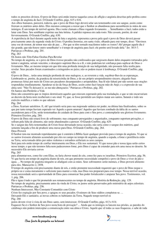 todos os preceitos divinos. O povo de Deus será então imerso naquelas cenas de aflição e angústia descritas pelo profeta como
o tempo de angústia de Jacó. O Grande Conflito, págs. 615 e 616.
Aos olhos humanos, parecerá, todavia, que o povo de Deus logo deverá selar seu testemunho com seu sangue, assim como
fizeram os mártires antes deles. Eles mesmos começam a recear que o Senhor os abandonou para sucumbirem às mãos de seus
inimigos. É um tempo de terrível agonia. Dia e noite clamam a Deus rogando livramento. ... Semelhantes a Jacó, todos estão a
lutar com Deus. Seu semblante exprime sua luta íntima. A palidez repousa em cada rosto. Não cessam, porém, de orar
fervorosamente. O Grande Conflito, pág. 630.
A experiência de Jacó durante aquela noite de luta e angústia, representa a prova pela qual o povo de Deus deverá passar
precisamente antes da segunda vinda de Cristo. O profeta Jeremias, em santa visão, olhando para este tempo, disse: "Ouvimos
uma voz de tremor, de temor mas não de paz. ... Por que se têm tornado macilentos todos os rostos? Ah! porque aquele dia é
tão grande, que não houve outro semelhante! e é tempo de angústia para Jacó; ele porém será livrado dela." Jer. 30:5-7.
Patriarcas e Profetas, pág. 201.
Pág. 263
Os Justos não Têm Faltas Ocultas Para Revelar
No tempo de angústia, se o povo de Deus tivesse pecados não confessados que surgissem diante deles enquanto torturados pelo
temor e angústia, seriam vencidos; o desespero suprimir-lhes-ia a fé, e não poderiam ter confiança para suplicar de Deus o
livramento. Mas, ao mesmo tempo em que têm uma profunda intuição de sua indignidade, não possuem falta oculta para
revelar. Seus pecados foram examinados e extinguidos no juízo; não os podem trazer à lembrança. O Grande Conflito, pág.
620.
O povo de Deus... terão uma intuição profunda de seus malogros; e, ao reverem a vida, soçobrar-lhes-ão as esperanças.
Lembrando-se, porém, da grandeza da misericórdia de Deus, e de seu próprio arrependimento sincero, alegarão Suas
promessas feitas por meio de Cristo aos pecadores desamparados e arrependidos. Sua fé não faltará por não serem suas orações
respondidas imediatamente. Apoderar-se-ão da força de Deus, assim como Jacó lançou mão do Anjo; e a expressão de sua
alma será: "Não Te deixarei ir, se me não abençoares." Patriarcas e Profetas, pág. 202.
Os Santos não Perderão a Vida
Deus não consentiria que os ímpios destruíssem aqueles que estavam esperando pela sua trasladação, e que se não encurvariam
ao decreto da besta nem receberiam o seu sinal. Vi, que, se fosse permitido aos ímpios matar aos santos, Satanás e todo seu
exército maléfico, e todos os que odeiam
Pág. 264
a Deus, ficariam satisfeitos. E, oh! que triunfo seria para sua majestade satânica ter poder, na última luta finalizadora, sobre os
que por tanto tempo haviam esperado ver Aquele a quem amaram! Aqueles que haviam zombado da idéia de os santos
ascenderem para o Céu, serão testemunhas do cuidado de Deus para com o Seu povo, e contemplarão seu glorioso livramento.
Primeiros Escritos, pág. 284.
O povo de Deus não estará livre de sofrimento; mas conquanto perseguidos e angustiados, conquanto suportem privações, e
sofram pela falta de alimento, não serão abandonados a perecer. O Grande Conflito, pág. 629.
Se o sangue das fiéis testemunhas de Cristo fosse derramado nessa ocasião, não seria como o sangue dos mártires, qual
semente lançada a fim de produzir uma messe para Deus. O Grande Conflito, pág. 264.
Deus Proverá
O Senhor tem-me mostrado repetidamente que é contrário à Bíblia fazer qualquer provisão para o tempo de angústia. Vi que se
os santos tivessem alimento acumulado por eles no campo no tempo de angústia, quando a espada, a fome e pestilência estão
na Terra, seria tomado deles por mãos violentas e estranhos ceifariam os seus campos.
Será para nós então tempo de confiar inteiramente em Deus, e Ele nos sustentará. Vi que nosso pão e nossa água serão certos
nesse tempo, e que não teremos falta nem padeceremos fome, pois Deus é capaz de estender para nós uma mesa no deserto. Se
necessário Ele enviaria corvos
Pág. 265
para alimentar-nos, como fez com Elias, ou faria chover maná do céu, como fez para os israelitas. Primeiros Escritos, pág. 56.
Vi que havia um tempo de angústia diante de nós, em que premente necessidade compelirá o povo de Deus a viver de pão e
água. ... No tempo de angústia ninguém se afadigará com as mãos. Seus sofrimentos serão mentais, e Deus proverá alimento
para eles. Manuscrito 2, 1858.
O tempo de angústia está precisamente diante de nós, e então premente necessidade requererá que o povo de Deus negue o
próprio eu e coma meramente o suficiente para manter a vida, mas Deus nos preparará para esse tempo. Nessa terrível ocasião,
nossa necessidade será a oportunidade de Deus para comunicar Seu poder fortalecedor e amparar Seu povo. Testimonies, vol.
1, pág. 206.
Pão e água é tudo o que foi prometido aos remanescentes no tempo de angústia. História da Redenção, pág. 129.
No tempo de angústia, precisamente antes da vinda de Cristo, os justos serão preservados pelo ministério de anjos celestiais.
Patriarcas e Profetas, pág. 256.
Nenhum Intercessor, Mas Constante Comunhão com Cristo
Cristo fez expiação por Seu povo, e apagou os seus pecados. O número de Seus súditos completou-se. ...
Deixando Ele o santuário, as trevas cobrem os habitantes da Terra. Naquele tempo terrível os
Pág. 266
justos devem viver à vista de um Deus santo, sem intercessor. O Grande Conflito, págs. 613 e 614.
Esquecer-Se-á o Senhor de Seu povo nesta hora de provação? ... Ainda que os inimigos os lancem nas prisões, as paredes do
calabouço não podem interceptar a comunicação entre sua alma e Cristo. Aquele que vê todas as suas fraquezas, e sabe de toda


                 www.terceiroanjo.org
            Sua fonte de pesquisa na internet
 