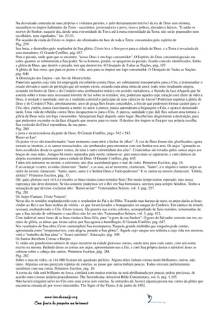 Na desvairada contenda de suas próprias e violentas paixões, e pelo derramamento terrível da ira de Deus sem mistura,
sucumbem os ímpios habitantes da Terra - sacerdotes, governadores e povo, ricos e pobres, elevados e baixos. "E serão os
mortos do Senhor, naquele dia, desde uma extremidade da Terra até à outra extremidade da Terra; não serão pranteados nem
recolhidos, nem sepultados." Jer. 25:33.
Por ocasião da vinda de Cristo os ímpios são eliminados da face de toda a Terra: consumidos pelo espírito de
Pág. 279
Sua boca, e destruídos pelo resplendor de Sua glória. Cristo leva o Seu povo para a cidade de Deus, e a Terra é esvaziada de
seus moradores. O Grande Conflito, pág. 657.
Para o pecado, onde quer que se encontre, "nosso Deus é um fogo consumidor". O Espírito de Deus consumirá pecado em
todos quantos se submeterem a Seu poder. Se os homens, porém, se apegarem ao pecado, ficarão com ele identificados. Então
a glória de Deus, que destrói o pecado, tem que destruí-los. O Desejado de Todas as Nações, pág. 107.
A glória de Seu rosto, que para os justos é vida, será para os ímpios um fogo consumidor. O Desejado de Todas as Nações,
pág. 600.
A Destruição dos Ímpios - um Ato de Misericórdia
Poderiam aqueles cuja vida foi empregada em rebelião contra Deus, ser subitamente transportados para o Céu, e testemunhar o
estado elevado e santo de perfeição que ali sempre existe, estando toda alma cheia de amor, todo rosto irradiando alegria,
ecoando em honra de Deus e do Cordeiro uma arrebatadora música em acordes melodiosos, e fluindo da face dAquele que Se
assenta sobre o trono uma incessante torrente de luz sobre os remidos; sim, poderiam aqueles cujo coração está cheio de ódio a
Deus, à verdade e santidade, unir-se à multidão celestial e participar de seus cânticos de louvor? Poderiam suportar a glória de
Deus e do Cordeiro? Não, absolutamente; anos de graça lhes foram concedidos, a fim de que pudessem formar caráter para o
Céu; eles, porém, nunca exercitaram a mente no amor à pureza; nunca aprenderam a linguagem o Céu, e agora é demasiado
tarde. Uma vida de rebeldia contra Deus incapacitou-os para o Céu. A pureza, santidade e paz dali lhes seriam uma tortura; a
glória de Deus seria um fogo consumidor. Almejariam fugir daquele santo lugar. Receberiam alegremente a destruição, para
que pudessem esconder-se da face dAquele que morreu para os remir. O destino dos ímpios se fixa por sua própria escolha.
Sua exclusão do Céu é espontânea, da sua parte,
Pág. 280
e justa e misericordiosa da parte de Deus. O Grande Conflito, págs. 542 e 543.
Rumo ao Lar!
Os justos vivos são transformados "num momento, num abrir e fechar de olhos". À voz de Deus foram eles glorificados; agora
tornam-se imortais, e os santos ressuscitados, são arrebatados para encontrar com seu Senhor nos ares. Os anjos "ajuntarão os
Seus escolhidos desde os quatro ventos, de uma à outra extremidade dos céus". Criancinhas são levadas pelos santos anjos aos
braços de suas mães. Amigos há muito separados pela morte, reúnem-se, para nunca mais se separarem, e com cânticos de
alegria ascendem juntamente para a cidade de Deus. O Grande Conflito, pág. 645.
Todos nós entramos na nuvem, e estivemos sete dias ascendendo para o mar de vidro. Primeiros Escritos, pág. 16.
E ao avançar o carro, as rodas clamavam: "Santo", e as asas, ao se moverem, clamavam, "Santo", e o séquito e santos anjos ao
redor da nuvem clamavam: "Santo, santo, santo é o Senhor Deus o Todo-poderoso!" E os santos na nuvem clamavam: "Glória,
aleluia!" Primeiros Escritos, pág. 35.
Oh! quão glorioso será vê-Lo e receber as boas-vindas como remidos Seus! Por muito tempo temos esperado; mas nossa
esperança não deve diminuir. Se tão-somente pudermos ver o Rei em Sua formosura, seremos para sempre benditos. Tenho a
sensação de que devesse exclamar alto: "Rumo ao lar!" Testemunhos Seletos, vol. 3, pág. 257.
Pág. 281
Os Anjos Cantam: Cristo Venceu!
Nesse dia os remidos resplandecerão com o resplendor do Pai e do Filho. Tocando suas harpas de ouro, os anjos darão as boas-
vindas ao Rei e aos Seus troféus de vitória - os que foram lavados e branqueados no sangue do Cordeiro. Um cântico de triunfo
ressoará, enchendo todo o Céu. Cristo venceu. Ele penetra nas cortes celestes, acompanhado de Seus remidos, testemunhas de
que a Sua missão de sofrimento e sacrifício não foi em vão. Testemunhos Seletos, vol. 3, pág. 432.
Com indizível amor Jesus dá as boas-vindas a Seus fiéis, para "o gozo do teu Senhor". O gozo do Salvador consiste em ver, no
reino de glória, as almas que foram salvas por Sua agonia e humilhação. O Grande Conflito, pág. 647.
Nos resultados de Sua obra, Cristo contemplará Sua recompensa. Naquela grande multidão que ninguém pode contar,
apresentada como "irrepreensíveis, com alegria, perante a Sua glória", Aquele cujo sangue nos redimiu e cuja vida nos ensinou,
verá o "trabalho da Sua alma" e "ficará satisfeito". Educação, pág. 309.
Os Santos Recebem Coroas e Harpas
Vi então um grandíssimo número de anjos trazerem da cidade gloriosas coroas, sendo uma para cada santo, com seu nome
escrito na mesma. Pedindo Jesus as coroas aos anjos, apresentaram-nas a Ele, e com Sua própria destra o adorável Jesus as
colocou sobre a cabeça dos santos. Primeiros Escritos, pág. 288.
Pág. 282
Sobre o mar de vidro, os 144.000 ficaram em quadrado perfeito. Alguns deles tinham coroas muito brilhantes; outros, não
tanto. Algumas coroas pareciam repletas de estrelas, ao passo que outras tinham poucas. Todos estavam perfeitamente
satisfeitos com sua coroa. Primeiros Escritos, pág. 16.
A coroa da vida será brilhante ou fosca, cintilará com muitas estrelas ou será abrilhantada por poucas pedras preciosas, de
acordo com o nosso próprio procedimento. The Seventh-day Adventist Bible Commentary, vol. 6, pág. 1.105.
Não haverá ninguém salvo no Céu com uma coroa sem estrelas. Se entrardes ali, haverá alguma pessoa nas cortes da glória que
encontrou entrada ali por vosso intermédio. The Signs of the Times, 6 de junho de 1892.


                 www.terceiroanjo.org
            Sua fonte de pesquisa na internet
 