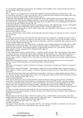 Vi a extraordinária amabilidade e glória de Jesus. Seu semblante era mais brilhante do que o Sol ao meio-dia. Seu manto era
mais alvo do que o branco mais claro. Como
Pág. 287
posso ... descrever-vos as glórias do Céu e os belos anjos cantando e tocando suas harpas de dez cordas? Carta 3, 1851.
As maravilhosas coisas que ali vi, não as posso descrever. Oh! se me fosse dado falar a língua de Canaã, poderia então contar
um pouco das glórias do mundo melhor. Primeiros Escritos, pág. 19.
A linguagem é demasiadamente fraca para tentar uma descrição do Céu. Apresentando-se diante de mim aquela cena, fico
inteiramente absorta. Enlevada pelo insuperável esplendor e excelente glória, deponho a pena e exclamo: "Oh, que amor! que
amor maravilhoso!" A linguagem mais exaltada não consegue descrever a glória do Céu, ou as profundidades incomparáveis
do amor de um Salvador. Primeiros Escritos, pág. 289.
A linguagem humana não é adequada para descrever a recompensa dos justos. Será conhecida apenas dos que a contemplarem.
Nenhum espírito finito pode compreender a glória do Paraíso de Deus. O Grande Conflito, pág. 675.
Se pudéssemos ter mesmo que uma só visão da cidade celestial, nunca mais desejaríamos morar outra vez na Terra. The Signs
of the Times, 8 de abril de 1889.
Cursos de Água, Colinas e Árvores
Ali vimos a árvore da vida e o trono de Deus. Do trono provinha um rio puro de água, e de cada lado do rio estava a árvore da
vida. De um lado
Pág. 288
do rio havia um tronco da árvore, e do outro lado outro, ambos de ouro puro e transparente. A princípio pensei que via duas
árvores. Olhei outra vez e vi que elas se uniam em cima numa só árvore. Assim estava a árvore da vida em ambos os lados do
rio da vida. Seus ramos curvavam-se até o lugar em que nos achávamos, e seu fruto era esplêndido; tinha o aspecto de ouro, de
mistura com prata. Primeiros Escritos, pág. 17.
Existem torrentes sempre a fruir, claras como cristal, e ao lado delas, árvores ondeantes projetam sua sombra sobre as veredas
preparadas para os resgatados do Senhor. Ali as extensas planícies avultam em colinas de beleza, e as montanhas de Deus
erguem seus altivos píncaros. Nessas pacíficas planícies, ao lado daquelas correntes vivas, o povo de Deus, durante tanto
tempo peregrino e errante, encontrará um lar. O Grande Conflito, pág. 675.
Flores, Frutos e Animais
Vi outro campo repleto de todas as espécies de flores; e, quando as apanhei, exclamei: "Elas nunca murcharão." Em seguida vi
um campo de relva alta, cujo belíssimo aspecto causava admiração; era uma vegetação viva, e tinha reflexos de prata e ouro
quando magnificamente se agitava para glória do Rei Jesus. Entramos, então, num campo cheio de todas as espécies de
animais: o leão, o cordeiro, o leopardo, o lobo, todos juntos em perfeita união. Passamos pelo meio deles, e pacificamente nos
acompanharam.
Dali entramos num bosque, não como os escuros bosques que aqui temos, não, absolutamente, mas claro e por toda parte
glorioso; os ramos da árvores agitavam-se de um para outro lado, e todos exclamamos:
Pág. 289
"Moraremos com segurança na solidão, e dormiremos nos bosques." Atravessamos os bosques, pois estávamos a caminho do
Monte Sião. ...
[Estava] sobre o monte um belo templo. ... Para embelezar o lugar, havia em redor do templo todas as espécies de árvores; o
buxo, o pinheiro, o cipreste, a oliveira, a murta, a romãzeira e a figueira, curvada ao peso de seus figos maduros, embelezavam
aquele local. ...
E vi uma mesa de pura prata; tinha muitos quilômetros de comprimento, contudo nossos olhares podiam alcançá-la toda. Vi o
fruto da árvore da vida, o maná, amêndoas, figos, romãs, uvas e muitas outras espécies de frutas. Pedi a Jesus que me deixasse
comer do fruto. Primeiros Escritos, págs. 18 e 19.
O Vigor de Eterna Mocidade
Todos saem do túmulo com a mesma estatura que tinham quando ali entraram. Adão, que está em pé entre a multidão dos
ressuscitados, é de grande altura e formas majestosas, de estatura pouco menor que o Filho de Deus. Apresenta assinalado
contraste com o povo das gerações posteriores; sob este único ponto de vista se revela a grande degeneração da raça. Todos,
porém, surgem com a louçania e vigor de eterna mocidade. ... Restabelecidos à árvore da vida, no Éden há tanto tempo
perdido, os remidos crescerão (Mal. 4:2) até à estatura completa da raça em sua glória primitiva. O Grande Conflito, págs. 644
e 645.
Se Adão, ao ser criado, não houvesse sido dotado de vinte vezes maior força vital do que os homens possuem agora, a
humanidade, com seus presentes métodos de vida que constituem uma violação da lei natural, já estaria extinta. Fundamentos
da Educação Cristã, pág. 23.
Pág. 290
Ninguém necessitará ou desejará repouso. Não haverá cansaço em fazer a vontade de Deus e oferecer louvor a Seu nome.
Sempre sentiremos a frescura da manhã, e sempre estaremos longe de seu termo. ... A aquisição de conhecimentos não cansará
o espírito nem esgotará as energias. O Grande Conflito, págs. 676 e 677.
O Céu é todo saúde. Testemunhos Seletos, vol. 1, pág. 179.
Felicidade Assegurada
Jesus ergueu o véu da vida futura. "Na ressurreição", disse Ele, "nem casam nem são dados em casamento; mas serão como os
anjos de Deus no Céu." Mat. 22:30. O Desejado de Todas as Nações, pág. 605.




                 www.terceiroanjo.org
            Sua fonte de pesquisa na internet
 