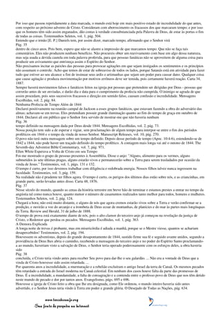 Por isso que passou repetidamente a data marcada, o mundo está hoje em mais positivo estado de incredulidade do que antes,
com respeito ao próximo advento de Cristo. Consideram com aborrecimento os fracassos dos que marcaram tempo; e por isso
que os homens têm sido assim enganados, dão costas à verdade consubstanciada pela Palavra de Deus, de estar às portas o fim
de todas as coisas. Testemunhos Seletos, vol. 1, pág. 504.
Entendo que o irmão [E. P.] Daniels tem, por assim dizer, marcado tempo, afirmando que o Senhor virá
Pág. 35
dentro de cinco anos. Pois bem, espero que não se alastre a impressão de que marcamos tempo. Que não se faça tais
comentários. Eles não produzem nenhum benefício. Não procureis obter um reavivamento com base em algo dessa natureza,
mas seja usada a devida cautela em toda palavra proferida, para que pessoas fanáticas não se aproveitem de alguma coisa para
produzir um avivamento que entristeça assim o Espírito do Senhor.
Não precisamos incitar as paixões das pessoas para provocar agitações em que sejam instigados os sentimentos e os princípios
não assumam o controle. Acho que temos de estar de sobreaviso de todos os lados, porque Satanás está em atividade para fazer
tudo que estiver ao seu alcance a fim de insinuar seus ardis e artimanhas que sejam um poder para causar dano. Qualquer coisa
que cause agitação e produza movimentação por motivos errôneos deve ser temida, pois certamente haverá reação. Carta 34,
1887.
Sempre haverá movimentos falsos e fanáticos feitos na igreja por pessoas que pretendem ser dirigidas por Deus - pessoas que
correrão antes de ser enviadas, e darão dia e data para o cumprimento da profecia não cumprida. O inimigo se agrada de que
assim procedam, pois seus sucessivos fracassos e direção em sentido falso, causam confusão e incredulidade. Mensagens
Escolhidas, vol. 2, pág. 84.
Nenhuma Profecia de Tempo Além de 1844
Declarei positivamente na reunião campal de Jackson a esses grupos fanáticos, que estavam fazendo a obra do adversário das
almas; achavam-se em trevas. Eles pretendiam possuir grande iluminação quanto ao fim do tempo de graça em outubro de
1844. Declarei ali em público que o Senhor fora servido de mostrar-me que não haveria nenhum
Pág. 36
tempo definido na mensagem dada por Deus desde 1844. Mensagens Escolhidas, vol. 2, pág. 73.
Nossa posição tem sido a de esperar e vigiar, sem proclamações de algum tempo para interpor-se entre o fim dos períodos
proféticos em 1844 e o tempo da vinda de nosso Senhor. Manuscript Releases, vol. 10, pág. 270.
O povo não terá outra mensagem sobre um tempo definido. Depois desse período de tempo (Apoc. 10:4-6), estendendo-se de
1842 a 1844, não pode haver um traçado definido do tempo profético. A contagem mais longa vai até o outono de 1844. The
Seventh-day Adventist Bible Commentary, vol. 7, pág. 971.
Ellen White Esperava a Volta de Cristo em seu Tempo
Foi-me mostrado o grupo de pessoas presentes à Assembléia. Disse o anjo: "Alguns, alimento para os vermes, alguns
submetidos às sete últimas pragas, alguns estarão vivos e permanecerão sobre a Terra para serem trasladados por ocasião da
vinda de Jesus." Testimonies, vol. 1, págs. 131 e 132.
O tempo é curto, por isso devemos trabalhar com diligência e redobrada energia. Nossos filhos talvez nunca ingressem na
faculdade. Testimonies, vol. 3, pág. 159.
Na realidade não é prudente ter filhos agora. O tempo é curto, os perigos dos últimos dias estão sobre nós, e as criancinhas, em
grande parte, serão levadas antes disso. Carta 48, 1876.
Pág. 37
Nesse século do mundo, quando as cenas da história terrestre em breve hão de terminar e estamos prestes a entrar no tempo da
angústia tal como nunca houve, quanto menor o número de casamentos realizados tanto melhor para todos, homens e mulheres.
Testemunhos Seletos, vol. 2, pág. 124.
Chegará a hora; não está muito distante, e alguns de nós que agora cremos estarão vivos sobre a Terra e verão confirmar-se a
predição, e ouvirão a voz do arcanjo e a trombeta de Deus ecoar de montanhas, de planícies e do mar às partes mais longínquas
da Terra. Review and Herald, 31 de julho de 1888.
O tempo de prova está exatamente diante de nós, pois o alto clamor do terceiro anjo já começou na revelação da justiça de
Cristo, o Redentor que perdoa os pecados. Mensagens Escolhidas, vol. 1, pág. 363.
A Demora Explicada
A longa noite de trevas é probante, mas em misericórdia é adiada a manhã, porque se o Mestre viesse, quantos se achariam
desapercebidos! Testimonies, vol. 2, pág. 194.
Houvessem os adventistas, depois do grande desapontamento de 1844, sustido firme sua fé e seguido avante unidos, segundo a
providência de Deus lhes abria o caminho, recebendo a mensagem do terceiro anjo e no poder do Espírito Santo proclamando-
a ao mundo, haveriam visto a salvação de Deus, o Senhor teria operado poderosamente com os esforços deles, a obra haveria
sido
Pág. 38
concluída, e Cristo teria vindo antes para receber Seu povo para dar-lhe o seu galardão. ... Não era a vontade de Deus que a
vinda de Cristo houvesse sido assim retardada. ...
Por quarenta anos a incredulidade, a murmuração e a rebelião excluíram o antigo Israel da terra de Canaã. Os mesmos pecados
têm retardado a entrada do Israel moderna na Canaã celestial. Em nenhum dos casos houve falta da parte das promessas de
Deus. É a incredulidade, a mundanidade, a falta de consagração e a contenda entre o professo povo de Deus que nos têm detido
neste mundo de pecado e dor por tantos anos. Evangelismo, págs. 695 e 696.
Houvesse a igreja de Cristo feito a obra que lhe era designada, como Ele ordenou, o mundo inteiro haveria sido antes
advertido, e o Senhor Jesus teria vindo à Terra em poder e grande glória. O Desejado de Todas as Nações, pág. 634.


                 www.terceiroanjo.org
            Sua fonte de pesquisa na internet
 