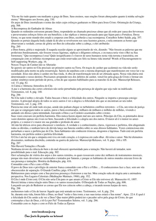 "Ela me fez tudo quanto sou mediante a graça de Deus. Seus ensinos, suas orações foram abençoados quanto à minha salvação
eterna." Mensagens aos Jovens, pág. 330.
Os anjos de Deus imortalizam o nome das mães cujos esforços ganharam os filhos para Jesus Cristo. Orientação da Criança,
pág. 568.
A Recompensa do Ganhador de Almas
Quando os redimidos estiverem perante Deus, responderão ao chamado preciosas almas que ali estão por causa dos fervorosos
e perseverantes esforços feitos em seu benefício, e das súplicas e intensa persuasão para que fujam para a Fortaleza. Dessa
forma, os que neste mundo têm estado a cooperar com Deus, receberão a sua recompensa. Conselhos Sobre Saúde, pág. 357.
Quando os portais daquela linda cidade lá do alto se revolverem nos seus luzentes gonzos, e nela entrarem as hostes que
observaram a verdade, coroas de glória ser-lhes-ão colocadas sobre a cabeça, e eles atribuirão
Pág. 295
a Deus honra, glória e majestade. E naquela ocasião alguns se aproximarão de vós, dizendo: "Não fossem as palavras que me
proferistes bondosamente, não fossem vossas lágrimas, súplicas e diligentes esforços, e eu nunca teria visto o Rei na Sua
formosura." Que recompensa é essa! Quão insignificante é o louvor de seres humanos nesta vida terrena e transitória, em
comparação com as infinitas recompensas que estão reservadas aos fiéis na futura vida imortal! Words of Encouragement to
Self-supporting Workers, pág. 16.
Nossos Traços de Caráter não se Alterarão
Se quereis ser santos no Céu precisais ser primeiro santos na Terra. Os traços de caráter que acalentais na vida não serão
modificados pela morte ou pela ressurreição. Saireis da sepultura com a mesma disposição que manifestastes em vosso lar e na
sociedade. Jesus não altera o caráter em Sua vinda. A obra de transformação tem de ser efetuada agora. Nossa vida diária está
determinando o nosso destino. Precisamos arrepender-nos dos defeitos de caráter, vencê-los pela graça de Cristo e formar um
caráter simétrico neste período de prova, a fim de que sejamos habilitados para as mansões lá do alto. Manuscript Releases,
vol. 13, pág. 82.
A Calma e Afetuosa Atmosfera do Céu
A paz e a harmonia das cortes celestiais não serão perturbadas pela presença de alguém que seja rude ou indelicado.
Testimonies, vol. 8, pág. 140.
Pág. 296
No Céu tudo é nobre e elevado. Todos buscam o bem e a felicidade dos outros. Ninguém se importa e preocupa consigo
mesmo. A principal alegria de todos os seres santos é ver a alegria e a felicidade dos que se encontram ao seu redor.
Testimonies, vol. 2, pág. 239.
Parecia-me estar ali onde tudo era paz, aonde não podiam chegar os turbulentos conflitos terrestres - o Céu, um reino de justiça
em que se congregam todos os santos, puros e bem-aventurados, milhares de milhares e milhões de milhões, vivendo e
andando em ditosa e pura intimidade, louvando a Deus e ao Cordeiro assentados sobre o trono.
Suas vozes estavam em perfeita harmonia. Eles nunca fazem algum mal uns aos outros. Príncipes do Céu, os potentados desse
vasto domínio apenas são rivais no bem, buscando a felicidade e a alegria uns dos outros. O maior ali é o menor no amor-
próprio, e o menor é o maior em sua gratidão e profusão de amor.
Ali não há tétricos erros para obscurecer o intelecto. A verdade e o conhecimento, claros, vigorosos e perfeitos, têm afugentado
todas as dúvidas, e nenhum laivo de dúvida lança sua funesta sombra sobre os seus ditosos habitantes. Vozes contenciosas não
perturbam a suave e perfeita paz do Céu. Seus habitantes não conhecem tristezas, desgostos e lágrimas. Tudo está em perfeita
harmonia, em perfeita ordem e perfeita felicidade.
O Céu é um lar em que a simpatia está viva em todo coração, e é expressa em cada olhar. Ali reina o amor. Não há elementos
dissonantes, nenhuma discórdia, contenda ou guerra de palavras. Manuscript Releases, vol. 9, págs. 104 e 105.
Pág. 297
Não Haverá Tentações e Pecado
Nenhuma árvore da ciência do bem e do mal oferecerá oportunidade para a tentação. Não haverá ali tentador, nem
possibilidade para o mal. Educação, pág. 302.
Ouvi aclamações de vitória dos anjos e dos santos remidos, os quais ressoavam como dez milhares de instrumentos musicais,
porque não mais deveriam ser molestados e tentados por Satanás, e porque os habitantes de outros mundos estavam livres de
sua presença e tentações. História da Redenção, pág. 416.
Comunhão com o Pai e com o Filho
O povo de Deus tem o privilégio de entreter franca comunhão com o Pai e o Filho. ... O conheceremos face a face, sem um véu
obscurecedor de separação. O Grande Conflito, págs. 676 e 677.
Habitaremos para sempre com a Sua preciosa presença e fruiremos a sua luz. Meu coração salta de alegria ante a animadora
perspectiva. Nos Lugares Celestiais (Meditações Matinais, 1968), pág. 352.
O Céu é onde Cristo está. O Céu não seria Céu para os que amam a Cristo se Ele não estivesse ali. Manuscrito 41, 1897.
Haverá íntima e terna relação entre Deus e os santos ressuscitados. O Desejado de Todas as Nações, pág. 606.
Lançando aos pés do Redentor as coroas que Ele nos colocou sobre a cabeça, e tocando nossas harpas de ouro,
Pág. 298
encheremos todo o Céu de louvor Àquele que está sentado no trono. Testimonies, vol. 8, pág. 254.
Se, durante esta vida, forem fiéis a Deus, no final "verão o Seu rosto, e nas suas testas estará o Seu nome". Apoc. 22:4. E qual é
a felicidade do Céu senão a de ver a Deus? Que maior júbilo poderá ter o pecador salvo pela graça de Cristo, do que
contemplar a face de Deus, e tê-Lo por Pai? Testemunhos Seletos, vol. 3, pág. 266.
Comunhão com os Anjos e com os Fiéis de Todas as Épocas


                 www.terceiroanjo.org
            Sua fonte de pesquisa na internet
 