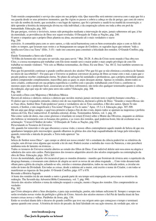 Todo remido compreenderá o serviço dos anjos em sua própria vida. Que maravilha será entreter conversa com o anjo que foi a
sua guarda desde os seus primeiros momentos, que lhe vigiou os passos e cobriu a cabeça no dia de perigo, que com ele esteve
no vale da sombra da morte, que assinalou o seu lugar de repouso, que foi o primeiro a saudá-lo na manhã da ressurreição, e
dele aprender a história da interposição divina na vida individual, e da cooperação celeste em toda a obra em prol da
humanidade. Educação, pág. 305.
De que perigos, visíveis e invisíveis, temos sido protegidos mediante a intervenção de anjos, jamais saberemos até que, à luz
da eternidade, as providências de Deus nos sejam reveladas. O Desejado de Todas as Nações, pág. 240.
O amor e simpatias que o próprio Deus plantou na alma, encontrarão ali o mais verdadeiro e suave
Pág. 299
exercício. A comunhão pura com os seres santos, a vida social harmoniosa com os bem-aventurados anjos e com os fiéis de
todos os tempos, que lavaram suas vestes e as branquearam no sangue do Cordeiro, os sagrados laços que reúnem "toda a
família nos Céus e na Terra" (Efés. 3:15) - tudo isto concorre para constituir a felicidade dos remidos. O Grande Conflito, pág.
677.
Dando Testemunho a Seres não Caídos
"O Filho do homem não veio para ser servido, mas para servir." Mat. 20:28. A obra de Cristo neste mundo é Sua obra nos
Céus, e a nossa recompensa por trabalhar com Ele neste mundo será o maior poder e mais amplo privilégio de com Ele
trabalhar no mundo vindouro. "Vós sois as Minhas testemunhas, diz Deus; Eu sou Deus." Isa. 48:12. Isso também seremos na
eternidade.
Para que foi permitido continuar o grande conflito através dos séculos? Por que foi que se não eliminou a existência de Satanás
no início de sua rebelião? - Foi para que o Universo se pudesse convencer da justiça de Deus ao tratar com o mal, e para que o
pecado pudesse receber condenação eterna. No plano da salvação há sumidades e profundezas, que a própria eternidade jamais
poderá compreender completamente, maravilhas para as quais os anjos desejam atentar. Apenas os remidos, dentre todos os
seres criados, conheceram em sua própria experiência o conflito com o pecado; trabalharam com Cristo e, conforme os
mesmos anjos não o poderiam fazer, associaram-se em Seus sofrimentos; não terão eles qualquer testemunho quanto à ciência
da redenção, algo que seja de valor para seres não caídos? Educação, pág. 308.
Pág. 300
Louvando a Deus com Majestosa e Melodiosa Música
Haverá ali música e cânticos; música e cânticos que ouvidos mortais jamais ouviram nem o espírito humano concebeu. ...
O cântico que os resgatados entoarão, cântico este de sua experiência, declarará a glória de Deus: "Grandes e maravilhosas são
as Tuas obras, Senhor Deus Todo-poderoso! justos e verdadeiros são os Teus caminhos, ó Rei dos santos. Quem Te não
temerá, ó Senhor, e não magnificará o Teu nome? Porque só Tu és santo." Apoc. 15:3 e 4. Educação, págs. 307-309.
Há um anjo que dirige sempre, o qual toca primeiro a harpa a fim de dar o tom, depois todos se ajuntam na majestosa e perfeita
música do Céu. Ela é indescritível. É melodia celestial, divina. Testemunhos Seletos, vol. 1, pág. 45.
Não como varão de dores, mas como glorioso e triunfante rei estará [Cristo] sobre o Monte das Oliveiras, enquanto as aleluias
dos hebreus se misturarão com os hosanas dos gentios, e as vozes dos remidos, qual poderosa hoste, hão de avolumar-se na
aclamação: "Coroai-O Senhor de todos." O Desejado de Todas as Nações, pág. 830.
Perscrutando os Tesouros do Universo
Ali, quando for removido o véu que obscurece a nossa visão, e nossos olhos contemplarem aquele mundo de beleza de que ora
apanhamos lampejos pelo microscópio; quando olharmos às glórias dos céus hoje esquadrinhadas de longe pelo telescópio;
quando, removida a mácula do pecado, a Terra toda aparecer "na
Pág. 301
beleza do Senhor nosso Deus" - que campo se abrirá aos nosso estudo! Ali o estudante da ciência poderá ler os relatórios da
criação, sem divisar coisa alguma que recorde a lei do mal. Poderá escutar a melodia das vozes da Natureza, e não perceberá
nenhuma nota de lamento ou tristezas. ...
Todos os tesouros do Universo estarão abertos ao estudo dos filhos de Deus. Com indizível deleite unir-nos-emos na alegria e
sabedoria dos seres não caídos. Participaremos dos tesouros adquiridos através dos séculos empregados na contemplação da
obra de Deus. Educação, págs. 303 e 307.
Livres da mortalidade, alçarão vôo incansável para os mundos distantes - mundos que fremiram de tristeza ante o espetáculo da
desgraça humana, e ressoaram com cânticos de alegria ao ouvir as novas de um alma resgatada. ... Com visão desanuviada
olham para a glória da criação, achando-se sóis, estrelas e sistemas planetários, todos na sua indicada ordem, a circular em
redor do trono da Divindade. Em todas as coisas, desde a mínima até a maior, está escrito o nome do Criador, e em todas se
manifestam as riquezas de Seu poder. O Grande Conflito, págs. 677 e 678.
Revendo a História Sagrada
A hoste dos remidos irá de um mundo a outro e grande parte de seu tempo será empregada em perscrutar os mistérios da
redenção. The Seventh-day Adventist Bible Commentary, vol. 7, pág. 990.
Através dos séculos infinitos o tema da redenção ocupará o coração, mente e língua dos remidos. Eles compreenderão as
verdades
Pág. 302
que Cristo almejava abrir a Seus discípulos, e para cuja assimilação, porém, não tinham suficiente fé. Sempre e sempre nos
serão reveladas novas visões da perfeição e glória de Cristo. Através dos séculos eternos o fiel Pai de família tirará de Seu
tesouro coisas novas e velhas. Parábolas de Jesus, pág. 134.
Então se revelará diante dele o decurso do grande conflito que teve sua origem antes que começasse o tempo e terminará
apenas quando este cessar. A história do início do pecado; da fatal falsidade em sua ação sinuosa; da verdade que, não se


                 www.terceiroanjo.org
            Sua fonte de pesquisa na internet
 