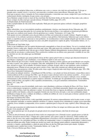 desviando das suas próprias linhas retas, se defrontou com o erro e o venceu; sim, tudo isto será manifesto. O véu que se
interpõe entre o mundo visível e o invisível, será removido e reveladas coisas maravilhosas. Educação, pág. 304.
Posto que os pesares, dores e tentações da Terra estejam terminados, e removidas suas causas, sempre terá o povo de Deus um
conhecimento distinto, inteligente, do que custou a sua salvação. ...
Nosso Redentor sempre levará os sinais de Sua crucifixão. Em Sua fronte ferida, em Seu lado, em Suas mãos e pés, estão os
únicos vestígios da obra cruel que o pecado efetuou. O Grande Conflito, págs. 651 e 674.
As Perplexidades da Vida Esclarecidas
Todas as perplexidades da vida serão então explicadas. Onde para nós apareciam apenas confusão e decepção, propósitos
frustrados e
Pág. 303
planos subvertidos, ver-se-á um propósito grandioso, predominante, vitorioso, uma harmonia divina. Educação, pág. 305.
Ali Jesus nos levará para bem perto da viva corrente que flui do trono de Deus, e nos explicará as misteriosas providências
pelas quais nos conduziu neste mundo a fim de aprimorar-nos o caráter. Testimonies, vol. 8, pág. 254.
Tudo quanto nos tem confundido acerca das providências de Deus será esclarecido no mundo vindouro. Naquilo em que a
nossa mente só via confusão e promessas desfeitas, veremos a mais perfeita e bela harmonia. Saberemos que o amor infinito
dispôs as experiências que nos pareciam as mais probantes. Ao reconhecermos o terno cuidado dAquele que faz todas as coisas
contribuírem para o nosso bem, regozijar-nos-emos com júbilo inexprimível e repleto de glória. Testemunhos Seletos, vol. 3,
pág. 433.
O Resultado de Toda Nobre Ação
Todos os que trabalharam com um espírito desinteressado contemplarão os frutos de seus labores. Ver-se-á o resultado de todo
princípio correto e nobre ação. Alguma coisa disto aqui vemos. Mas quão pouco dos resultados dos mais nobres trabalhos deste
mundo é o que se manifesta nesta vida aos que os fazem! Quantos labutam abnegadamente, incansavelmente por aqueles que
ficam além de seu alcance e conhecimento! Pais e professores tombam em seu último sono, parecendo o trabalho de sua vida
ter sido feito em vão; não sabem que sua fidelidade
Pág. 304
descerrou fontes de bênçãos que jamais poderão deixar de fluir; apenas pela fé vêem as crianças que educaram tornarem-se
uma bênção e inspiração a seus semelhantes, e essa influência repetir-se mil vezes mais.
Muito obreiro há que envia para o mundo mensagens de alento, esperança e ânimo, palavras que levam bênçãos aos corações
em todos os países; mas, quanto aos resultados, nada sabe, afadigando-se ele em solidão e obscuridade. Assim se concedem
dons, aliviam-se cargas, faz-se trabalho. Os homens lançam a semente, da qual, sobre as suas sepulturas, outros recolhem a
abençoada messe. Plantam árvores para que outros comam o fruto. Aqui estão contentes por saberem que puseram em
atividade forças para promover o bem. No além serão vistas a ação e reação de todas estas forças. Educação, págs. 305 e 306.
Nosso Gozo Aumentará Continuamente
Há no plano da redenção mistérios - a humilhação do Filho de Deus, o ser achado em forma de homem, o maravilhoso amor e
condescendência do Pai ao entregar Seu Filho - que são para os anjos celestiais motivo de contínuo assombro. ... E isso será o
estudo dos remidos através dos séculos eternos. Ao contemplarem a obra de Deus na criação e redenção, novas verdades
continuamente se lhes desdobrarão ao espírito surpreso e deleitado. À medida que vão aprendendo mais e mais da sabedoria,
amor e poder de Deus, seu espírito se lhes expandirá constantemente, e seu gozo aumentará continuamente. Testemunhos
Seletos, vol. 2, pág. 307.
Pág. 305
E ao transcorrerem os anos da eternidade, trarão mais e mais abundantes e gloriosas revelações de Deus e de Cristo. Assim
como o conhecimento é progressivo, também o amor, a reverência e a felicidade aumentarão. Quanto mais aprendem os
homens acerca de Deus, mais Lhe admiram o caráter. Ao revelar-lhes Jesus as riquezas da redenção e os estupendos feitos do
grande conflito com Satanás, a alma dos resgatados fremirá com mais fervorosa devoção, e com mais arrebatadora alegria
dedilharão as harpas de ouro; e milhares de milhares, e milhões de milhões de vozes se unem para avolumar o potente coro de
louvor. O Grande Conflito, pág. 678.
Há Sempre um Infinito Para Além
Ali toda faculdade se desenvolverá, e toda capacidade aumentará. Os maiores empreendimentos serão levados avante, as mais
altas aspirações realizadas, as maiores ambições satisfeitas. E, todavia, surgirão novas culminâncias a galgar, novas maravilhas
a admirar, novas verdades a compreender, novos assuntos a apelarem para as forças do corpo, espírito e alma. Educação, pág.
307.
Por mais que avancemos no conhecimento da sabedoria e do poder de Deus, há sempre um infinito para além. Review and
Herald, 14 de setembro de 1886.
Todo o amor paternal que veio de geração em geração através do coração humano, toda fonte de ternura que
Pág. 306
se abriu na alma do homem, não passam de tênue riacho em comparação com o ilimitado oceano, quando postos ao lado do
infinito, inexaurível amor de Deus. A língua não o pode exprimir, nem a pena é capaz de o descrever. Podeis meditar nele
todos os dias de vossa vida; podeis esquadrinhar diligentemente as Escrituras a fim de compreendê-lo; podeis concitar toda
faculdade e poder a vós concedidos por Deus, no esforço de compreender o amor e a compaixão do Pai celeste; e todavia existe
ainda um infinito para além. Podeis estudar por séculos esse amor; não obstante jamais podereis compreender plenamente a
extensão e a largura, a profundidade e a altura do amor de Deus em dar Seu Filho para morrer pelo mundo. A própria
eternidade nunca o poderá bem revelar. Testemunhos Seletos, vol. 2, pág. 337.
Todo o Universo Declara que Deus é Amor


                 www.terceiroanjo.org
            Sua fonte de pesquisa na internet
 