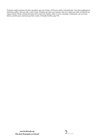 O grande conflito terminou. Pecado e pecadores não mais existem. O Universo inteiro está purificado. Uma única palpitação de
harmonioso júbilo vibra por toda a vasta criação. DAquele que tudo criou emanam vida, luz e alegria por todos os domínios do
espaço infinito. Desde o minúsculo átomo até ao maior dos mundos, todas as coisas, animadas e inanimadas, em sua serena
beleza e perfeito gozo, declaram que Deus é amor. O Grande Conflito, pág. 678.




                 www.terceiroanjo.org
            Sua fonte de pesquisa na internet
 