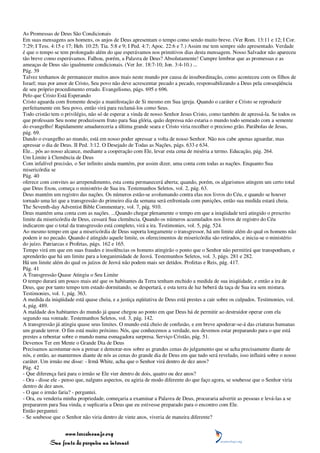 As Promessas de Deus São Condicionais
Em suas mensagens aos homens, os anjos de Deus apresentam o tempo como sendo muito breve. (Ver Rom. 13:11 e 12; I Cor.
7:29; I Tess. 4:15 e 17; Heb. 10:25; Tia. 5:8 e 9; I Ped. 4:7; Apoc. 22:6 e 7.) Assim me tem sempre sido apresentado. Verdade
é que o tempo se tem prolongado além do que esperávamos nos primitivos dias desta mensagem. Nosso Salvador não apareceu
tão breve como esperávamos. Falhou, porém, a Palavra de Deus? Absolutamente! Cumpre lembrar que as promessas e as
ameaças de Deus são igualmente condicionais. (Ver Jer. 18:7-10; Jon. 3:4-10.) ...
Pág. 39
Talvez tenhamos de permanecer muitos anos mais neste mundo por causa de insubordinação, como aconteceu com os filhos de
Israel; mas por amor de Cristo, Seu povo não deve acrescentar pecado a pecado, responsabilizando a Deus pela conseqüência
de seu próprio procedimento errado. Evangelismo, págs. 695 e 696.
Pelo que Cristo Está Esperando
Cristo aguarda com fremente desejo a manifestação de Si mesmo em Sua igreja. Quando o caráter e Cristo se reproduzir
perfeitamente em Seu povo, então virá para reclamá-los como Seus.
Todo cristão tem o privilégio, não só de esperar a vinda de nosso Senhor Jesus Cristo, como também de apressá-la. Se todos os
que professam Seu nome produzissem fruto para Sua glória, quão depressa não estaria o mundo todo semeado com a semente
do evangelho! Rapidamente amadureceria a última grande seara e Cristo viria recolher o precioso grão. Parábolas de Jesus,
pág. 69.
Dando o evangelho ao mundo, está em nosso poder apressar a volta de nosso Senhor. Não nos cabe apenas aguardar, mas
apressar o dia de Deus. II Ped. 3:12. O Desejado de Todas as Nações, págs. 633 e 634.
Ele... pôs ao nosso alcance, mediante a cooperação com Ele, levar esta cena de miséria a termo. Educação, pág. 264.
Um Limite à Clemência de Deus
Com infalível precisão, o Ser infinito ainda mantém, por assim dizer, uma conta com todas as nações. Enquanto Sua
misericórdia se
Pág. 40
oferece com convites ao arrependimento, esta conta permanecerá aberta; quando, porém, os algarismos atingem um certo total
que Deus fixou, começa o ministério de Sua ira. Testemunhos Seletos, vol. 2, pág. 63.
Deus mantém um registro das nações. Os números estão-se avolumando contra elas nos livros do Céu, e quando se houver
tornado uma lei que a transgressão do primeiro dia da semana será enfrentada com punições, então sua medida estará cheia.
The Seventh-day Adventist Bible Commentary, vol. 7, pág. 910.
Deus mantém uma conta com as nações. ...Quando chegar plenamente o tempo em que a iniqüidade terá atingido o prescrito
limite da misericórdia de Deus, cessará Sua clemência. Quando os números acumulados nos livros de registro do Céu
indicarem que o total da transgressão está completo, virá a ira. Testimonies, vol. 5, pág. 524.
Ao mesmo tempo em que a misericórdia de Deus suporta longamente o transgressor, há um limite além do qual os homens não
podem ir no pecado. Quando é atingido aquele limite, os oferecimentos de misericórdia são retirados, e inicia-se o ministério
do juízo. Patriarcas e Profetas, págs. 162 e 165.
Tempo virá em que em suas fraudes e insolências os homens atingirão o ponto que o Senhor não permitirá que transponham, e
aprenderão que há um limite para a longanimidade de Jeová. Testemunhos Seletos, vol. 3, págs. 281 e 282.
Há um limite além do qual os juízos de Jeová não podem mais ser detidos. Profetas e Reis, pág. 417.
Pág. 41
A Transgressão Quase Atingiu o Seu Limite
O tempo durará um pouco mais até que os habitantes da Terra tenham enchido a medida de sua iniqüidade, e então a ira de
Deus, que por tanto tempo tem estado dormitando, se despertará, e esta terra de luz beberá da taça de Sua ira sem mistura.
Testimonies, vol. 1, pág. 363.
A medida da iniqüidade está quase cheia, e a justiça eqüitativa de Deus está prestes a cair sobre os culpados. Testimonies, vol.
4, pág. 489.
A maldade dos habitantes do mundo já quase chegou ao ponto em que Deus há de permitir ao destruidor operar com ela
segundo sua vontade. Testemunhos Seletos, vol. 3, pág. 142.
A transgressão já atingiu quase seus limites. O mundo está cheio de confusão, e em breve apoderar-se-á das criaturas humanas
um grande terror. O fim está muito próximo. Nós, que conhecemos a verdade, nos devemos estar preparando para o que está
prestes a rebentar sobre o mundo numa esmagadora surpresa. Serviço Cristão, pág. 51.
Devemos Ter em Mente o Grande Dia de Deus
Precisamos acostumar-nos a pensar e demorar-nos sobre as grandes cenas do julgamento que se acha precisamente diante de
nós, e então, ao mantermos diante de nós as cenas do grande dia de Deus em que tudo será revelado, isso influirá sobre o nosso
caráter. Um irmão me disse: - Irmã White, acha que o Senhor virá dentro de dez anos?
Pág. 42
- Que diferença fará para o irmão se Ele vier dentro de dois, quatro ou dez anos?
- Ora - disse ele - penso que, nalguns aspectos, eu agiria de modo diferente do que faço agora, se soubesse que o Senhor viria
dentro de dez anos.
- O que o irmão faria? - perguntei.
- Ora, eu venderia minha propriedade, começaria a examinar a Palavra de Deus, procuraria advertir as pessoas e levá-las a se
prepararem para Sua vinda, e suplicaria a Deus que eu estivesse preparado para o encontro com Ele.
Então perguntei:
- Se soubesse que o Senhor não viria dentro de vinte anos, viveria de maneira diferente?


                 www.terceiroanjo.org
            Sua fonte de pesquisa na internet
 