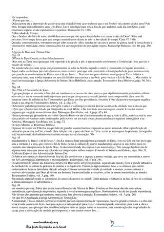 Ele respondeu:
- Penso que sim. ...
Quão egoísta era a expressão de que levaria uma vida diferente caso soubesse que o seu Senhor viria dentro de dez anos! Pois
bem, Enoque andou trezentos anos com Deus. Isto é uma lição para nós, a fim de que andemos cada dia com Deus, e não
estaremos seguros se não esperarmos e vigiarmos. Manuscrito 10, 1886.
A Brevidade do Tempo
Que o Senhor, de dia e de noite, não dê descanso aos que são agora descuidados e na causa e obra de Deus! O fim está
próximo. Isto é o que Jesus quer que sempre mantenhamos diante de nós - a brevidade do tempo. Carta 97, 1886.
Quando, com os remidos, estivermos em pé sobre o mar de vidro, com harpas de ouro e coroas de glória, tendo à nossa frente a
imensurável eternidade, então veremos como foi curto o período de provação e espera. Manuscript Releases, vol. 10, pág. 266.
4
A Igreja de Deus nos Últimos Dias
Pág. 43
O Povo de Deus Guarda os Seus Mandamentos
Deus tem na Terra uma igreja que está erguendo a lei pisada a pés, e apresentando aos homens o Cordeiro de Deus que tira o
pecado do mundo. ...
No mundo só existe uma igreja que presentemente se acha na brecha, tapando o muro e restaurando os lugares assolados. ...
Sejam todos cuidadosos para não clamarem contra o único povo que está cumprindo a descrição dada do povo remanescente,
que guarda os mandamentos de Deus e tem a fé em Jesus. ... Deus tem um povo distinto, uma igreja na Terra, inferior a
nenhuma outra, mas a todas superior em suas facilidades para ensinar a verdade, para vindicar a Lei de Deus. ... Meu irmão, se
estais ensinando que a Igreja Adventista do Sétimo Dia é Babilônia, estais errado. Testemunhos Para Ministros, págs. 50, 58 e
59.
Pág. 44
Eles Têm o Testemunho de Jesus
À proporção que se avizinha o fim e há um contínuo crescimento da obra, que tem por objetivo transmitir ao mundo a última
advertência, vai-se tornando mais importante para os que abraçaram a verdade, possuir uma compreensão clara tanto da
natureza como da influência dos Testemunhos que Deus, em Sua providência, vinculou à obra da terceira mensagem angélica
desde a sua origem. Testemunhos Seletos, vol. 2, pág. 270.
Os homens poderão apresentar um ardil após o outro, e o inimigo procurará desviar as almas da verdade, mas todos os que
crêem que o Senhor tem falado por intermédio da irmã White, e lhe tem dado uma mensagem, estarão livres dos muitos
enganos que surgirão nestes últimos dias. Mensagens Escolhidas, vol. 3, págs. 83 e 84.
Haverá pessoas que pretenderão ter visões. Quando Deus vos der claro testemunho de que a visão é dEle, podeis aceitá-la, mas
não aceiteis sob nenhum outro testemunho; pois o povo vai ser mais e mais desencaminhado em países estrangeiros e na
América. Mensagens Escolhidas, vol. 2, pág. 72.
Os Seus Marcos: as Doutrinas Bíblicas
O passar do tempo em 1844 foi um período de grandes acontecimentos, expondo ao nosso admirado olhar a purificação do
santuário que ocorre no Céu, e tendo clara relação com o povo de Deus na Terra, e com as mensagens do primeiro, do segundo
e do terceiro anjo, desfraldando o estandarte em que havia a inscrição: "Os
Pág. 45
mandamentos de Deus e a fé de Jesus." Um dos marcos desta mensagem era o templo de Deus, visto no Céu por Seu povo que
ama a verdade, e a arca, que contém a lei de Deus. A luz do sábado do quarto mandamento lançava os seus fortes raios no
caminho dos transgressores da lei de Deus. A não-imortalidade dos ímpios é um marco antigo. Não consigo lembrar-me de
alguma outra coisa que possa ser colocado na categoria dos velhos marcos. Counsels to Writers and Editors, págs. 30 e 31.
A Missão Especial dos Adventistas do Sétimo Dia
O Senhor nos tornou os depositários de Sua lei; Ele confiou-nos a sagrada e eterna verdade, que deve ser transmitida a outros
em fiéis advertências, repreensões e encorajamento. Testimonies, vol. 5, pág. 381.
Os adventistas do sétimo dia foram escolhidos por Deus como um povo peculiar, separado do mundo. Com a grande talhadeira
da verdade Ele os cortou da pedreira do mundo, e os ligou a Si. Tornou-os representantes Seus, e os chamou para serem
embaixadores Seus na derradeira obra de salvação. O maior tesouro da verdade já confiado a mortais, as mais solenes e
terríveis advertências que Deus já enviou aos homens, foram confiadas a este povo, a fim de serem transmitidas ao mundo.
Testemunhos Seletos, vol. 3, pág. 140.
Em sentido especial foram os adventistas do sétimo dia postos no mundo como atalaias e portadores de luz. A eles foi confiada
a última mensagem de advertência a
Pág. 46
um mundo a perecer. Sobre eles incide maravilhosa luz da Palavra de Deus. Confiou-se-lhes uma obra da mais solene
importância: a proclamação da primeira, segunda e terceira mensagens angélicas. Nenhuma obra há de tão grande importância.
Não devem eles permitir que nenhuma outra coisa lhes absorva a atenção. Testemunhos Seletos, vol. 3, pág. 288.
Por que Foi Organizada a Igreja Adventista do Sétimo Dia
Aumentando o nosso número, tornou-se evidente que sem alguma forma de organização, haveria grande confusão, e a obra não
seria levada avante com êxito. A organização era indispensável para prover a manutenção do ministério, para levar a obra a
novos campos, para proteger dos membros indignos tanto as igrejas como os ministros, para conservação das propriedades da
igreja, para a publicação da verdade pela imprensa, e para muitos outros fins. ...



                 www.terceiroanjo.org
            Sua fonte de pesquisa na internet
 