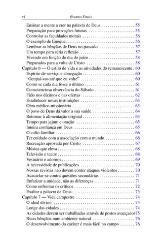 vi Eventos Finais
Ensinar a mente a crer na palavra de Deus . . . . . . . . . . . . . . . . 55
Preparação para provações futuras . . . . . . . . . . . . . . . . . . . . . . 55
Controlar as faculdades morais . . . . . . . . . . . . . . . . . . . . . . . . . 56
O exemplo de Enoque . . . . . . . . . . . . . . . . . . . . . . . . . . . . . . . . . 56
Lembrar as bênçãos de Deus no passado . . . . . . . . . . . . . . . . . 57
Um tempo para séria reflexão . . . . . . . . . . . . . . . . . . . . . . . . . . 57
Vivendo em função do dia do juízo . . . . . . . . . . . . . . . . . . . . . . 58
Preparados para a volta de Cristo . . . . . . . . . . . . . . . . . . . . . . . 58
Capítulo 6 — O estilo de vida e as atividades do remanescente. 60
Espírito de serviço e abnegação . . . . . . . . . . . . . . . . . . . . . . . . . 60
“Ocupai-vos até que eu volte” . . . . . . . . . . . . . . . . . . . . . . . . . . 60
Como se cada dia fosse o último . . . . . . . . . . . . . . . . . . . . . . . . 61
Conscienciosa observância do Sábado . . . . . . . . . . . . . . . . . . . 61
Fiéis nos dízimos e nas ofertas . . . . . . . . . . . . . . . . . . . . . . . . . 62
Estabelecer novas instituições . . . . . . . . . . . . . . . . . . . . . . . . . . 63
Obra médico-missionária . . . . . . . . . . . . . . . . . . . . . . . . . . . . . . 63
O povo de Deus dá valor a sua saúde . . . . . . . . . . . . . . . . . . . . 64
Retornar à alimentação original . . . . . . . . . . . . . . . . . . . . . . . . . 64
Tempo para jejum e oração . . . . . . . . . . . . . . . . . . . . . . . . . . . . 65
Inteira confiança em Deus . . . . . . . . . . . . . . . . . . . . . . . . . . . . . 65
O culto familiar . . . . . . . . . . . . . . . . . . . . . . . . . . . . . . . . . . . . . . 66
Ter cuidado com a associação com o mundo . . . . . . . . . . . . . . 66
Recreação aprovada por Cristo . . . . . . . . . . . . . . . . . . . . . . . . . 67
Música que eleva . . . . . . . . . . . . . . . . . . . . . . . . . . . . . . . . . . . . . 68
Televisão e teatro. . . . . . . . . . . . . . . . . . . . . . . . . . . . . . . . . . . . . 68
Vestuário e adornos . . . . . . . . . . . . . . . . . . . . . . . . . . . . . . . . . . . 69
A necessidade de publicações . . . . . . . . . . . . . . . . . . . . . . . . . . 70
Nossas revistas não devem conter ataques violentos . . . . . . . . 70
Acautelar-se contra questões secundárias . . . . . . . . . . . . . . . . . 71
Enfatizar a unidade, não as diferenças . . . . . . . . . . . . . . . . . . . 71
Como enfrentar os críticos . . . . . . . . . . . . . . . . . . . . . . . . . . . . . 72
Exaltar a palavra de Deus . . . . . . . . . . . . . . . . . . . . . . . . . . . . . . 73
Capítulo 7 — Vida campestre . . . . . . . . . . . . . . . . . . . . . . . . . . . . 74
O ideal divino . . . . . . . . . . . . . . . . . . . . . . . . . . . . . . . . . . . . . . . 74
Longe das cidades . . . . . . . . . . . . . . . . . . . . . . . . . . . . . . . . . . . . 74
As cidades devem ser trabalhadas através de postos avançados75
Ricas bênçãos num ambiente natural . . . . . . . . . . . . . . . . . . . . 76
O desenvolvimento do caráter é mais fácil no campo . . . . . . . 76
 