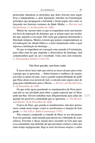 Leis dominicais 97
protestante abandona os princípios que deles fizeram uma nação
livre e independente, e, pela legislação, introduz na Constituição
princípios que propaguem a falsidade e ilusão papal, eles estão se
lançando nos horrores romanos da Idade Média. — Review and
Herald Extra, 11 de Dezembro de 1888.
Muitos há, mesmo entre os que se empenham neste movimento
em favor da imposição do domingo, que se acham cegos aos resulta-
dos que seguirão a essa ação. Não vêem que golpeiam diretamente a
liberdade religiosa. Muitos existem que jamais compreenderam as
reivindicações do sábado bíblico e o falso fundamento sobre o qual
repousa a instituição do domingo. ...
Os que se empenham em conseguir uma emenda à Constituição,
para obter uma lei que imponha a observância do domingo, mal
compreendem qual vai ser o resultado. Uma crise está iminente.
— Testemunhos Seletos 2:318-352.
Não ficar parado, sem fazer nada
É nosso dever fazer tudo que estiver ao nosso alcance para evitar
o perigo que se aproxima. ... Sobre homens e mulheres de oração,
em todas as partes do país, recai a grande responsabilidade de pedir
que Deus afaste essa nuvem do mal, e conceda mais alguns anos de
graça para trabalharmos para o Mestre. — Review and Herald Extra,
11 de Dezembro de 1888.
Os que estão agora guardando os mandamentos de Deus preci-
sam pôr-se em atividade para obter a ajuda especial que só Deus
pode dar-lhes. Devem trabalhar mais diligentemente para adiar até [127]
quando for possível a calamidade que se aproxima. — The Review
and Herald, 18 de Dezembro de 1888.
O povo de Deus, que guarda os mandamentos, não deve perma-
necer calado neste tempo, como se aceitássemos a situação de bom
grado. — The S.D.A. Bible Commentary 7:975.
Não estamos cumprindo a vontade de Deus se nos deixarmos
ficar em quietude, nada fazendo para preservar a liberdade de cons-
ciência. Fervente e eficaz oração deve ascender ao Céu para que
essa calamidade seja deferida até que possamos realizar a obra por
tanto tempo negligenciada. Haja as mais fervorosas orações, e então
 