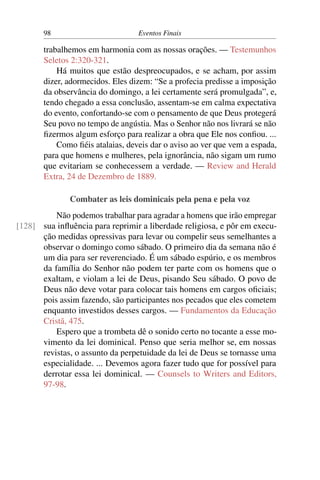 98 Eventos Finais
trabalhemos em harmonia com as nossas orações. — Testemunhos
Seletos 2:320-321.
Há muitos que estão despreocupados, e se acham, por assim
dizer, adormecidos. Eles dizem: “Se a profecia predisse a imposição
da observância do domingo, a lei certamente será promulgada”, e,
tendo chegado a essa conclusão, assentam-se em calma expectativa
do evento, confortando-se com o pensamento de que Deus protegerá
Seu povo no tempo de angústia. Mas o Senhor não nos livrará se não
fizermos algum esforço para realizar a obra que Ele nos confiou. ...
Como fiéis atalaias, deveis dar o aviso ao ver que vem a espada,
para que homens e mulheres, pela ignorância, não sigam um rumo
que evitariam se conhecessem a verdade. — Review and Herald
Extra, 24 de Dezembro de 1889.
Combater as leis dominicais pela pena e pela voz
Não podemos trabalhar para agradar a homens que irão empregar
sua influência para reprimir a liberdade religiosa, e pôr em execu-[128]
ção medidas opressivas para levar ou compelir seus semelhantes a
observar o domingo como sábado. O primeiro dia da semana não é
um dia para ser reverenciado. É um sábado espúrio, e os membros
da família do Senhor não podem ter parte com os homens que o
exaltam, e violam a lei de Deus, pisando Seu sábado. O povo de
Deus não deve votar para colocar tais homens em cargos oficiais;
pois assim fazendo, são participantes nos pecados que eles cometem
enquanto investidos desses cargos. — Fundamentos da Educação
Cristã, 475.
Espero que a trombeta dê o sonido certo no tocante a esse mo-
vimento da lei dominical. Penso que seria melhor se, em nossas
revistas, o assunto da perpetuidade da lei de Deus se tornasse uma
especialidade. ... Devemos agora fazer tudo que for possível para
derrotar essa lei dominical. — Counsels to Writers and Editors,
97-98.
 