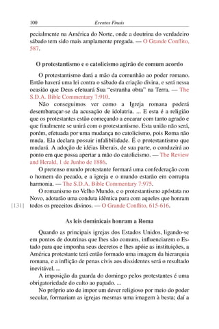 100 Eventos Finais
pecialmente na América do Norte, onde a doutrina do verdadeiro
sábado tem sido mais amplamente pregada. — O Grande Conflito,
587.
O protestantismo e o catolicismo agirão de comum acordo
O protestantismo dará a mão da comunhão ao poder romano.
Então haverá uma lei contra o sábado da criação divina, e será nessa
ocasião que Deus efetuará Sua “estranha obra” na Terra. — The
S.D.A. Bible Commentary 7:910.
Não conseguimos ver como a Igreja romana poderá
desembaraçar-se da acusação de idolatria. ... E esta é a religião
que os protestantes estão começando a encarar com tanto agrado e
que finalmente se unirá com o protestantismo. Esta união não será,
porém, efetuada por uma mudança no catolicismo, pois Roma não
muda. Ela declara possuir infalibilidade. É o protestantismo que
mudará. A adoção de idéias liberais, de sua parte, o conduzirá ao
ponto em que possa apertar a mão do catolicismo. — The Review
and Herald, 1 de Junho de 1886.
O pretenso mundo protestante formará uma confederação com
o homem do pecado, e a igreja e o mundo estarão em corrupta
harmonia. — The S.D.A. Bible Commentary 7:975.
O romanismo no Velho Mundo, e o protestantismo apóstata no
Novo, adotarão uma conduta idêntica para com aqueles que honram
todos os preceitos divinos. — O Grande Conflito, 615-616.[131]
As leis dominicais honram a Roma
Quando as principais igrejas dos Estados Unidos, ligando-se
em pontos de doutrinas que lhes são comuns, influenciarem o Es-
tado para que imponha seus decretos e lhes apóie as instituições, a
América protestante terá então formado uma imagem da hierarquia
romana, e a inflição de penas civis aos dissidentes será o resultado
inevitável. ...
A imposição da guarda do domingo pelos protestantes é uma
obrigatoriedade do culto ao papado. ...
No próprio ato de impor um dever religioso por meio do poder
secular, formariam as igrejas mesmas uma imagem à besta; daí a
 