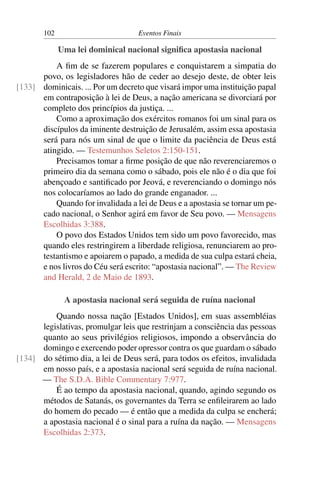 102 Eventos Finais
Uma lei dominical nacional significa apostasia nacional
A fim de se fazerem populares e conquistarem a simpatia do
povo, os legisladores hão de ceder ao desejo deste, de obter leis
dominicais. ... Por um decreto que visará impor uma instituição papal[133]
em contraposição à lei de Deus, a nação americana se divorciará por
completo dos princípios da justiça. ...
Como a aproximação dos exércitos romanos foi um sinal para os
discípulos da iminente destruição de Jerusalém, assim essa apostasia
será para nós um sinal de que o limite da paciência de Deus está
atingido. — Testemunhos Seletos 2:150-151.
Precisamos tomar a firme posição de que não reverenciaremos o
primeiro dia da semana como o sábado, pois ele não é o dia que foi
abençoado e santificado por Jeová, e reverenciando o domingo nós
nos colocaríamos ao lado do grande enganador. ...
Quando for invalidada a lei de Deus e a apostasia se tornar um pe-
cado nacional, o Senhor agirá em favor de Seu povo. — Mensagens
Escolhidas 3:388.
O povo dos Estados Unidos tem sido um povo favorecido, mas
quando eles restringirem a liberdade religiosa, renunciarem ao pro-
testantismo e apoiarem o papado, a medida de sua culpa estará cheia,
e nos livros do Céu será escrito: “apostasia nacional”. — The Review
and Herald, 2 de Maio de 1893.
A apostasia nacional será seguida de ruína nacional
Quando nossa nação [Estados Unidos], em suas assembléias
legislativas, promulgar leis que restrinjam a consciência das pessoas
quanto ao seus privilégios religiosos, impondo a observância do
domingo e exercendo poder opressor contra os que guardam o sábado
do sétimo dia, a lei de Deus será, para todos os efeitos, invalidada[134]
em nosso país, e a apostasia nacional será seguida de ruína nacional.
— The S.D.A. Bible Commentary 7:977.
É ao tempo da apostasia nacional, quando, agindo segundo os
métodos de Satanás, os governantes da Terra se enfileirarem ao lado
do homem do pecado — é então que a medida da culpa se encherá;
a apostasia nacional é o sinal para a ruína da nação. — Mensagens
Escolhidas 2:373.
 