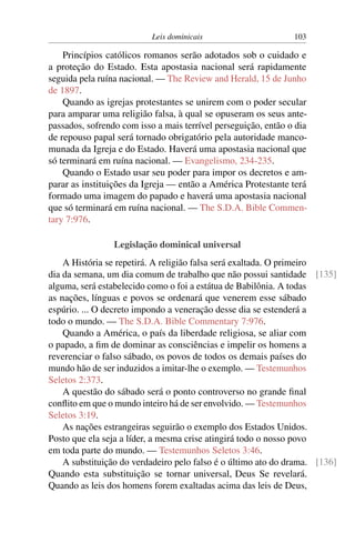 Leis dominicais 103
Princípios católicos romanos serão adotados sob o cuidado e
a proteção do Estado. Esta apostasia nacional será rapidamente
seguida pela ruína nacional. — The Review and Herald, 15 de Junho
de 1897.
Quando as igrejas protestantes se unirem com o poder secular
para amparar uma religião falsa, à qual se opuseram os seus ante-
passados, sofrendo com isso a mais terrível perseguição, então o dia
de repouso papal será tornado obrigatório pela autoridade manco-
munada da Igreja e do Estado. Haverá uma apostasia nacional que
só terminará em ruína nacional. — Evangelismo, 234-235.
Quando o Estado usar seu poder para impor os decretos e am-
parar as instituições da Igreja — então a América Protestante terá
formado uma imagem do papado e haverá uma apostasia nacional
que só terminará em ruína nacional. — The S.D.A. Bible Commen-
tary 7:976.
Legislação dominical universal
A História se repetirá. A religião falsa será exaltada. O primeiro
dia da semana, um dia comum de trabalho que não possui santidade [135]
alguma, será estabelecido como o foi a estátua de Babilônia. A todas
as nações, línguas e povos se ordenará que venerem esse sábado
espúrio. ... O decreto impondo a veneração desse dia se estenderá a
todo o mundo. — The S.D.A. Bible Commentary 7:976.
Quando a América, o país da liberdade religiosa, se aliar com
o papado, a fim de dominar as consciências e impelir os homens a
reverenciar o falso sábado, os povos de todos os demais países do
mundo hão de ser induzidos a imitar-lhe o exemplo. — Testemunhos
Seletos 2:373.
A questão do sábado será o ponto controverso no grande final
conflito em que o mundo inteiro há de ser envolvido. — Testemunhos
Seletos 3:19.
As nações estrangeiras seguirão o exemplo dos Estados Unidos.
Posto que ela seja a líder, a mesma crise atingirá todo o nosso povo
em toda parte do mundo. — Testemunhos Seletos 3:46.
A substituição do verdadeiro pelo falso é o último ato do drama. [136]
Quando esta substituição se tornar universal, Deus Se revelará.
Quando as leis dos homens forem exaltadas acima das leis de Deus,
 