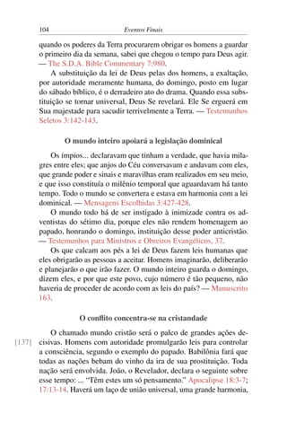 104 Eventos Finais
quando os poderes da Terra procurarem obrigar os homens a guardar
o primeiro dia da semana, sabei que chegou o tempo para Deus agir.
— The S.D.A. Bible Commentary 7:980.
A substituição da lei de Deus pelas dos homens, a exaltação,
por autoridade meramente humana, do domingo, posto em lugar
do sábado bíblico, é o derradeiro ato do drama. Quando essa subs-
tituição se tornar universal, Deus Se revelará. Ele Se erguerá em
Sua majestade para sacudir terrivelmente a Terra. — Testemunhos
Seletos 3:142-143.
O mundo inteiro apoiará a legislação dominical
Os ímpios... declaravam que tinham a verdade, que havia mila-
gres entre eles; que anjos do Céu conversavam e andavam com eles,
que grande poder e sinais e maravilhas eram realizados em seu meio,
e que isso constituía o milênio temporal que aguardavam há tanto
tempo. Todo o mundo se convertera e estava em harmonia com a lei
dominical. — Mensagens Escolhidas 3:427-428.
O mundo todo há de ser instigado à inimizade contra os ad-
ventistas do sétimo dia, porque eles não rendem homenagem ao
papado, honrando o domingo, instituição desse poder anticristão.
— Testemunhos para Ministros e Obreiros Evangélicos, 37.
Os que calcam aos pés a lei de Deus fazem leis humanas que
eles obrigarão as pessoas a aceitar. Homens imaginarão, deliberarão
e planejarão o que irão fazer. O mundo inteiro guarda o domingo,
dizem eles, e por que este povo, cujo número é tão pequeno, não
haveria de proceder de acordo com as leis do país? — Manuscrito
163.
O conflito concentra-se na cristandade
O chamado mundo cristão será o palco de grandes ações de-
cisivas. Homens com autoridade promulgarão leis para controlar[137]
a consciência, segundo o exemplo do papado. Babilônia fará que
todas as nações bebam do vinho da ira de sua prostituição. Toda
nação será envolvida. João, o Revelador, declara o seguinte sobre
esse tempo: ... “Têm estes um só pensamento.” Apocalipse 18:3-7;
17:13-14. Haverá um laço de união universal, uma grande harmonia,
 