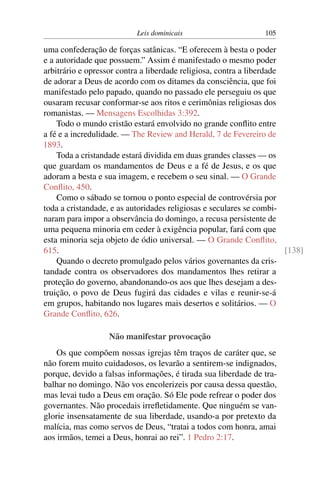 Leis dominicais 105
uma confederação de forças satânicas. “E oferecem à besta o poder
e a autoridade que possuem.” Assim é manifestado o mesmo poder
arbitrário e opressor contra a liberdade religiosa, contra a liberdade
de adorar a Deus de acordo com os ditames da consciência, que foi
manifestado pelo papado, quando no passado ele perseguiu os que
ousaram recusar conformar-se aos ritos e cerimônias religiosas dos
romanistas. — Mensagens Escolhidas 3:392.
Todo o mundo cristão estará envolvido no grande conflito entre
a fé e a incredulidade. — The Review and Herald, 7 de Fevereiro de
1893.
Toda a cristandade estará dividida em duas grandes classes — os
que guardam os mandamentos de Deus e a fé de Jesus, e os que
adoram a besta e sua imagem, e recebem o seu sinal. — O Grande
Conflito, 450.
Como o sábado se tornou o ponto especial de controvérsia por
toda a cristandade, e as autoridades religiosas e seculares se combi-
naram para impor a observância do domingo, a recusa persistente de
uma pequena minoria em ceder à exigência popular, fará com que
esta minoria seja objeto de ódio universal. — O Grande Conflito,
615. [138]
Quando o decreto promulgado pelos vários governantes da cris-
tandade contra os observadores dos mandamentos lhes retirar a
proteção do governo, abandonando-os aos que lhes desejam a des-
truição, o povo de Deus fugirá das cidades e vilas e reunir-se-á
em grupos, habitando nos lugares mais desertos e solitários. — O
Grande Conflito, 626.
Não manifestar provocação
Os que compõem nossas igrejas têm traços de caráter que, se
não forem muito cuidadosos, os levarão a sentirem-se indignados,
porque, devido a falsas informações, é tirada sua liberdade de tra-
balhar no domingo. Não vos encolerizeis por causa dessa questão,
mas levai tudo a Deus em oração. Só Ele pode refrear o poder dos
governantes. Não procedais irrefletidamente. Que ninguém se van-
glorie insensatamente de sua liberdade, usando-a por pretexto da
malícia, mas como servos de Deus, “tratai a todos com honra, amai
aos irmãos, temei a Deus, honrai ao rei”. 1 Pedro 2:17.
 
