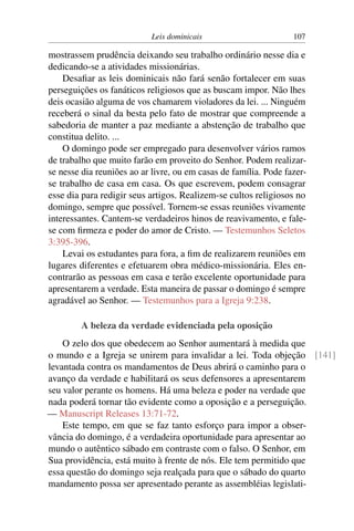 Leis dominicais 107
mostrassem prudência deixando seu trabalho ordinário nesse dia e
dedicando-se a atividades missionárias.
Desafiar as leis dominicais não fará senão fortalecer em suas
perseguições os fanáticos religiosos que as buscam impor. Não lhes
deis ocasião alguma de vos chamarem violadores da lei. ... Ninguém
receberá o sinal da besta pelo fato de mostrar que compreende a
sabedoria de manter a paz mediante a abstenção de trabalho que
constitua delito. ...
O domingo pode ser empregado para desenvolver vários ramos
de trabalho que muito farão em proveito do Senhor. Podem realizar-
se nesse dia reuniões ao ar livre, ou em casas de família. Pode fazer-
se trabalho de casa em casa. Os que escrevem, podem consagrar
esse dia para redigir seus artigos. Realizem-se cultos religiosos no
domingo, sempre que possível. Tornem-se essas reuniões vivamente
interessantes. Cantem-se verdadeiros hinos de reavivamento, e fale-
se com firmeza e poder do amor de Cristo. — Testemunhos Seletos
3:395-396.
Levai os estudantes para fora, a fim de realizarem reuniões em
lugares diferentes e efetuarem obra médico-missionária. Eles en-
contrarão as pessoas em casa e terão excelente oportunidade para
apresentarem a verdade. Esta maneira de passar o domingo é sempre
agradável ao Senhor. — Testemunhos para a Igreja 9:238.
A beleza da verdade evidenciada pela oposição
O zelo dos que obedecem ao Senhor aumentará à medida que
o mundo e a Igreja se unirem para invalidar a lei. Toda objeção [141]
levantada contra os mandamentos de Deus abrirá o caminho para o
avanço da verdade e habilitará os seus defensores a apresentarem
seu valor perante os homens. Há uma beleza e poder na verdade que
nada poderá tornar tão evidente como a oposição e a perseguição.
— Manuscript Releases 13:71-72.
Este tempo, em que se faz tanto esforço para impor a obser-
vância do domingo, é a verdadeira oportunidade para apresentar ao
mundo o autêntico sábado em contraste com o falso. O Senhor, em
Sua providência, está muito à frente de nós. Ele tem permitido que
essa questão do domingo seja realçada para que o sábado do quarto
mandamento possa ser apresentado perante as assembléias legislati-
 