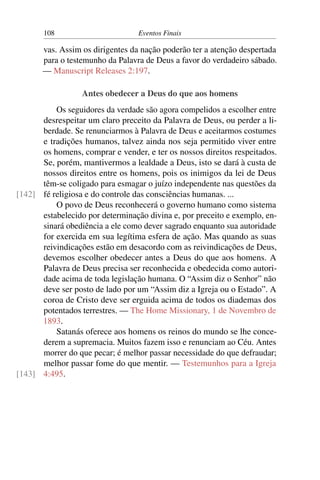 108 Eventos Finais
vas. Assim os dirigentes da nação poderão ter a atenção despertada
para o testemunho da Palavra de Deus a favor do verdadeiro sábado.
— Manuscript Releases 2:197.
Antes obedecer a Deus do que aos homens
Os seguidores da verdade são agora compelidos a escolher entre
desrespeitar um claro preceito da Palavra de Deus, ou perder a li-
berdade. Se renunciarmos à Palavra de Deus e aceitarmos costumes
e tradições humanos, talvez ainda nos seja permitido viver entre
os homens, comprar e vender, e ter os nossos direitos respeitados.
Se, porém, mantivermos a lealdade a Deus, isto se dará à custa de
nossos direitos entre os homens, pois os inimigos da lei de Deus
têm-se coligado para esmagar o juízo independente nas questões da
fé religiosa e do controle das consciências humanas. ...[142]
O povo de Deus reconhecerá o governo humano como sistema
estabelecido por determinação divina e, por preceito e exemplo, en-
sinará obediência a ele como dever sagrado enquanto sua autoridade
for exercida em sua legítima esfera de ação. Mas quando as suas
reivindicações estão em desacordo com as reivindicações de Deus,
devemos escolher obedecer antes a Deus do que aos homens. A
Palavra de Deus precisa ser reconhecida e obedecida como autori-
dade acima de toda legislação humana. O “Assim diz o Senhor” não
deve ser posto de lado por um “Assim diz a Igreja ou o Estado”. A
coroa de Cristo deve ser erguida acima de todos os diademas dos
potentados terrestres. — The Home Missionary, 1 de Novembro de
1893.
Satanás oferece aos homens os reinos do mundo se lhe conce-
derem a supremacia. Muitos fazem isso e renunciam ao Céu. Antes
morrer do que pecar; é melhor passar necessidade do que defraudar;
melhor passar fome do que mentir. — Testemunhos para a Igreja
4:495.[143]
 