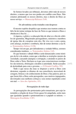 O pequeno tempo de angústia 111
Se formos levados aos tribunais, devemos abrir mão de nossos
direitos, a menos que isso nos ponha em conflito com Deus. Não
estamos pleiteando os nossos direitos, mas o direito de Deus ao
nosso serviço. — Manuscript Releases 5:69.
Os adventistas serão tratados com desprezo
O mesmo espírito despótico que noutras eras tramou contra os
fiéis há de tentar extirpar da face da Terra os que temem a Deus e
obedecem à Sua lei. ...
A riqueza, o gênio e a educação hão de aliar-se a fim de cobri-
los de ignomínia. Magistrados perseguidores, ministros e membros
de igreja, hão de conspirar com eles. De viva voz e com a pena,
com ameaça, escárnio e zombaria, hão de tentar derrotar a sua fé.
— Testemunhos Seletos 2:150.
Tempo virá em que, por defendermos a verdade bíblica, seremos
considerados traidores. — Testemunhos Seletos 3:45.
Os que honram o sábado bíblico serão denunciados como inimi-
gos da lei e da ordem, como que a derribar as restrições morais da
sociedade, causando anarquia e corrupção, e atraindo os juízos de
Deus sobre a Terra. Declarar-se-á que seus conscienciosos escrúpu-
los são teimosia, obstinação e desdém à autoridade. Serão acusados [147]
de deslealdade para com o governo. — O Grande Conflito, 592.
Todo o que nesse dia mau se dispuser a servir a Deus com
destemor, segundo os ditames de sua consciência, necessitará de
coragem, firmeza e do conhecimento de Deus e Sua palavra; pois os
que forem fiéis a Deus serão perseguidos, seus motivos impugnados,
desvirtuados seus melhores esforços e seus nomes repudiados como
um mal. — Atos dos Apóstolos, 431.
Perseguições de todo tipo
As perseguições dos protestantes pelo romanismo, por cujo in-
termédio a religião de Jesus Cristo quase foi aniquilada, serão mais
que igualadas quando o protestantismo e o papado se unirem. —
Mensagens Escolhidas 3:387.
 