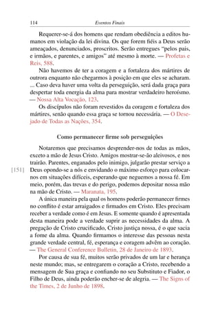 114 Eventos Finais
Requerer-se-á dos homens que rendam obediência a editos hu-
manos em violação da lei divina. Os que forem fiéis a Deus serão
ameaçados, denunciados, proscritos. Serão entregues “pelos pais,
e irmãos, e parentes, e amigos” até mesmo à morte. — Profetas e
Reis, 588.
Não havemos de ter a coragem e a fortaleza dos mártires de
outrora enquanto não chegarmos à posição em que eles se acharam.
... Caso deva haver uma volta da perseguição, será dada graça para
despertar toda energia da alma para mostrar verdadeiro heroísmo.
— Nossa Alta Vocação, 123.
Os discípulos não foram revestidos da coragem e fortaleza dos
mártires, senão quando essa graça se tornou necessária. — O Dese-
jado de Todas as Nações, 354.
Como permanecer firme sob perseguições
Notaremos que precisamos desprender-nos de todas as mãos,
exceto a mão de Jesus Cristo. Amigos mostrar-se-ão aleivosos, e nos
trairão. Parentes, enganados pelo inimigo, julgarão prestar serviço a
Deus opondo-se a nós e envidando o máximo esforço para colocar-[151]
nos em situações difíceis, esperando que neguemos a nossa fé. Em
meio, porém, das trevas e do perigo, podemos depositar nossa mão
na mão de Cristo. — Maranata, 195.
A única maneira pela qual os homens poderão permanecer firmes
no conflito é estar arraigados e firmados em Cristo. Eles precisam
receber a verdade como é em Jesus. E somente quando é apresentada
desta maneira pode a verdade suprir as necessidades da alma. A
pregação de Cristo crucificado, Cristo justiça nossa, é o que sacia
a fome da alma. Quando firmamos o interesse das pessoas nesta
grande verdade central, fé, esperança e coragem advêm ao coração.
— The General Conference Bulletin, 28 de Janeiro de 1893.
Por causa de sua fé, muitos serão privados de um lar e herança
neste mundo; mas, se entregarem o coração a Cristo, recebendo a
mensagem de Sua graça e confiando no seu Substituto e Fiador, o
Filho de Deus, ainda poderão encher-se de alegria. — The Signs of
the Times, 2 de Junho de 1898.
 